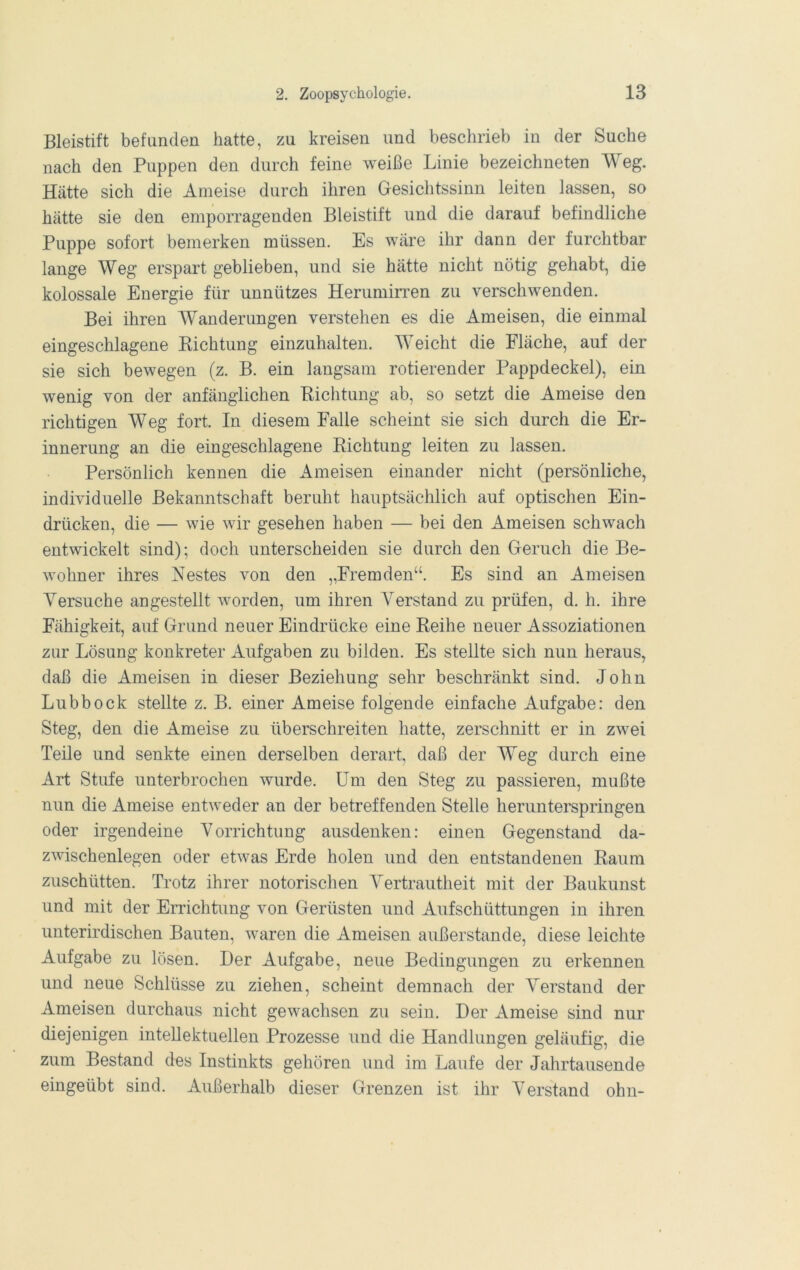 Bleistift befunden hatte, zu kreisen und beschrieb in der Suche nach den Puppen den durch feine weiße Linie bezeichneten Weg. Hätte sich die Ameise durch ihren Gesichtssinn leiten lassen, so hätte sie den emporragenden Bleistift und die darauf befindliche Puppe sofort bemerken müssen. Es wäre ihr dann der furchtbar lange Weg erspart geblieben, und sie hätte nicht nötig gehabt, die kolossale Energie für unnützes Herumirren zu verschwenden. Bei ihren AYanderungen verstehen es die Ameisen, die einmal eingeschlagene Eichtung einzuhalten. Weicht die Fläche, auf der sie sich bewegen (z. B. ein langsam rotierender Pappdeckel), ein wenig von der anfänglichen Eichtung ab, so setzt die Ameise den richtigen Weg fort. In diesem Falle scheint sie sich durch die Er- innerung an die eingeschlagene Eichtung leiten zu lassen. Persönlich kennen die Ameisen einander nicht (persönliche, individuelle Bekanntschaft beruht hauptsächlich auf optischen Ein- drücken, die — wie wir gesehen haben — bei den Ameisen schwach entwickelt sind); doch unterscheiden sie durch den Geruch die Be- wohner ihres Nestes von den „Fremden“. Es sind an Ameisen Versuche angestellt worden, um ihren erstand zu prüfen, d. h. ihre Fähigkeit, auf Grund neuer Eindrücke eine Eeihe neuer Assoziationen zur Lösung konkreter Aufgaben zu bilden. Es stellte sich nun heraus, daß die Ameisen in dieser Beziehung sehr beschränkt sind. John Lubbock stellte z. B. einer Ameise folgende einfache Aufgabe: den Steg, den die Ameise zu überschreiten hatte, zerschnitt er in zwei Teile und senkte einen derselben derart, daß der Weg durch eine Art Stufe unterbrochen wurde, üm den Steg zu passieren, mußte nun die Ameise entweder an der betreffenden Stelle herunterspringen oder irgendeine Vorrichtung ausdenken: einen Gegenstand da- zwischenlegen oder etwas Erde holen und den entstandenen Eaum zuschütten. Trotz ihrer notorischen A^ertrautheit mit der Baukunst und mit der Errichtung von Gerüsten und Aufschüttungen in ihren unterirdischen Bauten, waren die Ameisen außerstande, diese leichte Aufgabe zu lösen. Der Aufgabe, neue Bedingungen zu erkennen und neue Schlüsse zu ziehen, scheint demnach der Verstand der Ameisen durchaus nicht gewachsen zu sein. Der Ameise sind nur diejenigen intellektuellen Prozesse und die Handlungen geläufig, die zum Bestand des Instinkts gehören und im Laufe der Jahrtausende eingeübt sind. Außerhalb dieser Grenzen ist ihr Aerstand ohn-