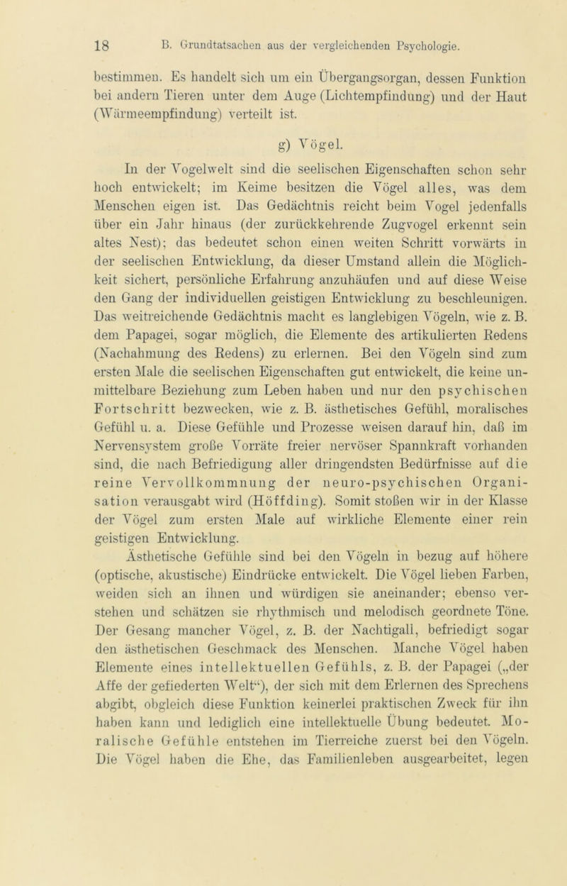 bestimmeu. Es handelt sich um ein Übergangsorgan, dessen Funktion bei andern Tieren unter dem Auge (Lichtempfindung) und der Haut (AVärmeempfindung) verteilt ist. g) Vögel. In der Vogelwelt sind die seelischen Eigenschaften schon sein- hoch entwickelt; im Keime besitzen die Vögel alles, was dem Menschen eigen ist. Das Gedächtnis reicht beim Vogel jedenfalls über ein Jahr hinaus (der zurückkehrende Zugvogel erkennt sein altes Nest); das bedeutet schon einen weiten Schritt vorwärts in der seelischen Entwicklung, da dieser Umstand allein die Möglich- keit sichert, persönliche Erfahrung anzuhäufen und auf diese Weise den Gang der individuellen geistigen Entwicklung zu beschleunigen. Das weitreichende Gedächtnis macht es langlebigen Vögeln, wüe z. B. dem Papagei, sogar möglich, die Elemente des artikulierten Redens (Nachahmung des Redens) zu erlernen. Bei den Vögeln sind zum ersten Male die seelischen Eigenschaften gut entwickelt, die keine un- mittelbare Beziehung zum Leben haben und nur den psychischen Fortschritt bezwecken, wie z. B. ästhetisches Gefühl, moralisches Gefühl u. a. Diese Gefühle und Prozesse weisen darauf hin, daß im Nervensystem große Vorräte freier nervöser Spannkraft vorhanden sind, die nach Befriedigung aller dringendsten Bedürfnisse auf die reine Vervollkommnung der neuro-psychischen Organi- sation verausgabt wird (Hö ff ding). Somit stoßen wir in der Klasse der Vögel zum ersten Male auf wirkliche Elemente einer rein geistigen Entwicklung. Ästhetische Gefühle sind bei den Vögeln in bezug auf höhere (optische, akustische) Eindrücke entwickelt. Die Vögel lieben Farben, weiden sich an ihnen und würdigen sie aneinander; ebenso ver- stehen und schätzen sie rhythmisch und melodisch geordnete Töne. Der Gesang mancher Vögel, z. B. der Nachtigall, befriedigt sogar den ä.sthetischen Geschmack des Menschen. Manche Vögel haben Elemente eines intellektuellen Gefühls, z. B. der Papagei („der Affe der gefiederten Welt‘‘), der sich mit dem Erlernen des Sprechens abgibt, obgleich diese Funktion keinerlei praktischen Zweck für ihn haben kann und lediglich eine intellektuelle Übung bedeutet. Mo- ralische Gefühle entstehen im Tierreiche zuerst bei den Vögeln. Die Vögel haben die Ehe, das Familienleben ausgearbeitet, legen