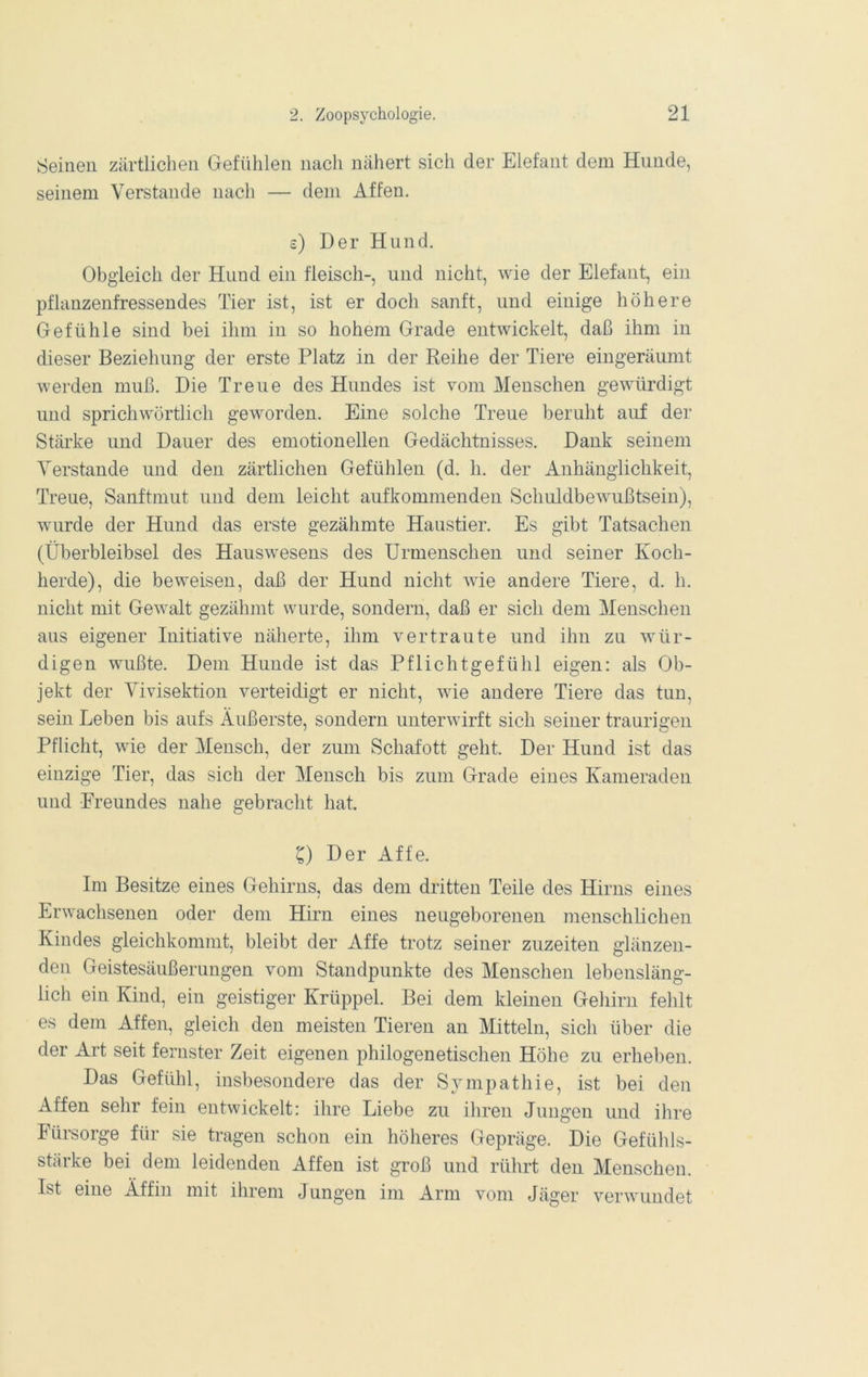Seinen zärtlichen Gefühlen nach nähert sich der Elefant dem Hunde, seinem Verstände nach — dem Affen. c) Der Hund. Obgleich der Hund ein fleisch-, und nicht, wie der Elefant, ein pflanzenfressendes Tier ist, ist er doch sanft, und einige höhere Gefühle sind bei ihm in so hohem Grade entwickelt, daß ihm in dieser Beziehung der erste Platz in der Reihe der Tiere eingeräumt werden muß. Die Treue des Hundes ist vom Menschen gewürdigt und sprichwörtlich geworden. Eine solche Treue beruht auf der Stärke und Dauer des emotionellen Gedächtnisses. Dank seinem Verstände und den zärtlichen Gefühlen (d. h. der Anhänglichkeit, Treue, Sanftmut und dem leicht aufkommenden Schuldbewußtsein), wurde der Hund das erste gezähmte Haustier. Es gibt Tatsachen (Überbleibsel des Hauswesens des Urmenschen und seiner Koch- herde), die beweisen, daß der Hund nicht wie andere Tiere, d. h. nicht mit Gewalt gezähmt wurde, sondern, daß er sich dem Menschen aus eigener Initiative näherte, ihm vertraute und ihn zu wür- digen wußte. Dem Hunde ist das Pflichtgefühl eigen: als Ob- jekt der Vivisektion verteidigt er nicht, wie andere Tiere das tun, sein Leben bis aufs Äußerste, sondern unterwirft sich seiner traurigen Pflicht, wie der Mensch, der zum Schafott geht. Der Hund ist das einzige Tier, das sich der Mensch bis zum Grade eines Kameraden und Freundes nahe gebracht hat. C) Der Affe. Im Besitze eines Gehirns, das dem dritten Teile des Hirns eines Erwachsenen oder dem Hirn eines neugeborenen menschlichen Kindes gleichkommt, bleibt der Affe trotz seiner zuzeiten glänzen- den Geistesäußerungen vom Standpunkte des Menschen lebensläng- lich ein Kind, ein geistiger Krüppel. Bei dem kleinen Gehirn fehlt es dem Affen, gleich den meisten Tieren an Mitteln, sich über die der Art seit fernster Zeit eigenen philogenetischen Höhe zu erheben. Das Gefühl, insbesondere das der Sympathie, ist bei den Affen sehr fein entwickelt: ihre Liebe zu ihren Jungen und ihre Fürsorge für sie tragen schon ein höheres Gepräge. Die Gefühls- stärke bei dem leidenden Affen ist groß und rührt den Menschen. Ist eine Äffin mit ihrem Jungen im Arm vom Jäger verwundet