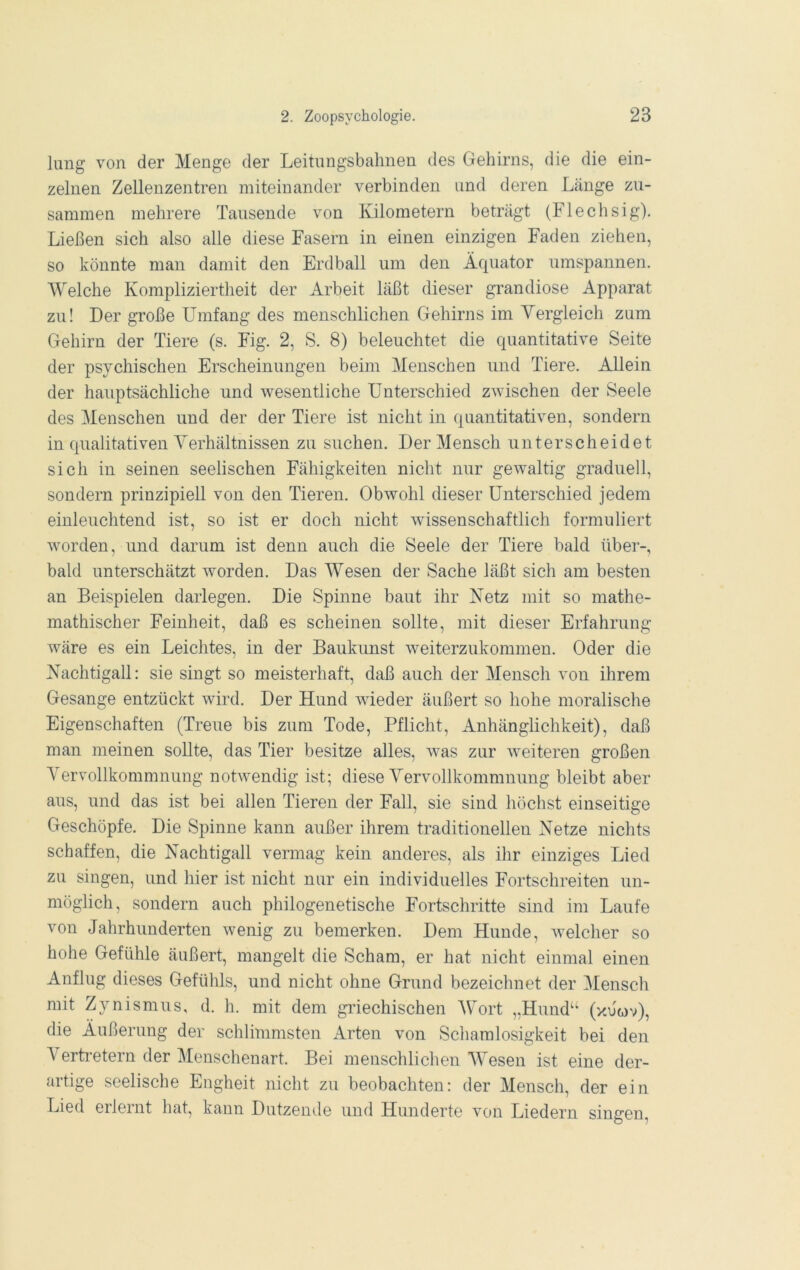 hing von der Menge der Leitnngsbahnen des Gehirns, die die ein- zelnen Zellenzentren miteinander verbinden und deren Länge zu- sammen mehrere Tausende von Kilometern beträgt (Flechsig). Ließen sich also alle diese Fasern in einen einzigen Faden ziehen, so könnte man damit den Erdball um den Äquator umspannen. Welche Kompliziertheit der Arbeit läßt dieser grandiose Apparat zu! Der große Umfang des menschlichen Gehirns im Vergleich zum Gehirn der Tiere (s. Fig. 2, S. 8) beleuchtet die quantitative Seite der psychischen Erscheinungen beim Menschen und Tiere. Allein der hauptsächliche und wesentliche Unterschied zwischen der Seele des Menschen und der der Tiere ist nicht in quantitativen, sondern in qualitativen Verhältnissen zu suchen. Der Mensch unterscheidet sich in seinen seelischen Fähigkeiten nicht nur gewaltig graduell, sondern prinzipiell von den Tieren. Obwohl dieser Unterschied jedem einleuchtend ist, so ist er doch nicht wissenschaftlich formuliert wmrden, und darum ist denn auch die Seele der Tiere bald über-, bald unterschätzt worden. Das Wesen der Sache läßt sich am besten an Beispielen darlegen. Die Spinne baut ihr Ketz mit so mathe- mathischer Feinheit, daß es scheinen sollte, mit dieser Erfahrung wäre es ein Leichtes, in der Baukunst weiterzukommen. Oder die Nachtigall: sie singt so meisterhaft, daß auch der Mensch von ihrem Gesänge entzückt wird. Der Hund wüeder äußert so hohe moralische Eigenschaften (Treue bis zum Tode, Pflicht, Anhänglichkeit), daß man meinen sollte, das Tier besitze alles, w^as zur weiteren großen Vervollkommnung notwendig ist; diese Vervollkommnung bleibt aber aus, und das ist bei allen Tieren der Fall, sie sind höchst einseitige Geschöpfe. Die Spinne kann außer ihrem traditionellen Netze nichts schaffen, die Nachtigall vermag kein anderes, als ihr einziges Lied zu singen, und hier ist nicht nur ein individuelles Fortschreiten un- möglich, sondern auch philogenetische Fortschritte sind im Laufe von Jahrhunderten wenig zu bemerken. Dem Hunde, w'elcher so hohe Gefühle äußert, mangelt die Scham, er hat nicht einmal einen Anflug dieses Gefühls, und nicht ohne Grund bezeichnet der Mensch mit Zynismus, d. h. mit dem griechischen AV^ort „Hund“ (y.uov), die Äußerung der schlimmsten Arten von Schamlosigkeit bei den A^ertretern der Alenschenart. Bei menschlichen AVesen ist eine der- artige seelische Engheit nicht zu beobachten: der Mensch, der ein Lied erlernt hat, kann Dutzende und Hunderte von Liedern singen.