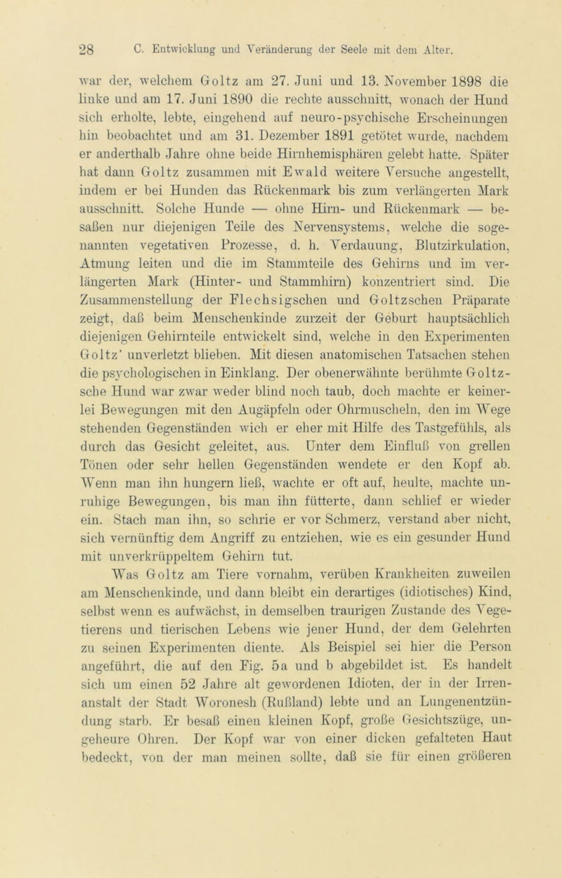 war der, welchem Goltz am 27. Juni und 13. November 1898 die linke und am 17. Juni 1890 die rechte ausschnitt, wonach der Hund sich erholte, lebte, eingehend auf neuro-psychische Erscheinungen hin beobachtet und am 31. Dezember 1891 getötet wurde, nachdem er anderthalb Jahre ohne beide Hirnhemisphären gelebt hatte. Später hat dann Goltz zusammen mit Ewald weitere Yersuche angestellt, indem er bei Hunden das Rückenmark bis zum verlängerten Mark ausschnitt. Solche Hunde — ohne Hirn- und Rückenmark — be- saßen nur diejenigen Teile des Nervensystems, welche die soge- nannten vegetativen Prozesse, d. h. Yerdauung, Blutzirkulation, Atmung leiten und die im Stammteile des Gehirns und im ver- längerten Mark (Hinter- und Stammhirn) konzentriert sind. Die Zusammenstellung der Flechsigschen und Goltzschen Präparate zeigt, daß beim Menscheukinde zurzeit der Geburt hauptsächlich diejenigen Gehirnteile entwickelt sind, welche in den Experimenten Goltz’ unverletzt blieben. Mit diesen anatomischen Tatsachen stehen die psychologischen in Einklang. Der obenerwähnte berühmte Goltz- sche Hund war zwar weder blind noch taub, doch machte er keiner- lei Bewegungen mit den Augäpfeln oder Ohrmuscheln, den im ^Yege stehenden Gegenständen wich er eher mit Hilfe des Tastgefühls, als durch das Gesicht geleitet, aus. Unter dem Einfluß von grellen Tönen oder sehr hellen Gegenständen wendete er den Kopf ab. AYenn man ihn hungern ließ, wachte er oft auf, heulte, machte un- ruhige Bewegungen, bis man ihn fütterte, dann schlief er wieder ein. Stach man ihn, so schrie er vor Schmerz, verstand aber nicht, sich vernünftig dem Angriff zu entziehen, wie es ein gesunder Hund mit unverkrüppeltem Gehirn tut. Was Goltz am Tiere vornahm, verüben Krankheiten zuweilen am Menschenkinde, und dann bleibt ein derartiges (idiotisches) Kind, selbst wenn es aufwächst, in demselben traurigen Zustande des Yege- tierens und tierischen Lebens wie jener Hund, der dem Gelehrten zu seinen Experimenten diente. Als Beispiel sei hier die Person angeführt, die auf den Eig. 5a und b abgebildet ist. Es handelt sich um einen 52 Jahre alt gewordenen Idioten, der in der Irren- anstalt der Stadt Woronesh (Rußland) lebte und an Lungenentzün- dung starb. Er besaß einen kleinen Kopf, große Gesichtszüge, un- geheure Ohren. Der Kopf war von einer dicken gefalteten Haut bedeckt, von der man meinen sollte, daß sie für einen größeren