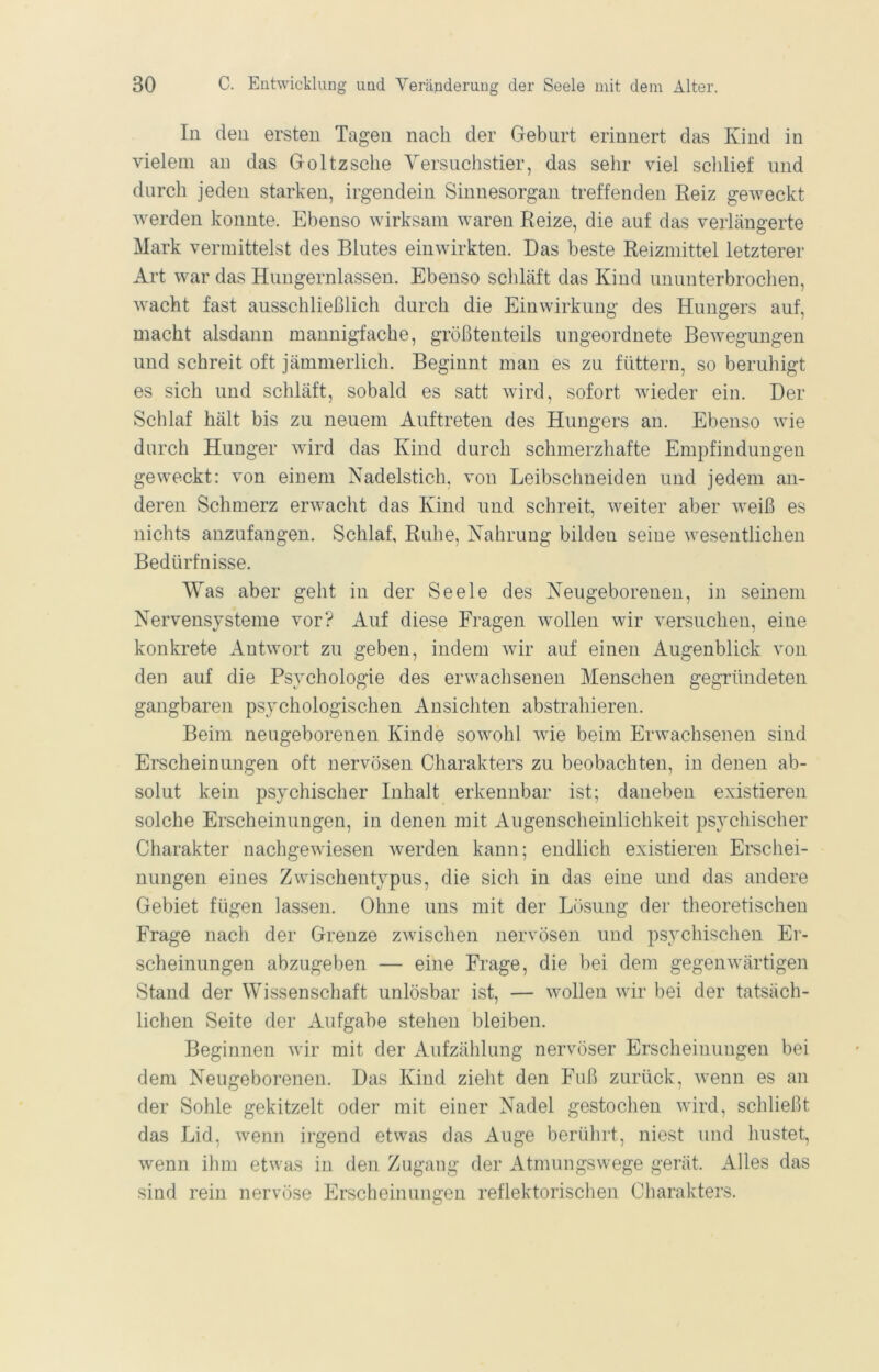 In den ersten Tagen nach der Geburt erinnert das Kind in vielem an das Goltz sehe Yersuclistier, das sehr viel scldief und durch jeden starken, irgendein Sinnesorgan treffenden Keiz geweckt werden konnte. Ebenso wirksam waren Reize, die auf das verlängerte Mark vermittelst des Blutes einwirkten. Das beste Reizmittel letzterer Art war das Hungernlassen. Ebenso schläft das Kind ununterbrochen, wacht fast ausschließlich durch die Einwirkung des Hungers auf, macht alsdann mannigfache, größtenteils ungeordnete Bewegungen und schreit oft jämmerlich. Beginnt man es zu füttern, so beruhigt es sich und schläft, sobald es satt wird, sofort wieder ein. Der Schlaf hält bis zu neuem Auftreten des Hungers an. Ebenso wie durch Hunger wird das Kind durch schmerzhafte Empfindungen geweckt: von einem Nadelstich, von Leibschneiden und jedem an- deren Schmerz erwacht das Kind und schreit, weiter aber weiß es nichts anzufangen. Schlaf, Ruhe, Nahrung bilden seine wesentlichen Bedürfnisse. Was aber geht in der Seele des Neugeborenen, in seinem Nervensysteme vor? Auf diese Fragen wollen wir versuchen, eine konkrete Antwort zu geben, indem wir auf einen Augenblick von den auf die Psychologie des erwachsenen Menschen gegründeten gangbaren psychologischen Ansichten abstrahieren. Beim neugeborenen Kinde sowohl wde beim Erwachsenen sind Erscheinungen oft nervösen Charakters zu beobachten, in denen ab- solut kein psychischer Inhalt erkennbar ist; daneben existieren solche Erscheinungen, in denen mit Augensclieinlichkeit psychischer Charakter nachgewiesen werden kann; endlich existieren Erschei- nungen eines Zwischentypus, die sich in das eine und das andere Gebiet fügen lassen. Ohne uns mit der Lösung der theoretischen Frage nach der Grenze zwischen nervösen und psychischen Er- scheinungen abzugeben — eine Frage, die bei dem gegenwärtigen Stand der Wissenschaft unlösbar ist, — wollen wir bei der tatsäch- lichen Seite der Aufgabe stehen bleiben. Beginnen wir mit der Aufzählung nervöser Erscheinungen bei dem Neugeborenen. Das Kind zieht den P\iß zurück, wenn es an der Sohle gekitzelt oder mit einer Nadel gestochen wird, schließt das Lid, wenn irgend etwas das Auge berührt, niest und hustet, wenn ihm etwas in den Zugang der Atmungswege gerät. Alles das sind rein nervöse Erscheinungen reflektorisclien Charakters.