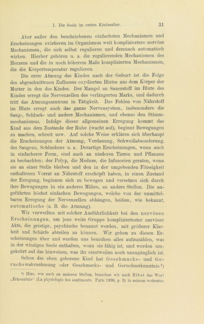 Aber außer deu beschriebeneu einfachsten Mechanismen und Erscheinungen existieren im Organismus weit kompliziertere nervöse Mechanismen, die sich selbst regulieren und demnach automatisch wirken. Hierher gehören u. a. die regulierenden Mechanismen des Herzens und die in noch höherem Maße komplizierten Mechanismen, die die Körpertemperatur regulieren. Die erste Atmung des Kindes nach der Geburt ist die Folge des abgeschnittenen Zuflusses oxydierten Blutes aus dem Körper der Mutter in den des Kindes. Der Mangel an Sauerstoff im Blute des Kindes erregt die Nervenzellen des verlängerten Marks, und dadurch tritt das Atmungszentrum in Tätigkeit. Das Fehlen von Nährstoff im Blute erregt auch das ganze Nervensystem, insbesondere die Saug-, Schluck- und andere Mechanismen, und ebenso den Stimm- mechanismus. Infolge dieser allgemeinen Erregung kommt das Kind aus dem Zustande der Ruhe (wacht auf), beginnt Bewegungen zu machen, schreit usw. Auf solche Weise erklären sich überhaupt die Erscheinungen der Atmung, Yerdauung, Schweißabsonderung, des Saugens, Schluckens u. a. Derartige Erscheinungen, wenn auch in einfacherer Form, sind auch an niederen Tieren und Pflanzen zu beobachten; der Polyp, die Meduse, die Infusorien geraten, wenn sie an einer Stelle bleiben und den in der umgebenden Flüssigkeit enthaltenen Vorrat an Nährstoff erschöpft haben, in einen Zustand der Erregung, beginnen sich zu bewegen und versetzen sich durch ihre Bewegungen in ein anderes Milieu, an andere Stellen. Die an- geführten höchst einfachen Bewegungen, welche von der unmittel- baren Erregung der Nervenzellen abhängen, heißen, wie bekannt, automatische (z. B. die Atmung). Wir verweilten mit solcher Ausführlichkeit bei den nervösen Erscheinungen, um jene weite Gruppe kompliziertester nervöser Akte, die geistige, psychische benannt werden, mit größerer Klar- heit und Schärfe abteilen zu können. Wir gehen zu diesen Er- scheinungen über und werden uns bemühen alles aufzuzählen, was in der winzigen Seele enthalten, wozu sie fähig ist, und werden um- gekehrt auf das hinweisen, was ihr einstweilen noch unzugänglich ist. Schon das eben geborene Kind hat Geschmacks- und Ge- ruchs Wahrnehmung oder Geschmacks- und Geruchserkenntnis Hier, wie auch an anderen Stellen, brauchen wir nach Eibot das ’Wort „Erkenntnis‘‘ (La physiologie des sentiments. Paris 1896, p. 3) in seinem weitesten