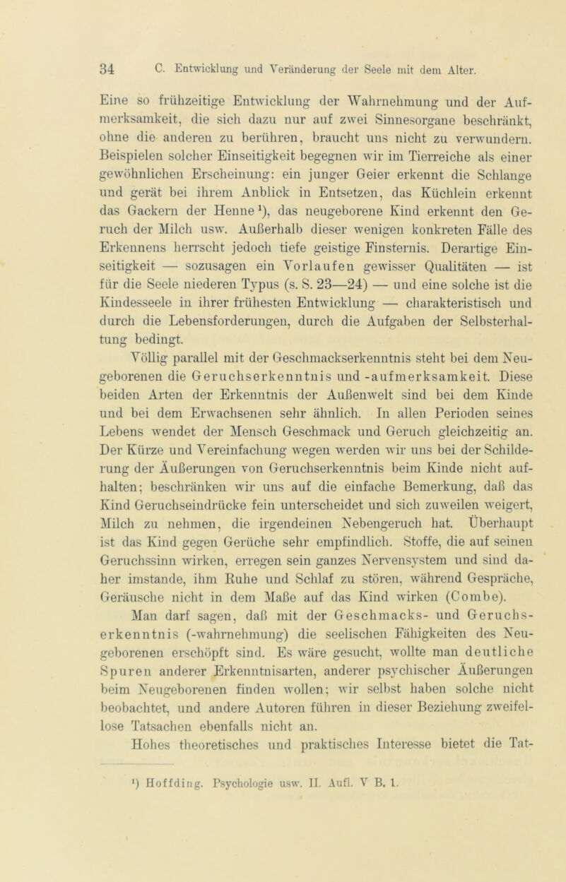 Eine so frühzeitige Entwicklung der Wahrnehmung und der Auf- merksamkeit, die sich dazu nur auf zwei Sinnesorgane beschränkt, ohne die anderen zu berühren, braucht uns nicht zu verwundern. Beispielen solcher Einseitigkeit begegnen wir im Tierreiche als einer gewöhnlichen Erscheinung: ein junger Geier erkennt die Schlange und gerät bei ihrem Anblick in Entsetzen, das Küchlein erkennt das Gackern der Henne ^), das neugeborene Kind erkennt den Ge- ruch der Milch usw. Außerhalb dieser wenigen konkreten Fälle des Erkennens herrscht jedoch tiefe geistige Finsternis. Derartige Ein- seitigkeit — sozusagen ein Yorlaufen gewisser Qualitäten — ist für die Seele niederen Typus (s. S. 23—24) — und eine solche ist die Kindesseele in ihrer frühesten Entwicklung — charakteristisch und durch die Lebensforderuugen, durch die Aufgaben der Selbsterhal- tung bedingt. Yöllig parallel mit der Geschmackserkenntnis steht bei dem Neu- geborenen die Geruchserkenntnis und -aufmerksamkeit. Diese beiden Arten der Erkenntnis der Außenwelt sind bei dem Kinde und bei dem Erwachsenen sehr ähnlich. In allen Perioden seines Lebens wendet der Mensch Geschmack und Geruch gleichzeitig an. Der Kürze und Yereinfachung wegen werden wir uns bei der Schilde- rung der Äußerungen von Geruchserkenntnis beim Kinde nicht auf- halten; beschränken wir uns auf die einfache Bemerkung, daß das Kind Geruchseindrücke fein unterscheidet und sich zuweilen weigert, Milch zu nehmen, die irgendeinen Nebengeruch hat. Überhaupt ist das Kind gegen Gerüche sehr empfindlich. Stoffe, die auf seinen Geruchssinn wirken, eivegen sein ganzes Nervensystem und sind da- her imstande, ihm Buhe und Schlaf zu stören, während Gespräche, Geräusche nicht in dem Maße auf das Kind wirken (Combe). Man darf sagen, daß mit der Geschmacks- und Geruchs- erkenntnis (-Wahrnehmung) die seelischen Fähigkeiten des Neu- geborenen erschöpft sind. Es wäre gesucht, wollte man deutliche Spuren anderer Erkenntnisarten, anderer psychischer Äußerungen beim Neugeborenen finden wollen; wir selbst haben solche nicht beobachtet, und andere Autoren füliren in dieser Beziehung zweifel- lose Tatsachen ebenfalls nicht au. Hohes tlieoretisches und praktisches Interesse bietet die Tat- *) Hoffding. Psychologie usw. II. Aufl. V B. l.