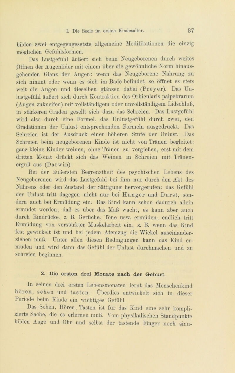 bilden zwei entgegengesetzte allgemeine Modifikationen die einzig möglichen Grefühlsfomien. Das Lustgefühl äußert sich beim Neugeborenen durch weites .Öffnen der Augenlider mit einem über die gewöhnliche Norm hinaus- gehenden Grlanz der Augen: wenn das Neugeborene Nahrung zu sich nimmt oder wenn es sich im Bade befindet, so öffnet es stets weit die Augen und dieselben glänzen dabei (Preyer). Das Un- lustgefühl äußert sich durch Kontraktion des Orbicularis palpebrarum (Augen zukneifen) mit vollständigem oder unvollständigem Lidschluß, in stärkeren Graden gesellt sich dazu das Schreien. Das Lustgefühl wird also durch eine Formel, das Uulustgefühl durch zwei, den Gradationen der Unlust entsprechenden Formeln ausgedrückt. Das Schreien ist der Ausdruck einer höheren Stufe der Unlust. Das Schreien beim neugeborenen Kinde ist nicht von Tränen begleitet: ganz kleine Kinder weinen, ohne Tränen zu vergießen, erst mit dem dritten Monat drückt sich das Weinen in Schreien mit Tränen- erguß aus (Darwin). Bei der äußersten Begrenztheit des psychischen Lebens des Neugeborenen wird das Lustgefühl bei ihm nur durch den Akt des Nährens oder den Zustand der Sättigung hervorgerufen; das Gefühl der Unlust tritt dagegen nicht nur bei Hunger und Durst, son- dern auch bei Ermüdung ein. Das Kind kann schon dadurch alleiu ermüdet werden, daß es über das Maß wacht, es kann aber auch durch Eindrücke, z. B. Gerüche, Töne usw. ermüden; endlich tritt Ermüdung von verstärkter Muskelarbeit ein, z. B. wenn das Kind fest gewickelt ist und bei jedem Atemzug die AUickel auseiuaiider- ziehen muß. Unter allen diesen Bedingungen kann das Kind er- müden und wird dann das Gefühl der Unlust durchmachen und zu schreien beginnen. 2. Die ersten drei Monate nach der Geburt. In seinen drei ersten Lebensmonateu lernt das Menschenkind hören, sehen und tasten. Überdies entwickelt sich in dieser Periode beim Kinde ein wiclitiges Gefühl. Das Sehen, Hören, Tasten ist für das Kind eine sehr kompli- zierte Sache, die es erlernen muß. Tom physikalischen Standpunkte bilden Auge und Ohr und selbst der tastende Finger noch sinn-