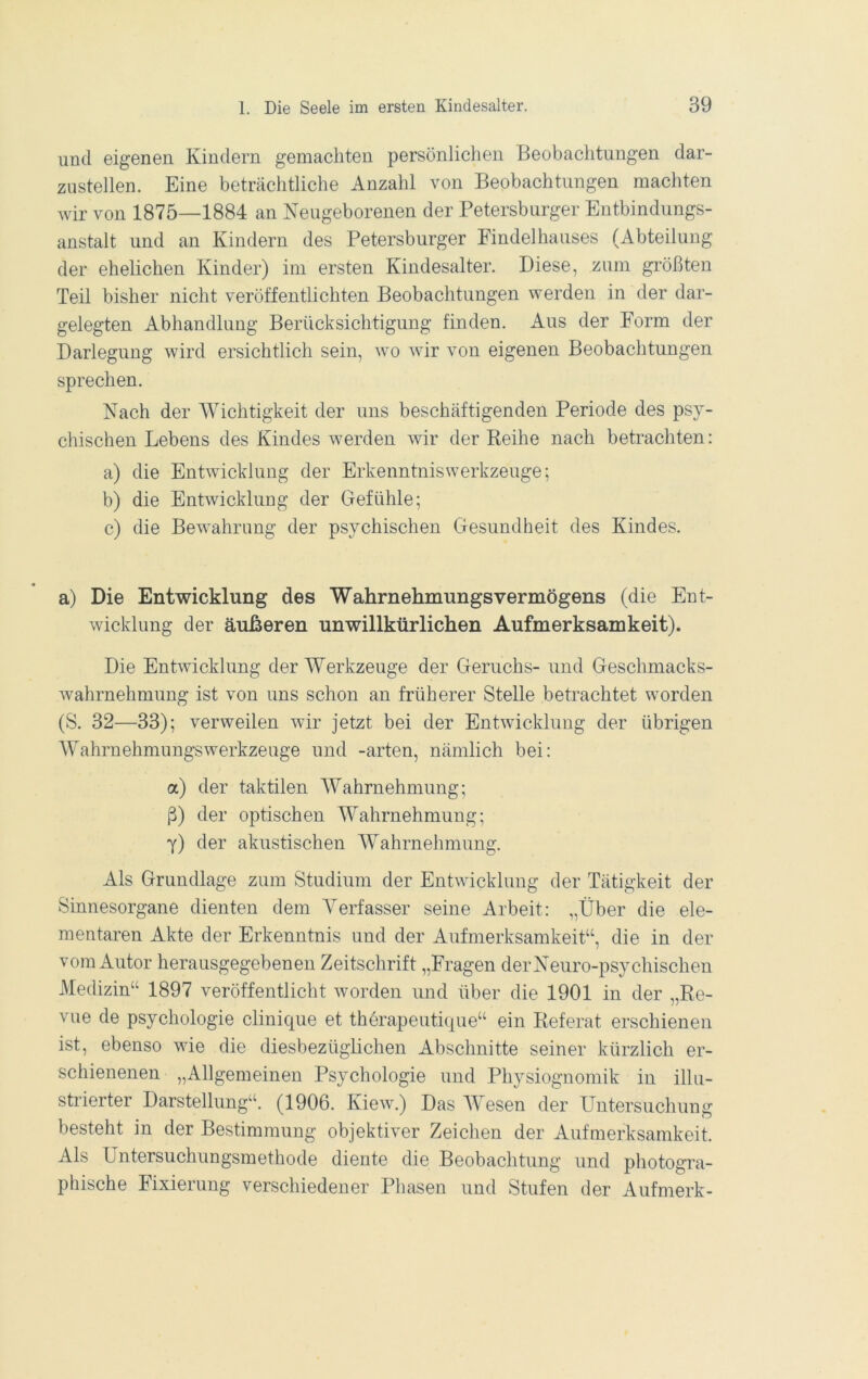 und eigenen Kindern gemachten persönlichen Beobachtungen dar- zustellen. Eine beträchtliche Anzahl von Beobachtungen machten wir von 1875—1884 an Neugeborenen der Petersburger Entbindungs- anstalt und an Kindern des Petersburger Findelhauses (Abteilung der ehelichen Kinder) im ersten Kindesalter. Diese, zum größten Teil bisher nicht veröffentlichten Beobachtungen werden in der dar- gelegten Abhandlung Berücksichtigung finden. Aus der Form der Darlegung wird ersichtlich sein, wo wir von eigenen Beobachtungen sprechen. Nach der Wichtigkeit der uns beschäftigenden Periode des psy- chischen Lebens des Kindes werden wir der Reihe nach betrachten: a) die Entwicklung der Erkenntniswerkzeuge; b) die Entwicklung der Gefühle; c) die Bewahrung der psychischen Gesundheit des Kindes. a) Die Entwicklung des Wahrnehmungsvermögens (die Ent- wicklung der äußeren unwillkürlichen Aufmerksamkeit). Die Entwicklung der Werkzeuge der Geruchs- und Geschmacks- wahrnehmung ist von uns schon an früherer Stelle betrachtet worden (S. 32—33); verweilen wir jetzt bei der Entwicklung der übrigen Wahrnehmungswerkzeuge und -arten, nämlich bei: a) der taktilen Wahrnehmung; ß) der optischen Wahrnehmung; 7) der akustischen Wahrnehmung. Als Grundlage zum Studium der Entwicklung der Tätigkeit der Sinnesorgane dienten dem Verfasser seine Arbeit: „Über die ele- mentaren Akte der Erkenntnis und der Aufmerksamkeit“, die in der vom Autor herausgegebenen Zeitschrift „Fragen derNeuro-psy duschen Medizin“ 1897 veröffentlicht worden und über die 1901 in der „Re- vue de Psychologie clinique et therapeuti(pie“ ein Referat erschienen ist, ebenso wie die diesbezüghchen Abschnitte seiner kürzlich er- schienenen „Allgemeinen Psychologie und Physiognomik in illu- strierter Darstellung“. (1906. Kiew.) Das Wesen der Untersuchung besteht in der Bestimmung objektiver Zeichen der Aufmerksamkeit. Als Untersuchungsmethode diente die Beobachtung und photogra- phische Fixierung verschiedener Phasen und Stufen der Aufmerk-