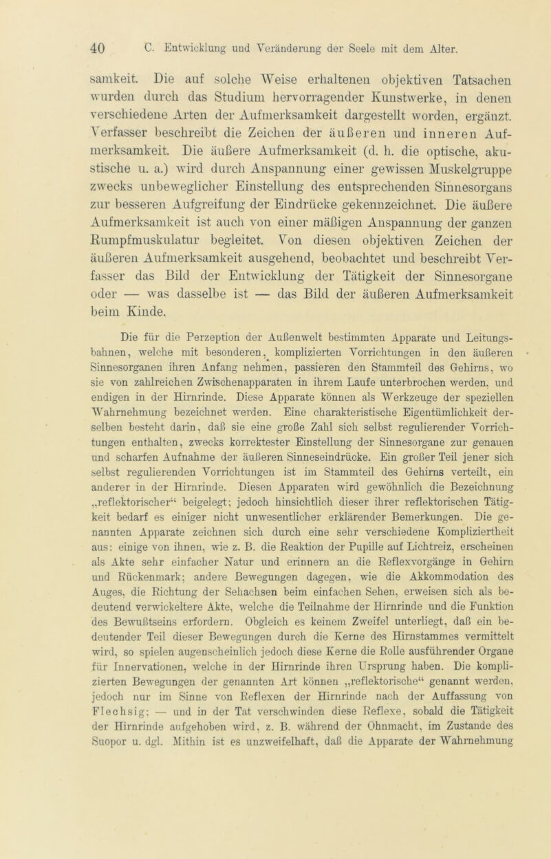 sainkeit. Die auf solche Weise erhaltenen objektiven Tatsachen wurden durch das Studium hervorragender Kunstwerke, in denen verschiedene Arten der Aufmerksamkeit dargestellt worden, ergänzt. Verfasser beschreibt die Zeichen der äußeren und inneren Auf- merksamkeit. Die äußere Aufmerksamkeit (d. h. die optische, aku- stische u. a.) wird durch Anspannung einer gewissen Muskelgruppe zwecks unbeweglicher Einstellung des entsprechenden Sinnesorgans zur besseren Aufgreifung der Eindrücke gekennzeichnet Die äußere Aufmerksamkeit ist auch von einer mäßigen Anspannung der ganzen Rumpfmuskulatur begleitet Von diesen objektiven Zeichen der äußeren Aufmerksamkeit ausgehend, beobachtet und beschreibt Ver- fasser das Bild der Entwicklung der Tätigkeit der Sinnesorgane oder — was dasselbe ist — das Bild der äußeren Aufmerksamkeit beim Kinde. Die für die Perzeption der Außenwelt bestimmten Apparate und Leitungs- bahnen, welche mit besonderen, komplizierten Vorrichtungen in den äußeren Sinnesorganen ihren Anfang nehmen, passieren den Stammteil des Gehirns, wo sie von zahlreichen Zwischenapparaten in ihrem Laufe unterbrochen werden, und endigen in der Hirnrinde. Diese Apparate können als Werkzeuge der speziellen V'ahrnehmung bezeichnet werden. Eine charakteristische Eigentümlichkeit der- selben besteht darin, daß sie eine große Zahl sich selbst regulierender Vorrich- tungen enthalten, zwecks korrektester Einstellung der Sinnesorgane zur genauen und scharfen Aufnahme der äußeren Sinneseindrücke. Ein großer Teil jener sich selbst regulierenden Vorrichtungen ist im Stammteil des Gehirns verteilt, ein anderer in der Hirnrinde. Diesen Apparaten wdrd gewöhnlich die Bezeichnimg „reflektorischer“ beigelegt; jedoch hinsichtlich dieser ihrer reflektorischen Tätig- keit bedarf es einiger nicht unwesentlicher erklärender Bemerkungen. Die ge- nannten Apparate zeichnen sich durch eine sehr verschiedene Kompliziertheit aus: einige von ihnen, wie z. B. die Reaktion der Pupille auf Lichtreiz, erscheinen als Akte sehr einfacher Natur und erinnern an die Reflexvorgänge in Gehirn und Rückenmark; andere Bewegungen dagegen, wie die Akkommodation des Auges, die Richtung der Sehachsen beim einfachen Sehen, erweisen sich als be- deutend verwickeltere Akte, welche die Teilnahme der Hirnrinde und die Funktion des Bewußtseins erfordern. Obgleich es keinem Zweifel unterliegt, daß ein be- deutender Teil dieser Bewegungen durch die Kerne des Hirnstammes vermittelt wird, so spielen augenscheinlich jedoch diese Kerne die Rolle ausführender Organe für Innervationen, welche in der Hirnrinde ihren Ursprung haben. Die kompli- zierten Bewegungen der genannten Art können „reflektorische“ genannt werden, jedoch nur im Sinne von Reflexen der Hirnrinde nach der Auffassung von Flechsig; — und in der Tat verschwinden diese Reflexe, sobald die Tätigkeit der Hirnrinde aufgehoben wird, z. B. während der Ohnmacht, im Zustande des Suopor u. dgl. Mithin ist es unzweifelhaft, daß die Apparate der Wahrnehmung