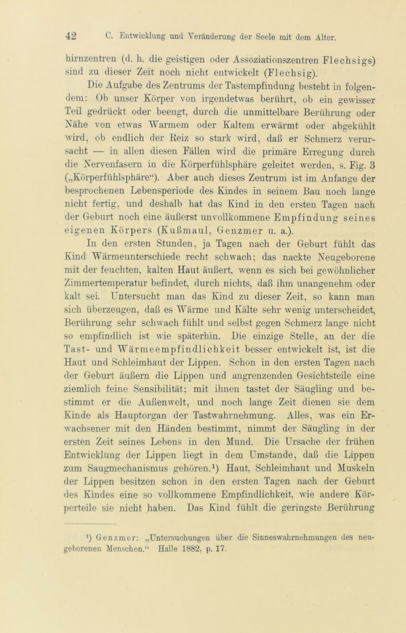 hirnzentren (cl. h. die geistigen oder Assoziationszentren Flechsigs) sind zu dieser Zeit noch nicht entwickelt (Flechsig). Die Aufgabe des Zentrums der Tastempfindung besteht in folgen- dem: Ob unser Körper von irgendetwas berührt, ob ein gewisser Teil gedrückt oder beengt, durch die unmittelbare Berührung oder Nähe von etwas AYarmem oder Kaltem erwärmt oder abgekühlt wird, ob endlich der Reiz so stark wird, daß er Schmerz verur- sacht — in allen diesen Fällen wird die primäre Erregung durch die Nervenfasern in die Körperfühlsphäre geleitet werden, s. Fig. 3 („Körperfühlsphäre“). Aber auch dieses Zentrum ist im Anfänge der besprochenen Lebensperiode des Kindes in seinem Bau noch lange nicht fertig, und deshalb hat das Kind in den ersten Tagen nach der Geburt noch eine äußerst unvollkommene Empfindung seines eigenen Körpers (Kußmaul, Genzmer u. a.). In den ersten Stunden, ja Tagen nach der Geburt fühlt das Kind Wärmeunterschiede recht schwach; das nackte Neugeborene mit der feuchten, kalten Haut äußert, wenn es sich bei gewöhnlicher Zimmertemperatur befindet, durch nichts, daß ihm unangenehm oder kalt sei. Untersucht man das Kind zu dieser Zeit, so kann man sich überzeugen, daß es AYärme und Kälte sehr wenig unterscheidet, Berührung sehr schwach fühlt und selbst gegen Schmerz lange nicht so empfindlich ist wie späterhin. Die einzige Stelle, an der die Tast- und AYärmeempfindlichkeit besser entwickelt ist, ist die Haut und Schleimhaut der Lippen. Schon in den ersten Tagen nach der Geburt äußern die Lippen und angrenzenden Gesichtsteile eine ziemlich feine Sensibilität; mit ihnen tastet der Säugling und be- stimmt er die Außenwelt, und noch lange Zeit dienen sie dem Kinde als Hauptorgan der Tastwahrnehmung. Alles, was ein Er- wachsener mit den Händen bestimmt, nimmt der Säugling in der ersten Zeit seines Lebens in den Mund. Die Ursache der frühen Entwicklung der Lippen liegt in dem Umstande, daß die Lippen zum Saugmechanismus gehören.^) Haut, Schleimhaut und Muskeln der Lippen besitzen schon in den ersten Tagen nach der Geburt des Kindes eine so vollkommene Empfindlichkeit, wie andere Kör- perteile sie nicht haben. Das Kind fühlt die geringste Berührung *) Genzmer: „Untersuchungen über die Sinneswahrnehmungen des neu- geborenen Menschen.“ Halle 1882, p. 17.