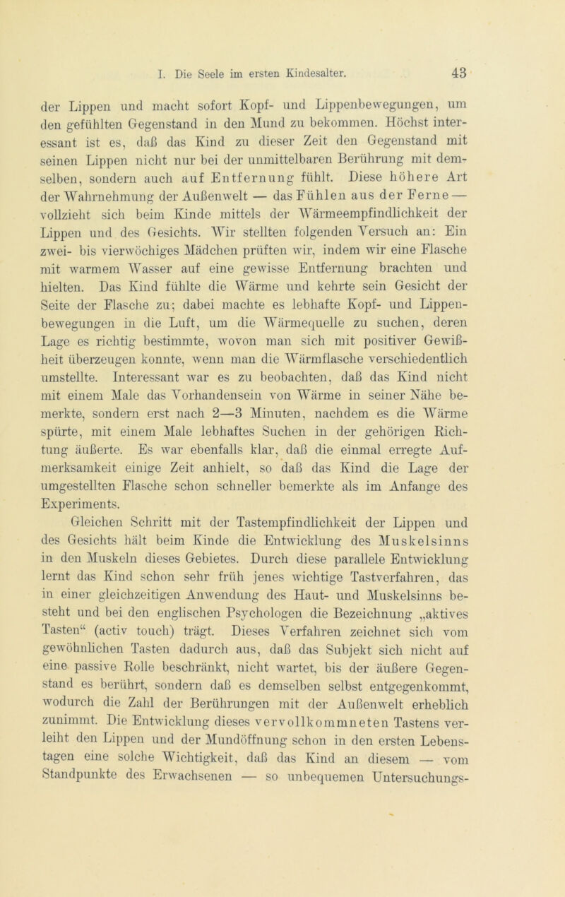 der Lippen und macht sofort Kopf- und Lippenbewegungen, um den gefühlten Gegenstand in den Mund zu bekommen. Höchst inter- essant ist es, daß das Kind zu dieser Zeit den Gegenstand mit seinen Lippen nicht nur bei der unmittelbaren Berührung mit dem- selben, sondern auch auf Entfernung fühlt. Diese höhere Art der Wahrnehmung der Außenwelt — das Fühlen aus der Ferne — vollzieht sich beim Kinde mittels der Wärmeempfindlichkeit der Lippen und des Gesichts. Wir stellten folgenden Yersuch an: Ein zwei- bis vierwöchiges Mädchen prüften wir, indem wir eine Flasche mit warmem Wasser auf eine gewisse Entfernung brachten und hielten. Das Kind fühlte die Wärme und kehrte sein Gesicht der Seite der Flasche zu; dabei machte es lebhafte Kopf- und Lippen- bewegungen in die Luft, um die Wärmequelle zu suchen, deren Lage es richtig bestimmte, wovon man sich mit positiver Gewiß- heit überzeugen konnte, wenn man die Wärmflasche verschiedentlich umstellte. Interessant w^ar es zu beobachten, daß das Kind nicht mit einem Male das Vorhandensein von Wärme in seiner Nähe be- merkte, sondern erst nach 2—3 Minuten, nachdem es die Wärme spürte, mit einem Male lebhaftes Suchen in der gehörigen Rich- tung äußerte. Es war ebenfalls klar, daß die einmal erregte Auf- merksamkeit einige Zeit anhielt, so daß das Kind die Lage der umgestellten Flasche schon schneller bemerkte als im Anfänge des Experiments. Gleichen Schritt mit der Tastempfindlichkeit der Lippen und des Gesichts hält beim Kinde die Entwicklung des Muskelsinns in den Muskeln dieses Gebietes. Durch diese parallele Entwicklung lernt das Kind schon sehr früh jenes wichtige Tastverfahren, das in einer gleichzeitigen Anwendung des Haut- und Muskelsinns be- steht und bei den englischen Psychologen die Bezeichnung „aktives Tasten“ (activ touch) trägt. Dieses Verfahren zeichnet sich vom gewöhnlichen Tasten dadurch aus, daß das Subjekt sich nicht auf eine passive Rolle beschränkt, nicht wartet, bis der äußere Gegen- stand es berührt, sondern daß es demselben selbst entgegenkommt, wodurch die Zahl der Berührungen mit der Außenwelt erheblich zunimmt. Die Entwicklung dieses vervollkommneten Tastens ver- leiht den Lippen und der Mundöffnung schon in den ersten Lebeus- tagen eine solche Wichtigkeit, daß das Kind an diesem — vom Standpunkte des Erwachsenen — so unbequemen Untersuchungs-