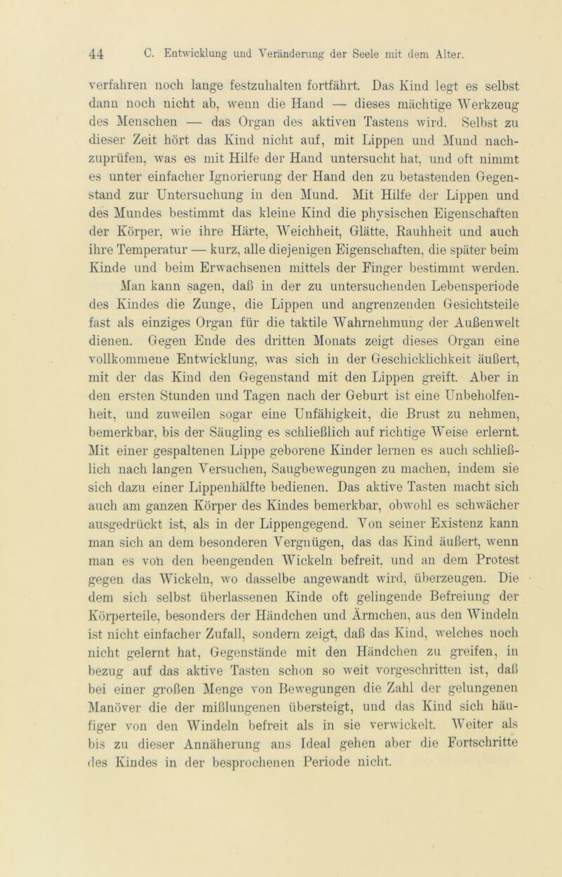 verfahren noch lange festzuhalten fortfährt. Das Kind legt es selbst dann noch nicht ab, wenn die Hand — dieses mächtige Werkzeug des Menschen — das Organ des aktiven Tastens wird. Selbst zu dieser Zeit hört das Kind nicht auf, mit Lippen und Mund nach- zuprüfen, was es mit Hilfe der Hand untersucht hat, und oft nimmt es unter einfacher Ignorierung der Hand den zu betastenden Gegen- stand zur Untersuchung in den Mund. Mit Hilfe der Lippen und des Mundes bestimmt das kleine Kind die physischen Eigenschaften der Körper, wie ihre Härte, Weichheit, Glätte, Rauhheit und auch ihre Temperatur — kurz, alle diejenigen Eigenschaften, die später beim Kinde und beim Erwachsenen mittels der Finger bestimmt werden. Man kann sagen, daß in der zu untersuchenden Lebensperiode des Kindes die Zunge, die Lippen und angrenzenden Gesichtsteile fast als einziges Organ für die taktile Wahrnehmung der Außenwelt dienen. Gegen Ende des dritten Monats zeigt dieses Organ eine vollkommene Entwicklung, was sich in der Geschicklichkeit äußert, mit der das Kind den Gegenstand mit den Lippen greift. Aber in den ersten Stunden und Tagen nach der Geburt ist eine Unbeholfen- heit, und zuweilen sogar eine Unfähigkeit, die Brust zu nehmen, bemerkbar, bis der Säugling es schließlich auf richtige Weise erlernt. Mit einer gespaltenen Lippe geborene Kinder lernen es auch schließ- lich nach langen Yersuchen, Saugbewegungen zu machen, indem sie sich dazu einer Lippenhälfte bedienen. Das aktive Tasten macht sich auch am ganzen Körper des Kindes bemerkbar, obwohl es schwächer ausgedrückt ist, als in der Lippengegend. Von seiner Existenz kann man sich an dem besonderen Vergnügen, das das Kind äußert, wenn man es voll den beengenden Wickeln befreit, und an dem Protest gegen das Wickeln, wo dasselbe angewandt wird, überzeugen. Die dem sich selbst überlassenen Kinde oft gelingende Befreiung der Körperteile, besonders der Händchen und Ärmchen, aus den Windeln ist nicht einfacher Zufall, sondern zeigt, daß das Kind, welches noch nicht gelernt hat, Gegenstände mit den Händchen zu greifen, in bezug auf das aktive Tasten schon so weit vorgeschritten ist, daß bei einer großen Menge von Bewegungen die Zahl der gelungenen ]\[anöver die der mißlungenen übersteigt, und das Kind sich häu- figer von den Windeln befreit als in sie verwickelt. AVeiter als bis zu dieser Annäherung ans Ideal gehen aber die Fortschritte des Kindes in der besprochenen Periode nicht.