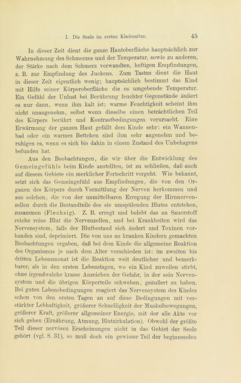 In dieser Zeit dient die ganze Hautoberfläche hauptsächlich zur Wahrnehmung des Schmerzes und der Temperatur, sowie zu anderen, der Stärke nach dem Schmerz verwandten, heftigen Empfindungen, z. B. zur Empfindung des Juckens. Zum Tasten dient die Haut in dieser Zeit eigentlich wenig; hauptsächlich bestimmt das Kind mit Hilfe seiner Körperoberfläche die es umgebende Temperatur. Ein Gefühl der Unlust bei Berührung feuchter Gegenstände äußert es nur dann, wenn ihm kalt ist; warme Feuchtigkeit scheint ihm nicht unangenehm, selbst wenn dieselbe einen beträchtlichen Teil des Körpers berührt und Kontrastbedingungen verursacht. Eine Erwärmung der ganzen Haut gefällt dem Kinde sehr: ein Wannen- bad oder ein warmes Bettchen sind ihm sehr angenehm und be- ruhigen es, wenn es sich bis dahin in einem Zustand des Unbehagens befunden hat. Aus den Beobachtungen, die wir über die Entwicklung des Gemeingefühls beim Kinde anstellten, ist zu schließen, daß auch auf diesem Gebiete ein merklicher Fortschritt vorgeht. Wie bekannt, setzt sich das Gemeingefühl aus Empfindungen, die von den Or- ganen des Körpers durch Yermittlung der Kerven herkommen und aus solchen, die von der unmittelbaren Erregung der Hirnnerven- zellen durch die Bestandteile des sie umspülenden Blutes entstehen, zusammen (Flechsig). Z. B. erregt und belebt das an Sauerstoff reiche reine Blut die Nervenzellen, und bei Krankheiten wird das Nervensystem, falls der Blutbestand sich ändert und Toxinen vor- handen sind, deprimiert. Die von uns an kranken Kindern gemachten Beobachtungen ergaben, daß bei dem Kinde die aligemeine Reaktion des Organismus je nach dem Alter verschieden ist: im zweiten bis dritten Lebensmonat ist die Reaktion weit deutlicher und bemerk- barer, als in den ersten Lebenstagen, avo ein Kind zuAveilen stirbt, ohne irgendwelche krasse Anzeichen der Gefahr, in der sein Nerven- system und die übrigen Körperteile schweben, geäußert zu haben. Bei guten Lebensbedingungen reagiert das Nervensystem des Kindes schon von den ersten Tagen an auf diese Bedingungen mit ver- stärkter Lebhaftigkeit, größerer Schnelligkeit der Muskelbewegungen, größerer Kraft, größerer allgemeiner Energie, mit der alle Akte vor sich gehen (Ernährung, Atmung, Blutzirkulation). Obwohl der größte Teil dieser nervösen Erscheinungen nicht in das Gebiet der Seele gehört (vgl. S. 31), so muß doch ein gewisser Teil der beginnenden