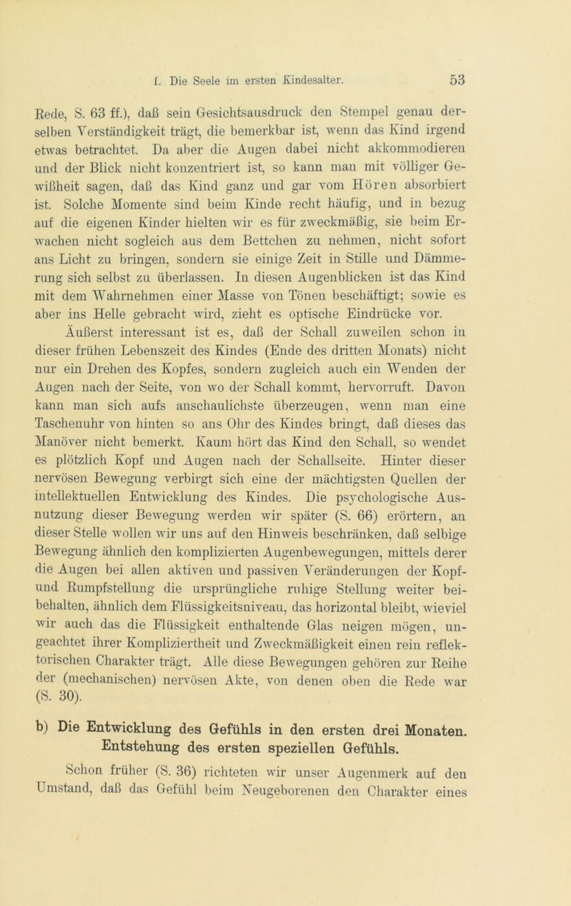 Rede, S. 63 ff.), daß sein Gesiclitsaiisdruck den Stempel genau der- selben Verständigkeit trägt, die bemerkbar ist, wenn das Kind irgend etwas betrachtet. Da aber die Augen dabei nicht akkommodieren und der Blick nicht konzentriert ist, so kann man mit völliger Ge- wißheit sagen, daß das Kind ganz und gar vom Hören absorbiert ist. Solche Momente sind beim Kinde recht häufig, und in bezug auf die eigenen Kinder hielten wir es für zweckmäßig, sie beim Er- wachen nicht sogleich aus dem Bettchen zu nehmen, nicht sofort ans Licht zu bringen, sondern sie einige Zeit in Stille und Dämme- rimg sich selbst zu überlassen. In diesen Augenblicken ist das Kind mit dem Wahrnehmen einer Masse von Tönen beschäftigt; sowie es aber ins Helle gebracht wird, zieht es optische Eindrücke vor. Äußerst interessant ist es, daß der Schall zuweilen schon in dieser frühen Lebenszeit des Kindes (Ende des dritten Monats) nicht nur ein Drehen des Kopfes, sondern zugleich auch ein Wenden der Augen nach der Seite, von wo der Schall kommt, hervorruft. Davon kann man sich aufs anschaulichste überzeugen, wenn man eine Taschenuhr von hinten so ans Ohr des Kindes bringt, daß dieses das Manöver nicht bemerkt. Kaum hört das Kind den Schall, so wendet es plötzlich Kopf und Augen nach der Schallseite. Hinter dieser nervösen Bewegung verbirgt sich eine der mächtigsten Quellen der intellektuellen Entwicklung des Kindes. Die psychologische Aus- nutzung dieser Bewegung werden wir später (S. 66) erörtern, an dieser Stelle wollen wir uns auf den Hinweis beschränken, daß selbige Bewegung ähnlich den komplizierten Augenbewegungen, mittels derer die Augen bei allen aktiven und passiven Veränderungen der Kopf- und Riunpfstellung die ursprüngliche ruhige Stellung weiter bei- behalten, ähnlich dem Flüssigkeitsniveau, das horizontal bleibt, wieviel wir auch das die Flüssigkeit enthaltende Glas neigen mögen, un- geachtet ihrer Kompliziertheit und Zweckmäßigkeit einen rein reflek- torischen Charakter trägt. Alle diese Bewegungen gehören zur Reihe der (mechanischen) nervösen Akte, von denen oben die Rede war (S. 30). b) Die Entwicklung des Gefühls in den ersten drei Monaten. Entstehung des ersten speziellen Gefühls. Schon früher (S. 36) richteten wir unser Augenmerk auf den Umstand, daß das Gefühl beim Neugeborenen den Charakter eines