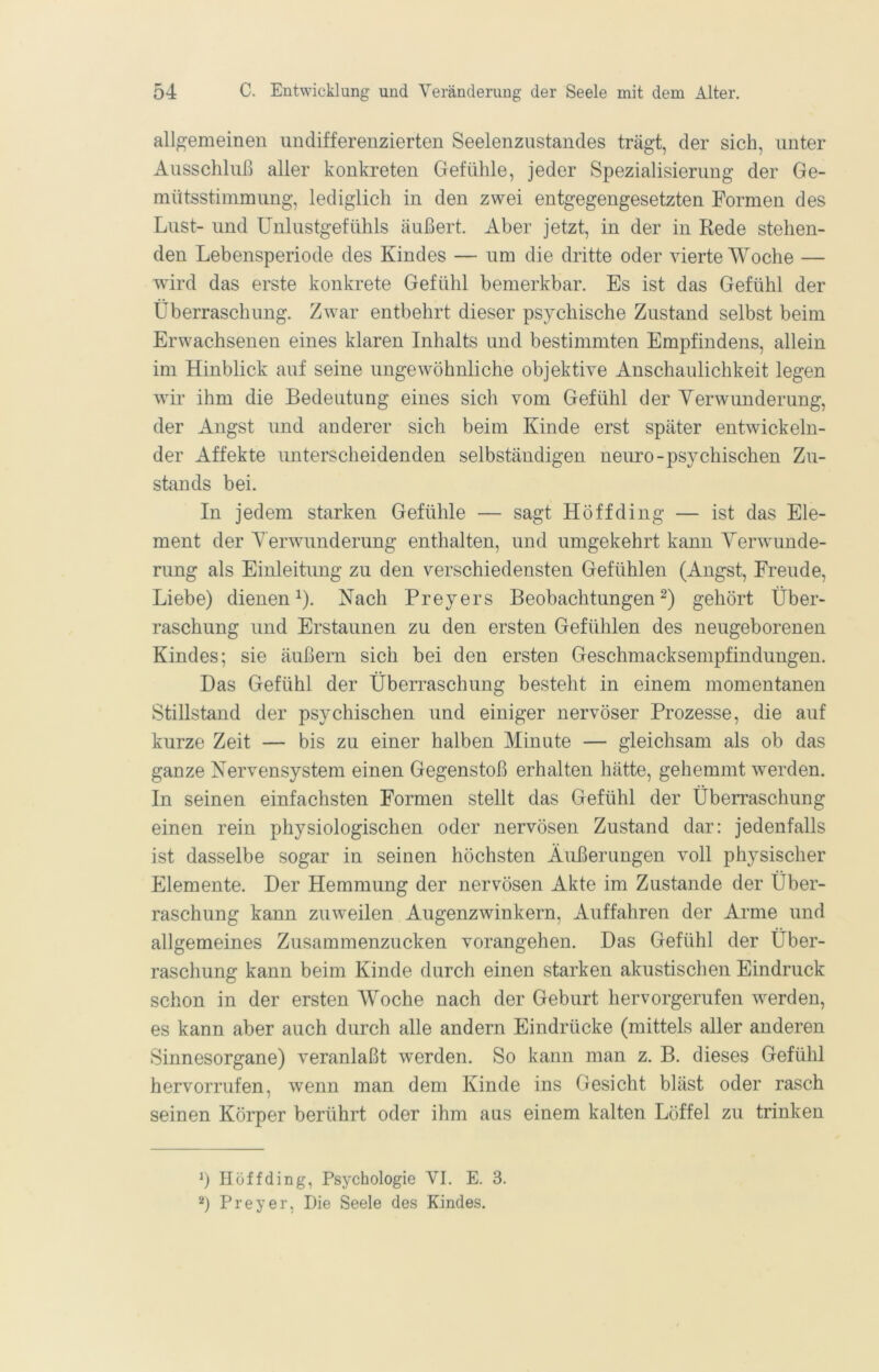 allgemeinen undifferenzierten Seelenzustandes trägt, der sich, unter Ausschluß aller konkreten Gefühle, jeder Spezialisierung der Ge- mütsstimmung, lediglich in den zwei entgegengesetzten Formen des Lust- und Unlustgefühls äußert. Aber jetzt, in der in Rede stehen- den Lebensperiode des Kindes — um die dritte oder vierte Woche — wird das erste konkrete Gefühl bemerkbar. Es ist das Gefühl der Überraschung. Zwar entbehrt dieser psychische Zustand selbst beim Erwachsenen eines klaren Inhalts und bestimmten Empfindens, allein im Hinblick auf seine ungewöhnliche objektive Anschaulichkeit legen wir ihm die Bedeutung eines sich vom Gefühl der Verwunderung, der Angst und anderer sich beim Kinde erst später entwickeln- der Affekte unterscheidenden selbständigen neuro-psychischen Zu- stands bei. In jedem starken Gefühle — sagt Hoff ding — ist das Ele- ment der Verwunderung enthalten, und umgekehrt kann Verwunde- rung als Einleitung zu den verschiedensten Gefühlen (Angst, Freude, Liebe) dienen ^). Nach Preyers Beobachtungen gehört Über- raschung und Erstaunen zu den ersten Gefühlen des neugeborenen Kindes; sie äußern sich bei den ersten Geschmacksempfindungen. Das Gefühl der Überraschung besteht in einem momentanen Stillstand der psychischen und einiger nervöser Prozesse, die auf kurze Zeit — bis zu einer halben Minute — gleichsam als ob das ganze Nervensystem einen Gegenstoß erhalten hätte, gehemmt werden. In seinen einfachsten Formen stellt das Gefühl der Überraschung einen rein physiologischen oder nervösen Zustand dar: jedenfalls ist dasselbe sogar in seinen höchsten Äußerungen voll physischer Elemente. Der Hemmung der nervösen Akte im Zustande der Über- raschung kann zuweilen Augenzwinkern, Auffahren der Arme und allgemeines Zusammenzucken vorangehen. Das Gefühl der Über- raschung kann beim Kinde durch einen starken akustischen Eindruck schon in der ersten Woche nach der Geburt hervorgerufen werden, es kann aber auch durch alle andern Eindrücke (mittels aller anderen Sinnesorgane) veranlaßt werden. So kann man z. B. dieses Gefühl hervorrufen, wenn man dem Kinde ins Gesicht bläst oder rasch seinen Körper berührt oder ihm aus einem kalten Löffel zu trinken b II off ding, Psychologie VI. E. 3. b Preyer, Die Seele des Kindes.