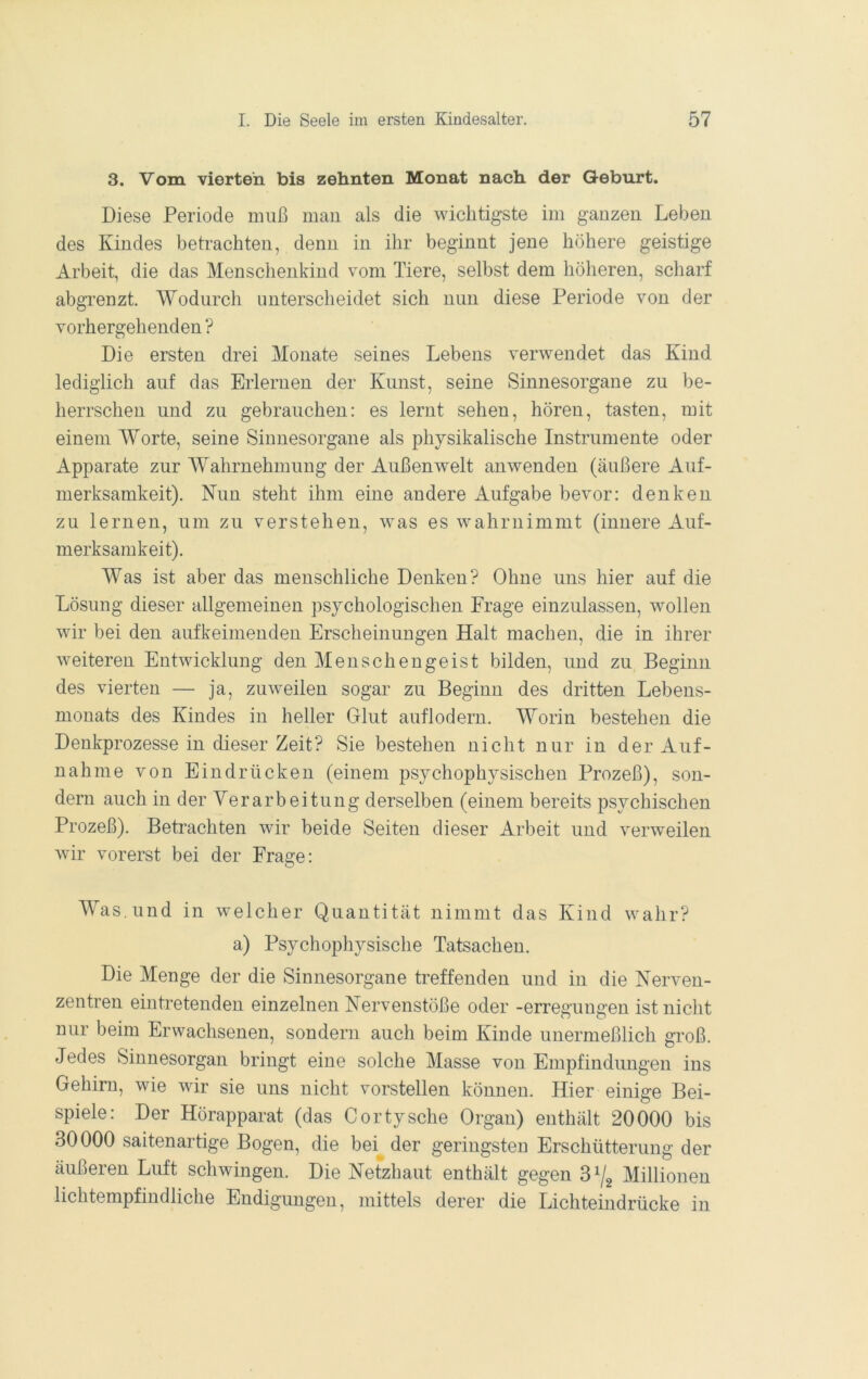 3. Vom vierten bis zehnten Monat nach der Geburt. Diese Periode muß mau als die wichtigste im ganzen Leben des Kindes beh-achten, denn in ihr beginnt jene höhere geistige Arbeit, die das Menschenkind vom Tiere, selbst dem höheren, scharf abgrenzt. Wodurch unterscheidet sich nun diese Periode von der vorhergehenden? Die ersten drei Monate seines Lebens verwendet das Kind lediglich auf das Erlernen der Kunst, seine Sinnesorgane zu be- herrschen und zu gebrauchen: es lernt sehen, hören, tasten, mit einem Worte, seine Sinnesorgane als physikalische Instrumente oder Apparate zur Wahrnehmung der Außenwelt anwenden (äußere Auf- merksamkeit). Nun steht ihm eine andere Aufgabe bevor: denken zu lernen, um zu verstehen, was es wahruimmt (innere Auf- merksamkeit). Was ist aber das menschliche Denken? Ohne uns hier auf die Lösung dieser allgemeinen psychologischen Präge einzulassen, wollen wir bei den aufkeimenden Erscheinungen Halt machen, die in ihrer weiteren Entwicklung den Menschengeist bilden, und zu Beginn des vierten — ja, zuweilen sogar zu Beginn des dritten Lebens- monats des Kindes in heller Grlut auflodern. Worin bestehen die Denkprozesse in dieser Zeit? Sie bestehen nicht nur in der Auf- nahme von Eindrücken (einem psychophysischen Prozeß), son- dern auch in der Verarbeitung derselben (einem bereits psychischen Prozeß). Betrachten wir beide Seiten dieser Arbeit und verweilen wir vorerst bei der Frage: Was. und in welcher Quantität nimmt das Kind wahr? a) Psychopliysische Tatsachen. Die Menge der die Sinnesorgane treffenden und in die Nerven- zentren eintretenden einzelnen Nervenstöße oder -erregungen ist nicht nur beim Erwachsenen, sondern auch beim Kinde unermeßlich groß. Jedes Sinnesorgan bringt eine solche Masse von Empfindungen ins Gehirn, wie wir sie uns nicht vorstellen können. Hier einige Bei- spiele: Der Hörapparat (das Cortysche Organ) enthält 20000 bis 30000 saitenartige Bogen, die bei der geringsten Erschütterung der äußeren Luft schwingen. Die Netzhaut enthält gegen Millionen lichtempfindliche Endigungen, mittels derer die Lichteindrücke in