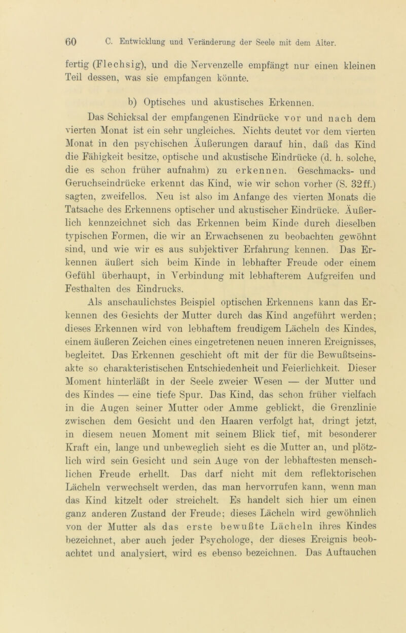 fertig (Flechsig), und die Nervenzelle empfängt nur einen kleinen Teil dessen, was sie empfangen könnte. b) Optisches und akustisches Erkennen. Das Schicksal der empfangenen Eindrücke vor und nach dem vierten Monat ist ein sehr ungleiches. Nichts deutet vor dem vierten Monat in den psychischen Äußerungen darauf hin, daß das Kind die Fähigkeit besitze, optische und akustische Eindrücke (d. h. solche, die es schon früher aufnahm) zu erkennen. Geschmacks- und Geruchseindrücke erkennt das Kind, wie wir schon vorher (S. 32ff.) sagten, zweifellos. Neu ist also im Anfänge des vierten Monats die Tatsache des Erkennens optischer und akustischer Eindrücke. Äußer- lich kennzeichnet sich das Erkennen beim Kinde durch dieselben typischen Formen, die wir an Erwachsenen zu beobachten gewöhnt sind, und wie wir es aus subjektiver Erfahrung kennen. Das Er- kennen äußert sich beim Kinde in lebhafter Freude oder einem Gefühl überhaupt, in Verbindung mit lebhafterem Aufgreifen und Festhalten des Eindrucks. Als anschaulichstes Beispiel optischen Erkennens kann das Er- kennen des Gesichts der Mutter durch das Kind angeführt werden; dieses Erkennen wird von lebhaftem freudigem Lächeln des Kindes, einem äußeren Zeichen eines eingetretenen neuen inneren Ereignisses, begleitet. Das Erkennen geschieht oft mit der für die Bewußtseins- akte so charakteristischen Entschiedenheit und Feierlichkeit. Dieser Moment hinterläßt in der Seele zweier Wesen — der Mutter und des Kindes — eine tiefe Spur. Das Kind, das schon früher vielfach in die Augen seiner Mutter oder Amme geblickt, die Grenzlinie zwischen dem Gesicht und den Haaren verfolgt hat, dringt jetzt, in diesem neuen Moment mit seinem Blick tief, mit besonderer Kraft ein, lange und unbeweglich sieht es die Mutter an, und plötz- lich wird sein Gesicht und sein Auge von der lebhaftesten mensch- lichen Freude erhellt. Das darf nicht mit dem reflektorischen Lächeln verwechselt werden, das man hervorrufen kann, wenn man das Kind kitzelt oder streichelt. Es handelt sich hier um einen ganz anderen Zustand der Freude; dieses Lächeln wird gewöhnlich von der Mutter als das erste bewußte Lächeln ihres Kindes bezeichnet, aber auch jeder Psychologe, der dieses Ereignis beob- achtet und analysiert, wird es ebenso bezeichnen. Das Auftauchen