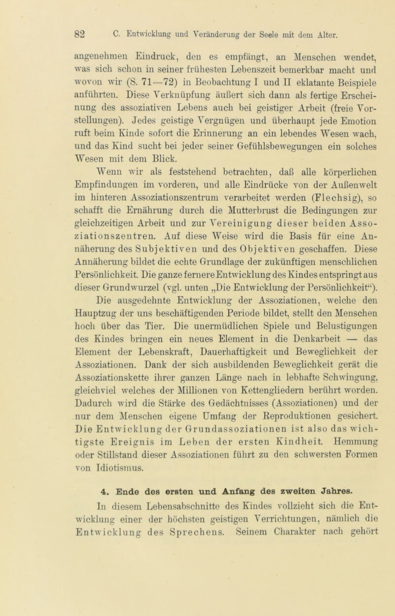 angenehmen Eindruck, den es empfängt, an Menschen wendet, was sich schon in seiner frühesten Lebenszeit bemerkbar macht und wovon wir (S. 71—72) in Beobachtung I und II eklatante Beispiele anführten. Diese Verknüpfung äußert sich dann als fertige Erschei- nung des assoziativen Lebens auch bei geistiger Arbeit (freie Vor- stellungen). Jedes geistige Vergnügen und überhaupt jede Emotion ruft beim Kinde sofort die Erinnerung an ein lebendes Wesen wach, und das Kind sucht bei jeder seiner Gefühlsbewegungen ein solches Wesen mit dem Blick. Wenn wir als feststehend betrachten, daß alle körperlichen Empfindungen im vorderen, und alle Eindrücke von der Außenwelt im hinteren Assoziationszentrum verarbeitet werden (Flechsig), so schafft die Ernährung durch die Mutterbrust die Bedingungen zur gleichzeitigen Arbeit und zur Vereinigung dieser beiden Asso- ziationszentren. Auf diese Weise wird die Basis für eine An- näherung des Subjektiven und des Objektiven geschaffen. Diese Annäherung bildet die echte Grundlage der zukünftigen menschlichen Persönlichkeit. Die ganze fernere Entwicklung des Kindes entspringt aus dieser Grundwurzel (vgl. unten „Die Entwicklung der Persönlichkeit^). Die ausgedehnte Entwicklung der Assoziationen, welche den Hauptzug der uns beschäftigenden Periode bildet, stellt den Menschen hoch über das Tier. Die unermüdlichen Spiele und Belustigungen des Kindes bringen ein neues Element in die Denkarbeit — das Element der Lebenskraft, Dauerhaftigkeit und Beweglichkeit der Assoziationen. Dank der sich ausbildenden Beweglichkeit gerät die Assoziationskette ihrer ganzen Länge nach in lebhafte Schwingung, gleichviel welches der Millionen von Kettengliedern berührt worden. Dadurch wird die Stärke des Gedächtnisses (Assoziationen) und der nur dem Menschen eigene Umfang der Reproduktionen gesichert. Die Entwicklung der Grundassoziationen ist also das wich- tigste Ereignis im Leben der ersten Kindheit. Hemmung oder Stillstand dieser Assoziationen führt zu den schwersten Formen von Idiotismus. 4. Ende des ersten und Anfang des zweiten Jahres. In diesem Lebensabschnitte des Kindes vollzieht sich die Ent- wicklung einer der höchsten geistigen Verrichtungen, nämlich die Entwicklung des Sprechens. Seinem Charakter nach gehört