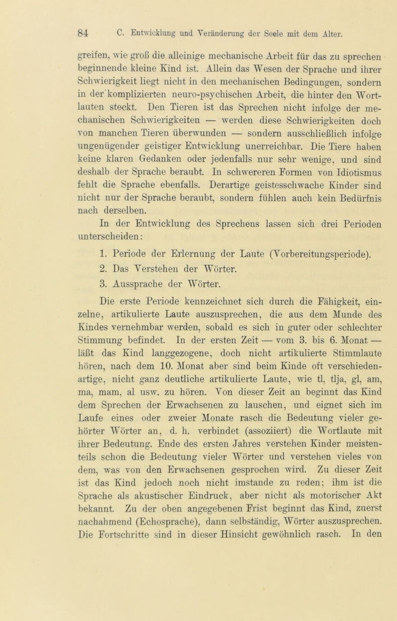 greifen, wie groß die alleinige mechanische Arbeit für das zu sprechen beginnende kleine Kind ist. Allein das Wesen der Sprache und ihrer Schwierigkeit liegt nicht in den mechanischen Bedingungen, sondern in der’komplizierten neuro-psychischen Arbeit, die hinter den Wort- lauten steckt. Den Tieren ist das Sprechen nicht infolge der me- chimischen Schwierigkeiten — werden diese Schwierigkeiten doch von manchen Tieren überwunden — sondern ausschließlich infolge ungenügender geistiger Entwicklung unerreichbar. Die Tiere haben keine klaren Gedanken oder jedenfalls nur sehr wenige, und sind deshalb der Sprache beraubt. In schwereren Formen von Idiotismus fehlt die Sprache ebenfalls. Derartige geistesschwache Kinder sind nicht nur der Sprache beraubt, sondern fühlen auch kein Bedürfnis nach derselben. In der Entwicklung des Sprechens lassen sich drei Perioden unterscheiden: 1. Periode der Erlernung der Laute (Vorbereitungsperiode). 2. Das Verstehen der Wörter. 3. Aussprache der Wörter. Die erste Periode kennzeichnet sich durch die Fähigkeit, ein- zelne, artikulierte Laute auszusprechen, die aus dem Munde des Kindes vernehmbar werden, sobald es sich in guter oder schlechter Stimmung befindet. In der ersten Zeit — vom 3. bis 6. Monat — läßt das Kind langgezogene, doch nicht artikulierte Stimmlaute hören, nach dem 10. Monat aber sind beim Kinde oft verschieden- artige, nicht ganz deutliche artikulierte Laute, wie tl, tlja, gl, am, ma, mam, al usw. zu hören. Von dieser Zeit an beginnt das Kind dem Sprechen der Erwachsenen zu lauschen, und eignet sich im Laufe eines oder zweier Monate rasch die Bedeutung vieler ge- hörter Wörter an, d. h. verbindet (assoziiert) die Wortlaute mit ihrer Bedeutung. Ende des ersten Jahres verstehen Kinder meisten- teils schon die Bedeutung vieler Wörter und verstehen vieles von dem, w^as von den Erwachsenen gesprochen wird. Zu dieser Zeit ist das Kind jedoch noch nicht imstande zu reden; ihm ist die Sprache als akustischer Eindruck, aber nicht als motorischer Akt bekannt. Zu der oben angegebenen Frist beginnt das Kind, zuerst nachahmend (Echosprache), dann selbständig, Wörter auszusprechen. Die Fortschritte sind in dieser Hinsicht gewöhnlich rasch. In den