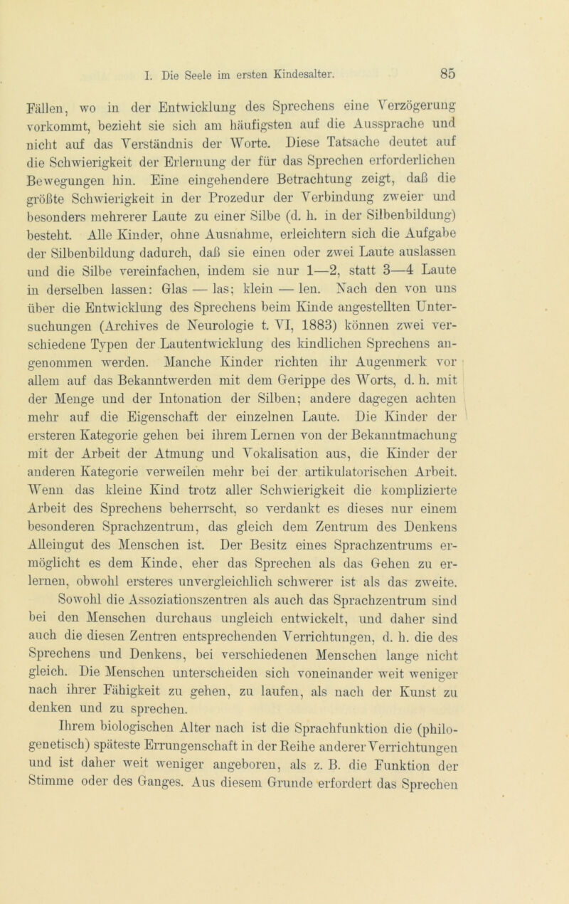 Fällen, wo in der Entwicklung des Sprechens eine Yerzögerung vorkommt, bezieht sie sich am häufigsten auf die Aussprache und nicht auf das Yerständnis der ^Yorte. Diese Tatsache deutet auf die Schwierigkeit der Erlernung der für das Sprechen erforderlichen Bewegungen hin. Eine eingehendere Betrachtung zeigt, daß die größte Schwierigkeit in der Prozedur der Yerbindung zweier und besonders mehrerer Laute zu einer Silbe (d. h. in der Silbenbildung) besteht. Alle Kinder, ohne Ausnahme, erleichtern sich die Aufgabe der Silbenbildung dadurch, daß sie einen oder zwei Laute auslassen und die Silbe vereinfachen, indem sie nur 1—2, statt 3—4 Laute in derselben lassen: Glas — las; klein — len. Kach den von uns über die Entwicklung des Sprechens beim Kinde angestellten Unter- suchungen (Archives de Neurologie t. YI, 1883) können zwei ver- schiedene Typen der Lautentwicklung des ländlichen Sprechens an- genommen werden. Manche Kinder richten ihr Augenmerk vor allem auf das Bekanntwerden mit dem Gerippe des Worts, d. h. mit der Menge und der Intonation der Silben; andere dagegen achten mehr auf die Eigenschaft der einzelnen Laute. Die Kinder der ersteren Kategorie gehen bei ihrem Lernen von der Bekanntmachung mit der Arbeit der Atmung und Yokalisation aus, die Kinder der anderen Kategorie verweilen mehr bei der artikulatorischen Arbeit. Wenn das kleine Kind trotz aller Schwierigkeit die komplizierte Arbeit des Sprechens beherrscht, so verdankt es dieses nur einem besonderen Sprachzentrmn, das gleich dem Zentrum des Denkens Alleingut des Menschen ist. Der Besitz eines Sprachzentrums er- möglicht es dem Kinde, eher das Sprechen als das Gehen zu er- lernen, obwohl ersteres unvergleichlich schwerer ist als das zweite. Sowohl die Assoziatiouszentren als auch das Sprachzentrum sind bei den Menschen durchaus ungleich entwickelt, und daher sind auch die diesen Zenti-en entsprechenden Verrichtungen, d. h. die des Sprechens und Denkens, bei verschiedenen Menschen lauge nicht gleich. Die Menschen unterscheiden sich voneinander weit weniü’er nach ihrer Fähigkeit zu gehen, zu laufen, als nach der Kunst zu denken und zu sprechen. Ihrem biologischen Alter nach ist die Sprachfuuktion die (philo- genetisch) späteste Errungenschaft in der Reihe anderer Yerrichtungen und ist daher weit weniger angeboren, als z. B. die Funktion der Stimme oder des Ganges. Aus diesem Grunde erfordert das Sprechen