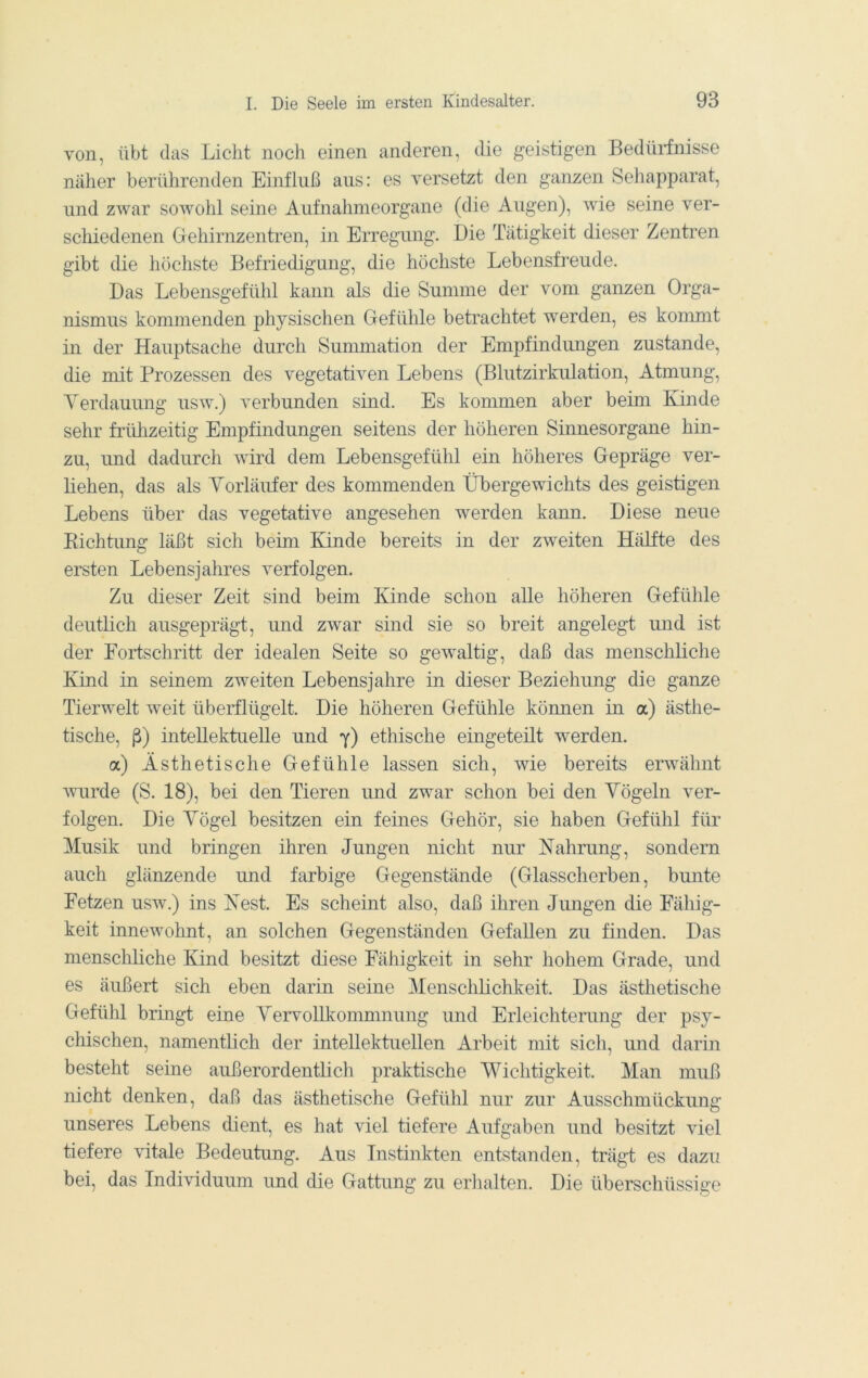 von, übt das Licht noch einen anderen, die geistigen Bedürfnisse näher berührenden Einfluß aus: es versetzt den ganzen Sehapparat, und zAvar sowohl seine Aufnahmeorgane (die Augen), wie seine ver- schiedenen Gehirnzentren, in Erregung. Die Tätigkeit dieser Zentren gibt die höchste Befriedigung, die höchste Lebensfreude. Das Lebensgefühl kann als die Summe der vom ganzen Orga- nismus kommenden physischen Gefühle betrachtet werden, es konmit in der Hauptsache durch Sununation der Empfindungen zustande, die mit Prozessen des vegetativen Lebens (Blutzirkulation, Atmung, Yerdauung usw.) verbunden sind. Es kommen aber beim Kinde sehr frülizeitig Empfindungen seitens der höheren Sinnesorgane hin- zu, und dadurch wird dem Lebensgefühl ein höheres Gepräge ver- liehen, das als Yorläufer des kommenden Übergewichts des geistigen Lebens über das vegetative angesehen werden kann. Diese neue Richtung läßt sich beim Kinde bereits in der zweiten Hälfte des ersten Lebensjahres verfolgen. Zu dieser Zeit sind beim Kinde schon alle höheren Gefühle deutlich ausgeprägt, und zwar sind sie so breit angelegt und ist der Fortschritt der idealen Seite so gewaltig, daß das menschliche Kind in seinem zweiten Lebensjahre in dieser Beziehung die ganze Tierwelt weit überflügelt. Die höheren Gefühle kömien in a) ästhe- tische, ß) intellektuelle und y) ethische eingeteilt werden. a) Ästhetische Gefühle lassen sich, wie bereits erwähnt wurde (S. 18), bei den Tieren und zwar schon bei den Yögeln ver- folgen. Die Yögel besitzen ein feines Gehör, sie haben Gefühl für Musik und bringen ihren Jungen nicht nur Nahrung, sondern auch glänzende und farbige Gegenstände (Glasscherben, bunte Fetzen usw.) ins Nest. Es scheint also, daß ihren Jimgen die Fähig- keit innewohnt, an solchen Gegenständen Gefallen zu finden. Das menschliche Kind besitzt diese Fähigkeit in sehr hohem Grade, und es äußert sich eben darin seine Menschlichlveit. Das ästhetische Gefühl bringt eine Yervollkommnung und Erleichterung der psy- chischen, namentlich der intellektuellen Arbeit mit sich, und darin besteht seine außerordentlich praktische Wichtigkeit. Man muß nicht denken, daß das ästhetische Gefühl nur zur Ausschmückung unseres Lebens dient, es hat viel tiefere Aufgaben und besitzt viel tiefere vitale Bedeutung. Aus Instinkten entstanden, trägt es dazu bei, das Individuum und die Gattung zu erlialten. Die überschüssige