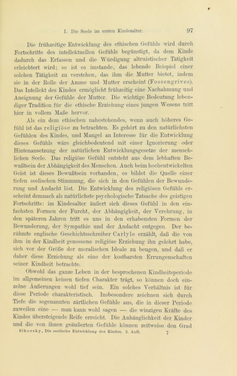 Die frühzeitige Entwicklung des ethischen Gefühls wird durch Fortschritte des intellektuellen Gefühls begünstigt, da dem Kinde dadurch das Erfassen und die Würdigung altruistischer Tätigkeit erleichtert wird; so ist es imstande, das lebende Beispiel einer solchen Tätigkeit zu verstehen, das ihm die Mutter bietet, indem sie in der Kolle der Amme und Mutter erscheint (Fossengrives). Das Intellekt des Kindes ermöglicht frühzeitig eine Xachahmung imd Aneignung der Gefühle der Mutter. Die wichtige Bedeutung leben- diger Tradition für die ethische Erziehung eines jimgen Wesens tritt hier in vollem Maße hervor. Als ein dem ethischen nahestehendes, wemi auch höheres Ge- fühl ist das religiöse zu betrachten. Es gehört zu den natürlichsten Gefühlen des Kindes, und Mangel an Interesse für ehe Entwicklung dieses Gefühls wäre gleichbedeutend mit einer Ignoriemng oder Hintenansetzung der natürlichen Entwicklungsgesetze der mensch- lichen Seele. Das religiöse Gefühl entsteht aus dem lebhaften Be- wußtsein der Abhängigkeit des Menschen. Auch beim hochentwickelten Geist ist dieses Bewußtsein vorhanden, es bildet die Quelle einer tiefen seelischen Stimmung, die sich in den Gefühlen der Bewunde- rung und Andacht löst. Die Entvdeklung des religiösen Gefühls er- scheint denmach als natürlichste psychologische Tatsache des geistigen Fortschritts: im Kindesalter äußert sich dieses Gefühl in den ein- fachsten Formen der Furcht, der Abhängigkeit, der Yerehrung, in den späteren Jahren tritt es uns in den erhabensten Formen der Bevmndemng, der Sympathie und der Andacht entgegen. Der be- rühmte englische Geschichtsschreiber Carlyle erzählt, daß die von ihm in der Kindheit genossene religiöse Erziehung ihn gelehrt habe, sich vor der Größe der moraKschen Ideale zu beugen, und daß er daher diese Erziehung als eine der kostbarsten Errungenschaften seiner Kindheit betrachte. Obwohl das ganze Leben in der besprochenen Kindheitsperiode im allgemeinen keinen tiefen Charakter trägt, so können doch ein- zelne Äußerungen wohl tief sein. Ein solches Yerhältnis ist für diese Periode charakteristisch. Insbesondere zeichnen sich durch Tiefe die sogenannten zärtlichen Gefühle aus, die in dieser Periode zuweilen eine — man kann wohl sagen — die winzigen Kräfte des Kindes übersteigende Keife erreicht. Die Anhänglichkeit der Kinder und die von ihnen geäußerten Gefühle können zeitweise den Grad Sikorsky, Die seelische Entwicklung des Kindes. 2. Aufl. 7