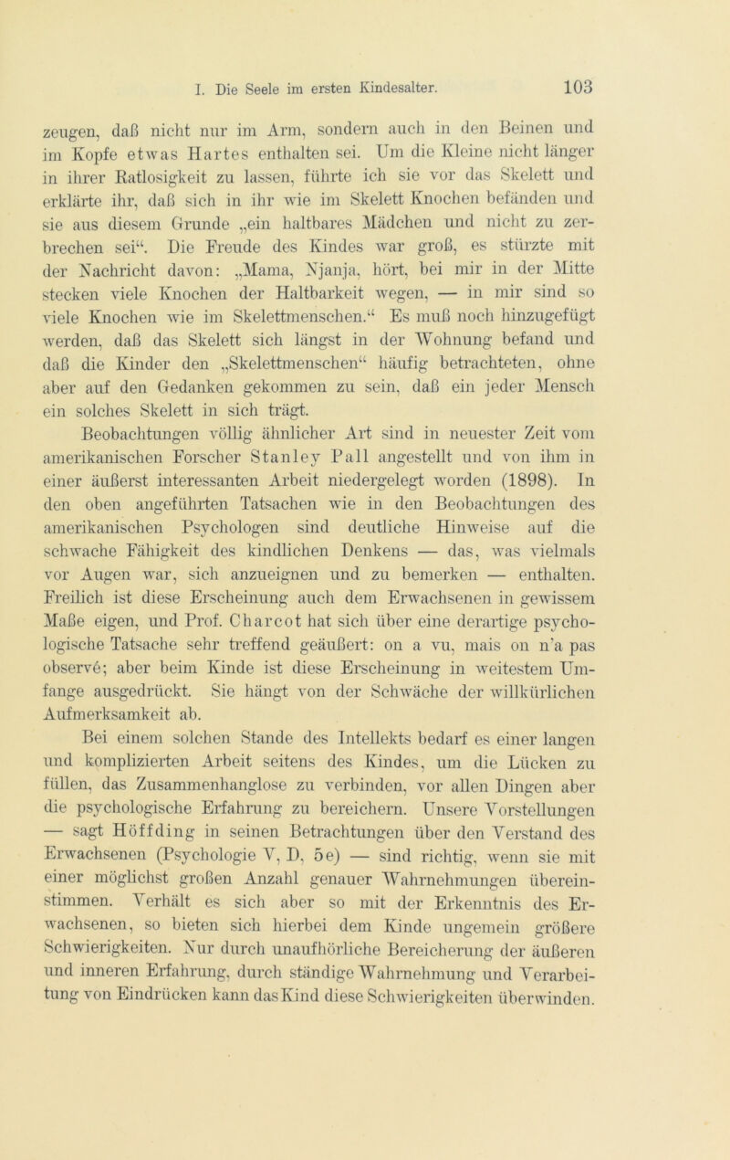 zeugen, daß nicht nur im Arm, sondern auch in den Beinen und im Kopfe etwas Hartes enthalten sei. Um die Kleine nicht länger in ihrer Katlosigkeit zu lassen, führte ich sie vor das Skelett und erklärte ihr, daß sich in ihr wie im Skelett Knochen befänden und sie aus diesem Grunde „ein haltbares Mädchen und niclit zu zer- brechen sei“. Die Freude des Kindes war groß, es stürzte mit der Nachricht davon: ,,Mama, Njanja, hört, bei mir in der Mitte stecken viele Knochen der Haltbarkeit wegen, — in mir sind so viele Knochen wie im Skelettmenschen.“ Es muß noch hinzugefügt werden, daß das Skelett sich längst in der Wohnung befand und daß die Kinder den „Skelettmenschen“ häufig betrachteten, ohne aber auf den Gedanken gekommen zu sein, daß ein jeder Mensch ein solches Skelett in sich trägt. Beobachtungen völlig ähnlicher Art sind in neuester Zeit vom amerikanischen Forscher Stanley Pall angestellt und von ihm in einer äußerst interessanten Arbeit niedergelegt worden (1898). In den oben angeführten Tatsachen wie in den Beobaclitungen des amerikanischen Psychologen sind deutliche Hinweise auf die schwache Fähigkeit des kindlichen Denkens — das, was vielmals vor Augen war, sich anzueignen und zu bemerken — enthalten. Freilich ist diese Erscheinung auch dem Erwachsenen in gewissem Maße eigen, und Prof. Charcot hat sich über eine derartige psycho- logische Tatsache sehr treffend geäußert: on a vu, mais on n’a pas observe; aber beim Kinde ist diese Erscheinung in weitestem Um- fange ausgedrückt. Sie hängt von der Schwäche der willkürlichen Aufmerksamkeit ab. Bei einem solchen Stande des Intellekts bedarf es einer langen und komplizierten Arbeit seitens des Kindes, um die Lücken zu füllen, das Zusammenhanglose zu verbinden, vor allen Dingen aber die psychologische Erfahrung zu bereichern. Unsere Yorstellungen — sagt Höffding in seinen Betrachtungen über den Yerstand des Erwachsenen (Psychologie Y, D, 5e) — sind richtig, wenn sie mit einer möglichst großen Anzahl genauer Wahrnehmungen überein- stimmen. Yerhält es sich aber so mit der Erkenntnis des Er- wachsenen, so bieten sich hierbei dem Kinde ungemein größere Schwierigkeiten. Nur durch unaufhörliche Bereicherung der äußeren und inneren Erfahrung, durch ständige Wahrnehmung und Yerarbei- tung von Eindrücken kann das Kind diese Schwierigkeiten überwinden.