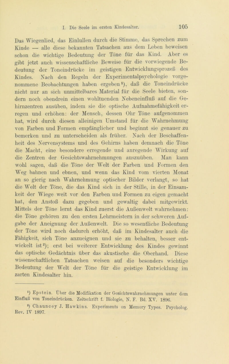 Das Wiegenlied, das EinliiUen durch die Stimme, das Sprechen zum Kunde — alle diese bekannten Tatsachen aus dem Leben beweisen schon die wichtige Bedeutung der Töne für das Kind. Aber es gibt jetzt auch wissenschaftliche Beweise für die vorwiegende Be- deutung der Toneindrücke im geistigen Entwicklungsprozeß des Kindes. Kach den Regeln der Experinientalpsjchologie vorge- noniniene Beobachtungen haben ergeben ^), daß die Toneindrücke nicht nur an sich umnittelbares Material für die Seele bieten, son- dern noch obendrein einen wohltuenden Kebeneinfluß auf die Ge- hirnzentren ausüben, indem sie die optische Aufnahmefähigkeit er- regen und erhöhen: der Mensch, dessen Olir Töne aufgenommen hat, wird durch diesen alleinigen Umstand für die Wahrnehmung von Farben und Formen empfänglicher imd beginnt sie genauer zu bemerken und zu imterscheiden als früher. Kach der Beschaffen- lieit des Kervensvstems und des Gehirns haben deimiach die Töne die Macht, eine besondere erregende und anregende Wirkmig auf die Zentren der Gesichtswahrnehniungen auszuüben. Man kann wohl sagen, daß die Töne der Welt der Farben und Formen den Weg bahnen und ebnen, und wenn das Kind vom vierten Monat an so gierig nach Wahrnehmung optischer Bilder verlangt, so hat die Welt der Töne, die das Kind sich in der Stille, in der Einsam- keit der Wiege weit vor den Farben und Formen zu eigen gemacht hat, den Anstoß dazu gegeben und gewaltig dabei niitgewirkt. Mittels der Töne lernt das Kind zuerst die Außenwelt wahrnehmen: die Töne gehören zu den ersten Lehrmeistern in der schweren Auf- gabe der Aneignung der Außenwelt. Die so wesentliche Bedeutmig der Töne wird noch dadurch erhöht, daß im Kindesalter auch die Fähigkeit, sich Töne anzueignen und sie zu behalten, besser ent- wickelt ist 2); erst bei weiterer Entwicklung des Kindes gewinnt das optische Gedächtnis über das akustische die Oberhand. Diese wissenschaftlichen Tatsachen weisen auf die besonders wichtige Bedeutung der Welt der Töne für die geistige Entwicklung im zarten Kindesalter hin. *) Epstein. Über die Modifikation der Gesichtswahrnelimiingen unter dem Einfluß von Toneindrücken. Zeitschrift f. Biologie, N. F. Bd. XV. 1896. ä) Chauncey J. Hawkins. Experiments on Memoiy Types. P.sycholog. Rev. IV 1897.