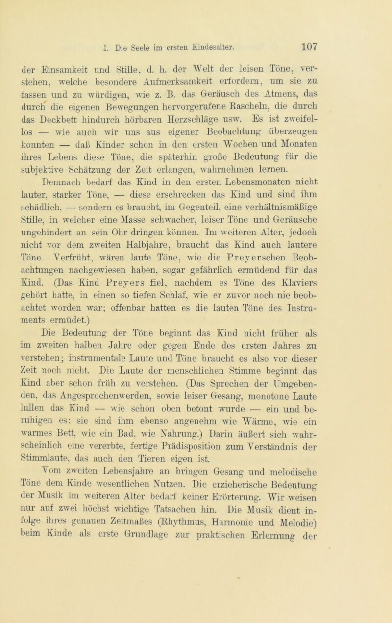 der Einsamkeit nnd Stille, d. h. der Welt der leisen Töne, ver- stehen, welche besondere Aufmerksamkeit erfordern, um sie zu fassen und zu würdigen, wie z. B. das Geräusch des Atmens, das durch die eigenen Bewegungen hervorgerufene Kascheln, die durch das Deckbett hindurch hörbaren Herzschläge usw. Es ist zweifel- los — wie auch wir uns aus eigener Beobachtung überzeugen konnten — daß Kinder schon in den ersten AVochen und Monaten ihres Lebens diese Töne, die späterhin große Bedeutung für die subjektive Schätzimg der Zeit erlangen, wahrnehmen lernen. Demnach bedarf das Kind in den ersten Lebensmonaten nicht lauter, starker Töne, — diese erschrecken das Kind und sind ilnn schädlich, — sondern es braucht, im Gegenteil, eine verhältnismäßige Stille, in welcher eine Masse schwacher, leiser Töne und Geräusche ungehindert an sein Ohr dringen können. Im weiteren Alter, jedoch nicht vor dem zweiten Halbjahre, braucht das Kind auch lautere Töne. Yerfrüht, wären laute Töne, wie die Prey er sehen Beob- achtungen nachgewiesen haben, sogar gefährlich ermüdend für das Ivind. (Das Kind Prey er s fiel, nachdem es Töne des Klaviers gehört hatte, in einen so tiefen Schlaf, wie er zuvor noch nie beob- achtet worden war; offenbar hatten es die lauten Töne des Instru- ments ermüdet.) Die Bedeutmig der Töne beginnt das Kind nicht früher als im zweiten halben Jahre oder gegen Ende des ersten Jahres zu verstehen; instramentale Laute und Töne braucht es also vor dieser Zeit noch nicht. Die Laute der menschlichen Stimme beginnt das Kind aber schon früh zu verstehen. (Das Sprechen der Umgeben- den, das Angesprochenwerden, sowie leiser Gesang, monotone Laute lullen das Kind — wie schon oben betont wurde — ein und be- ruhigen es: sie sind ihm ebenso angenehm wie AYärme, wie ein warmes Bett, wie ein Bad, wie Nahrung.) Darin äußert sich wahr- scheinlich eine vererbte, fertige Prädisposition zum Yerständnis der Stimmlaute, das auch den Tieren eigen ist. Yom zweiten Lebensjahre an bringen Gesang und melodische Töne dem Kinde wesentlichen Nutzen. Die erzieherische Bedeutung der Musik im weiteren Alter bedarf keiner Erörterimg. AYir weisen nur auf zwei höchst wichtige Tatsachen hm. Die Musik dient in- folge ihres genauen Zeitmaßes (Rhythmus, Harmonie imd Melodie) beim Kinde als erste Gnmdlage zur praktischen Erlemimg der