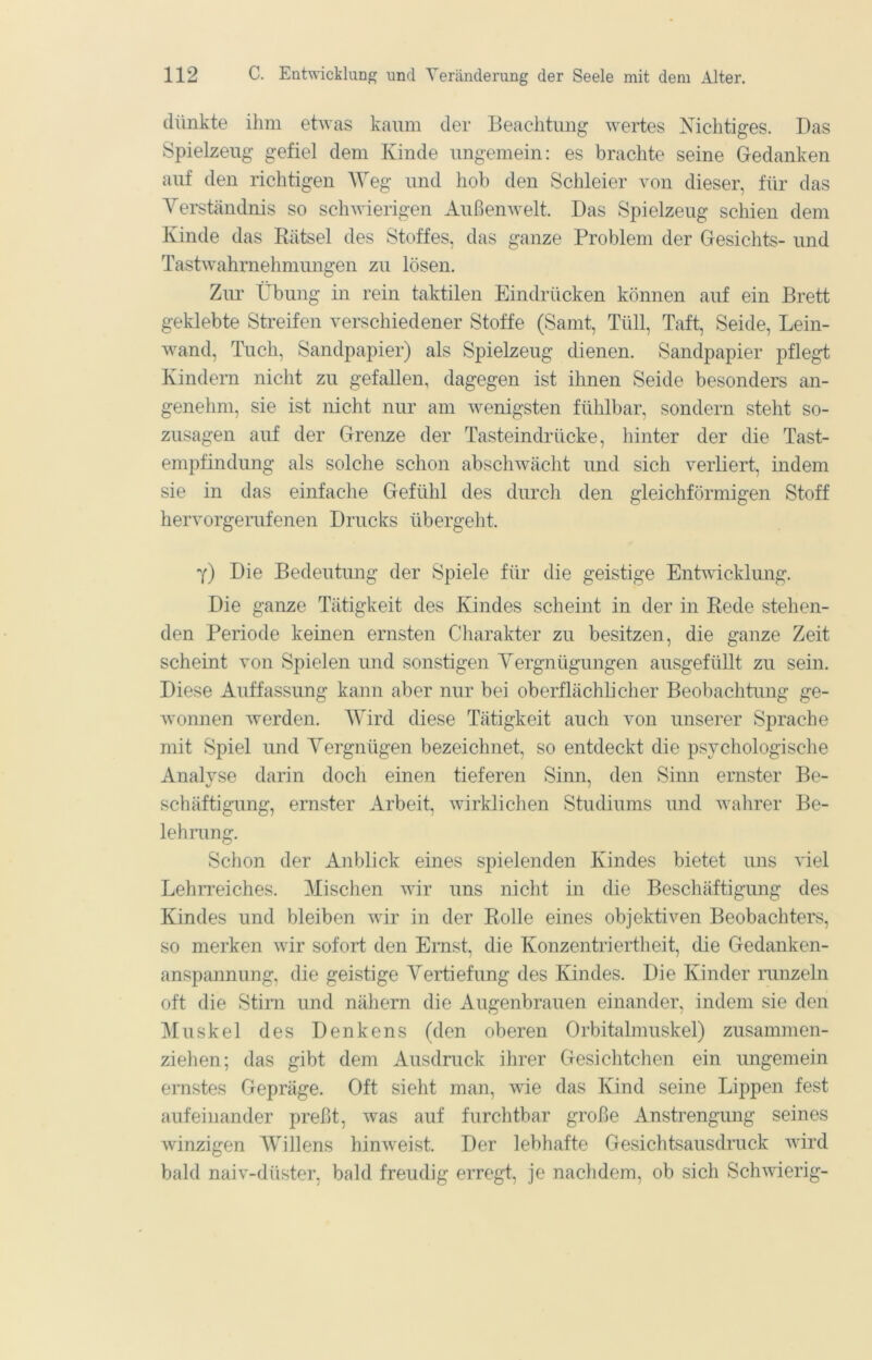 dünkte ihm etwas kaum der Beachtung wertes Nichtiges. Das Spielzeug gefiel dem Kinde ungemein: es brachte seine Gedanken auf den richtigen ^Yeg und hob den Schleier von dieser, für das Verständnis so schwierigen Außenwelt. Das Spielzeug schien dem Kinde das Bätsel des Stoffes, das ganze Problem der Gesichts- und Tastwahrnehmungen zu lösen. Zur Übung in rein taktilen Eindrücken können auf ein Brett geklebte Streifen verschiedener Stoffe (Samt, Tüll, Taft, Seide, Lein- wand, Tuch, Sandpapier) als Spielzeug dienen. Sandpapier pflegt Kindern nicht zu gefallen, dagegen ist ihnen Seide besonders an- genehm, sie ist nicht nur am wenigsten fühlbar, sondern steht so- zusagen auf der Grenze der Tasteindrücke, hinter der die Tast- empfindung als solche schon abschwächt und sich verliert, indem sie in das einfache Gefühl des durch den gleichförmigen Stoff hervorgerufenen Drucks übergeht. 7) Die Bedeutung der Spiele für die geistige Entwicklung. Die ganze Tätigkeit des Kindes scheint in der in Rede stehen- den Periode keinen ernsten Charakter zu besitzen, die ganze Zeit scheint von Spielen und sonstigen Vergnügungen ausgefüllt zu sein. Diese Auffassung kann aber nur bei oberflächlicher Beobachtung ge- wonnen werden. Wird diese Tätigkeit auch von unserer Sprache mit Spiel und Vergnügen bezeichnet, so entdeckt die psychologische Analyse darin doch einen tieferen Sinn, den Sinn ernster Be- schäftigung, ernster Arbeit, wirklichen Studiums und wahrer Be- lehrang. Schon der Anblick eines sjnelenden Kindes bietet uns viel Lehrreiches. Mischen wir uns nicht in die Beschäftigung des Kindes und bleiben wir in der Rolle eines objektiven Beobachters, so merken wir sofort den Ernst, die Konzentriertheit, die Gedanken- anspannung, die geistige Vertiefung des Kindes. Die Kinder nmzeln oft die Stirn und nähern die Augenbrauen einander, indem sie den Muskel des Denkens (den oberen Orbitalmuskel) zusammen- ziehen; das gibt dem Ausdruck ihrer Gesichtchen ein ungemein ernstes Gepräge. Oft sieht man, wie das Kind seine Lippen fest aufeinander preßt, was auf furchtbar große Anstrengung seines winzigen AVillens hinw^eist. Der lebhafte Gesichtsausdruck wird bald naiv-düster, bald freudig erregt, je nachdem, ob sich Schwierig-