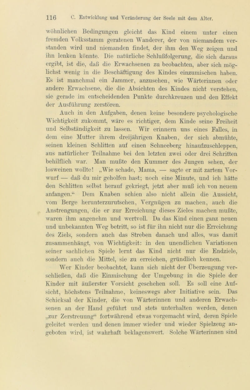 'wöliiiliclien Bedingungen gleicht das Kind einem unter einen fremden Yolksstamm geratenen Wanderer, der von niemandem ver- standen wird lind niemanden findet, der ihm den AVeg zeigen und ihn lenken könnte. Die natürliche Schlußfolgerung, die sich daraus ergibt, ist die, daß die Erwachsenen zu beobachten, aber sich mög- lichst wenig in die Beschäftigung des Kindes einzumischen haben. Es ist manchmal ein Jammer, anzusehen, wie Wärterin non oder andere Erwachsene, die die Absichten des Kindes nicht verstehen, sie gerade im entscheidenden Punkte durchkreuzen und den Effekt der Ausführung zerstören. Auch in den Aufgaben, denen keine besondere psychologische AYichtigkeit zukommt, wäre es richtiger, dem Kinde seine Freiheit und Selbständigkeit zu lassen. Wir erinnern uns eines Falles, in dem eine Mutter ihrem dreijährigen Knaben, der sich abmühte, seinen kleinen Schlitten auf einen Schneeberg hinaufzuschleppen, aus natürlicher Teilnahme bei den letzten zwei oder drei Schritten behilflich war. Man mußte den Kummer des Jungen sehen, der losweinen wollte! „AYie schade, Mama, — sagte er mit zartem Yor- wurf — daß du mir geholfen hast; noch eine Minute, mid ich hätte den Schlitten selbst herauf gekriegt, jetzt aber muß ich von neuem anfangen.“ Dem Knaben schien also nicht allein die Aussicht, vom Berge herunterzurutschen, A^ergnügen zu machen, auch die Anstrengungen, die er zur Erreicliung dieses Zieles machen mußte, waren ihm angenehm und wertvoll. Da das Kind einen ganz neuen und unbekannten AAeg betritt, so ist für ihn nicht nur die Erreichung des Ziels, sondern auch das Streben danach und alles, was damit zusammenhängt, von AA^ichtigkeit: in den unendlichen A^ariationen seiner sachlichen Spiele lernt das Kind nicht nur die Endziele, sondern auch die Alittel, sie zu erreichen, gründlich kennen. AVer Kinder beobachtet, kann sich niclit der Überzeugung ver- schließen, daß die Einmischung der Umgebung in die Spiele der Kinder mit äußerster Yorsicht geschehen soll. Es soll eine Auf- sicht, höchstens Teilnahme, keineswegs aber Initiative sein. Das Schicksal der Kinder, die von AYärterinnen und anderen Erwacli- senen an der Hand geführt und stets unterhalten werden, denen „zur Zerstreuung“ fortwährend etwas vorgemaclit wird, deren Spiele geleitet werden und denen immer ivieder und wieder Spielzeug an- geboten wird, ist wahrhaft beklagenswert. Solche AA^ärterinnen sind