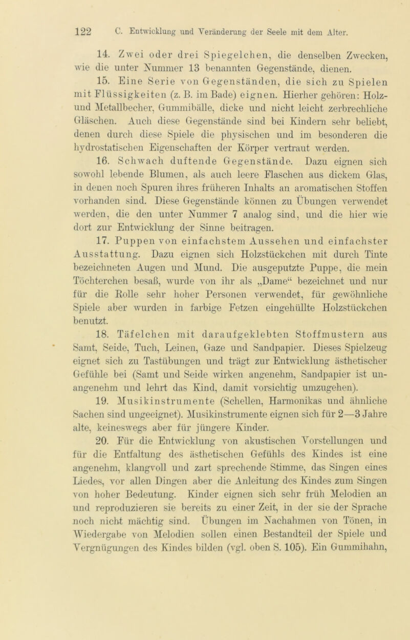 14. Z wei oder drei Spiegelclien, die denselben Zwecken, wie die unter Nummer 13 benannten Gegenstände, dienen. 15. Eine Serie von Gegenständen, die sich zu Spielen mit Flüssigkeiten (z. B. im Bade) eignen. Hierher gehören: Holz- und Metallbecher, Gummibälle, dicke und nicht leicht zerbrechliche Gläschen. Auch diese Gegenstände sind bei Kindern sehr beliebt, denen durch diese Spiele die physischen und im besonderen die hydrostatischen Eigenschaften der Körper vertraut werden. 16. Schwach duftende Gegenstände. Dazu eignen sich sowohl lebende Blumen, als aucli leere Flaschen aus dickem Glas, in denen noch Spuren ihres früheren Inhalts an aromatischen Stoffen vorhanden sind. Diese Gegenstände können zu Übungen verwendet werden, die den unter Nummer 7 analog sind, und die hier wie dort zur Entwicklung der Sinne beitragen. 17. Puppen von einfachstem Aussehen und einfachster Ausstattung. Dazu eignen sich Holzstückchen mit durch Tinte bezeichneten Augen und Mund. Die ausgeputzte Puppe, die mein Töchterchen besaß, wurde von ihr als „Dame“ bezeichnet und nur für die Bolle sehr hoher Personen verwendet, für gewöhnliche Spiele aber wurden in farbige Fetzen eingehüllte Holzstückchen benutzt. 18. Täfelchen mit daraufgeklebten Stoffmustern aus Samt, Seide, Tuch, Leinen, Gaze und Sandpapier. Dieses Spielzeug eignet sich zu Tastübungen und trägt zur Entwicklung ästhetischer Gefühle bei (Samt und Seide wirken angenehm, Sandpapier ist un- angenehm und lehrt das Kind, damit vorsichtig umzugehen). 19. Musikinstrumente (Scliellen, Harmonikas und ähnliche Sachen sind ungeeignet). MusiJdnstrumente eignen sich für 2—3 Jahre alte, keineswegs aber für jüngere Kinder. 20. Für die Entwicklung von akustischen Yorstellungen und für die Entfaltung des ästhetischen Gefühls des Kindes ist eine angenehm, klangvoll und zart sprechende Stimme, das Singen eines Liedes, vor allen Dingen aber die Anleitung des Kindes zum Singen von hoher Bedeutung. Kinder eignen sich sehr früh Melodien an und reproduzieren sie bereits zu einer Zeit, in der sie der Sprache noch nicht mächtig sind. Übungen im Nachahmen von Tönen, in Wiedergabe von Melodien sollen einen Bestandteil der Spiele und Yergnügungen des Kindes bilden (vgl. oben S. 105). Ein Gummihahn,