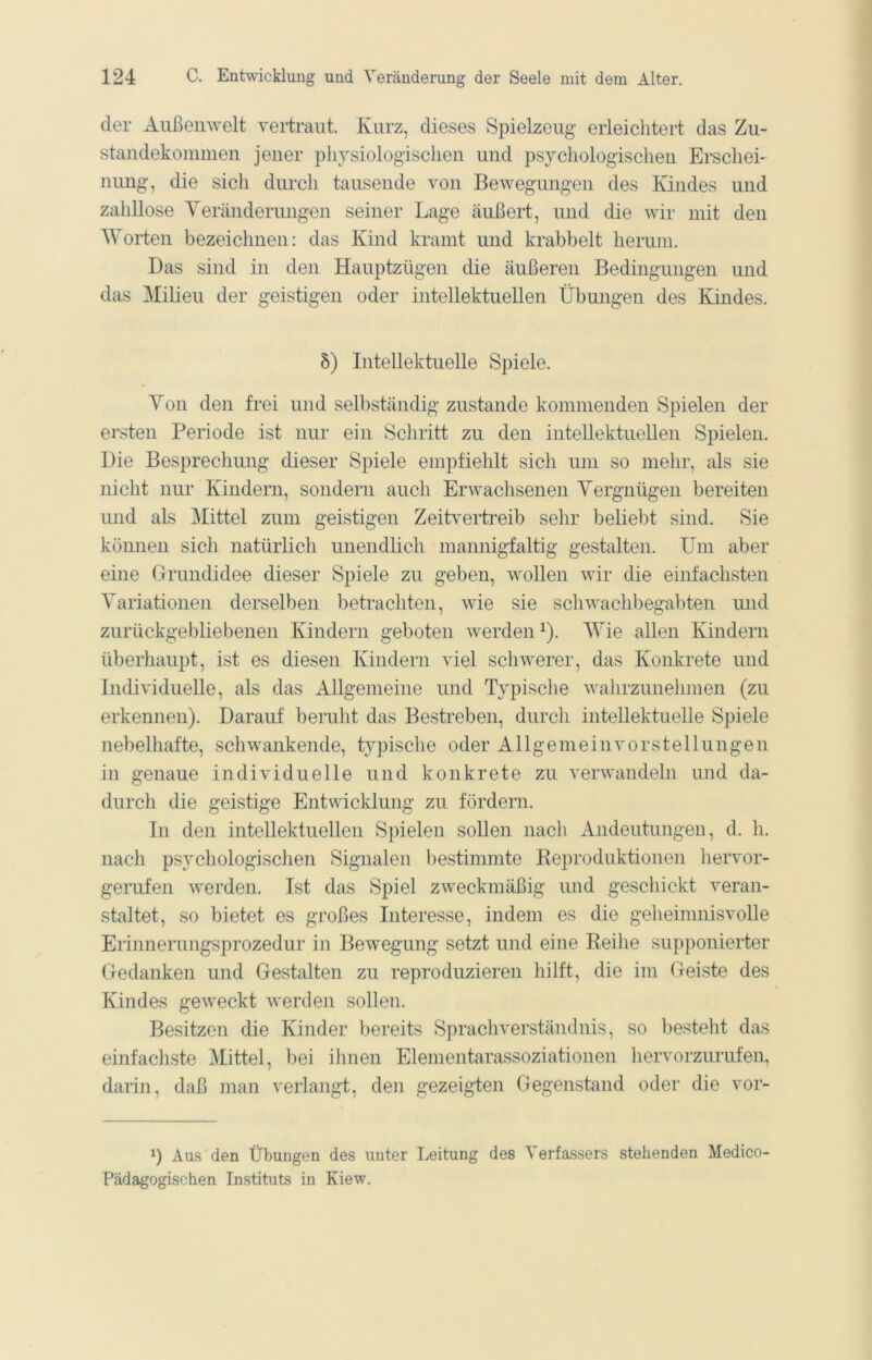 der Außenwelt vertraut. Kurz, dieses Spielzeug erleichtert das Zu- standekommen jener physiologischen und psychologischen Erschei- nung, die sich durch tausende von Bewegungen des Kindes und zahllose Yeränderungen seiner Lage äußert, und die wir mit den AVorten bezeichnen: das Kind kramt und krabbelt herum. Das sind in den Hauptzügen die äußeren Bedingungen und das Milieu der geistigen oder intellektuellen Übungen des Kindes. 8) Intellektuelle Spiele. Yon den frei mid selbständig zustande kommenden Spielen der ersten Periode ist nur ein Scliritt zu den intellektuellen Spielen. Die Besprechung dieser Spiele empfiehlt sich um so mehr, als sie nicht nur Kindern, sondern auch Erwachsenen Yergnügen bereiten imd als Mittel zum geistigen Zeitvertreib sehr beliebt sind. Sie können sich natürlich unendlich mannigfaltig gestalten. Um aber eine Grundidee dieser Spiele zu geben, wollen wir die einfachsten Yariationen derselben betrachten, wie sie Schwachbegabten und zurückgebliebenen Kindern geboten werden^). AYie allen Kindern überhaupt, ist es diesen Kindern viel schwerer, das Konkrete und Individuelle, als das Allgemeine und Typische wahrzunehmen (zu erkennen). Darauf beruht das Bestreben, durch intellektuelle Spiele nebelhafte, schwankende, typisclie oder Allgemein Vorstellungen in genaue individuelle und konkrete zu verwandeln und da- durch die geistige Entwicklung zu fördern. In den intellektuellen Spielen sollen nacli Andeutungen, d. h. nach psychologischen Signalen bestimmte Reproduktionen hervor- gerufen werden. Ist das Spiel zweckmäßig und geschickt veran- staltet, so bietet es großes Interesse, indem es die geheimnisvolle Erinnerungsprozedur in Bewegung setzt und eine Reihe supponierter Gedanken und Gestalten zu reproduzieren hilft, die im Geiste des Kindes geweckt werden sollen. Besitzen die Kinder bereits Sprachverständnis, so besteht das einfachste Mittel, bei ihnen Elementarassoziationen liervorzurufen, darin, daß man verlangt, den gezeigten Gegenstand oder die vor- ü Aus den Übungen des unter Leitung des Verfassers stehenden Medico- Pädagogischen Instituts in Kiew.