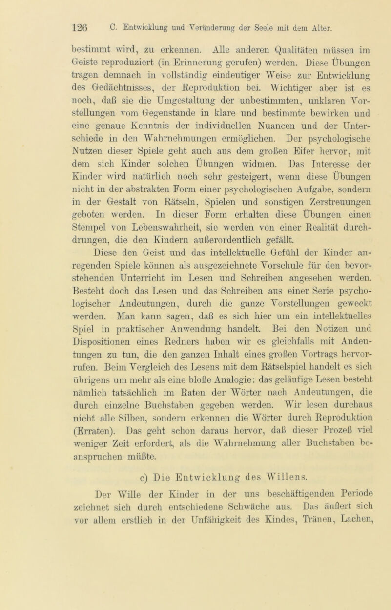 bestimmt wird, zu erkennen. Alle anderen Qualitäten müssen im Geiste reproduziert (in Erinnerung gerufen) werden. Diese Übungen tragen demnach in vollständig eindeutiger Weise zur Entwicklung des Gedächtnisses, der Eeproduktion bei. Wichtiger aber ist es noch, daß sie die Umgestaltung der unbestimmten, unklaren Yor- stellungen vom Gegenstände in klare und bestimmte bewirken und eine genaue Kenntnis der individuellen Nuancen und der Unter- schiede in den Wahrnehmungen ermögüchen. Der psychologische Nutzen dieser Spiele geht auch aus dem großen Eifer hervor, mit dem sich Kinder solchen Übungen widmen. Das Interesse der Kinder wird natürlich noch sehr gesteigert, wenn diese Übungen nicht in der abstrakten Form einer psychologischen Aufgabe, sondern in der Gestalt von Eätseln, Spielen und sonstigen Zerstreuungen geboten werden. In dieser Form erhalten diese Übungen einen Stempel von Lebenswahrheit, sie werden von einer Eealität durch- drungen, die den Kindern außerordentlich gefällt. Diese den Geist und das intellektuelle Gefühl der Kinder an- regenden Spiele können als ausgezeichnete Yorschule für den bevor- stehenden Unterricht im Lesen und Schreiben angesehen werden. Besteht doch das Lesen und das Schreiben aus einer Serie psycho- logischer Andeutungen, durch die ganze Yorstellungen geweckt werden. Man kann sagen, daß es sich hier um ein intellektuelles Spiel in praktischer Anwendung handelt. Bei den Notizen und Dispositionen eines Redners haben wir es gleichfalls mit Andeu- tungen zu tun, die den ganzen Inhalt eines großen Yoifrags hervor- rufen. Beim Vergleich des Lesens mit dem Eätselspiel handelt es sich übrigens um mehr als eine bloße Analogie: das geläufige Lesen bestellt nämlich tatsächlich im Raten der Wörter nach Andeutungen, die durch einzelne Buclistaben gegeben werden. Wir lesen durchaus nicht alle Silben, sondern erkennen die Wörter durch Reproduktion (EiTaten). Das geht schon daraus hervor, daß dieser Prozeß viel weniger Zeit erfordert, als die Walirnelimung aller Buclistaben be- anspruchen müßte. c) Die Entwicklung des AYillens. Der Wille der Kinder in der uns beschäftigenden Periode zeiclinet sich durch entschiedene Schwäche aus. Das äußert sich vor allem erstlich in der Unfähigkeit des Kindes, Tränen, Lachen,