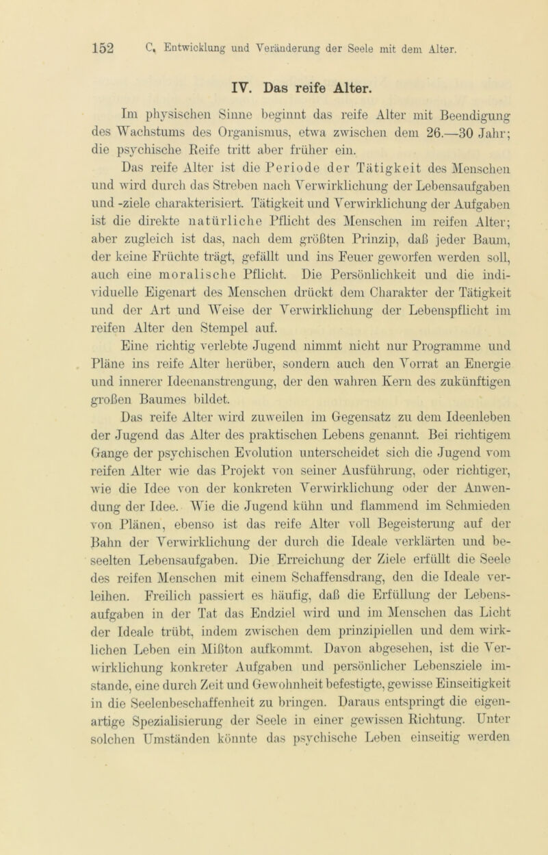 IV. Das reife Alter. Im physischen Sinne beginnt das reife Alter mit Beendigung des Wachstums des Organismus, etwa zwischen dem 26.—30 Jahr; die psychische Reife tritt aber früher ein. Das reife Alter ist die Periode der Tätigkeit des Menschen und wird durch das Streben nach Yerwirklichung der Lebensaufgaben und -ziele charakterisiert. Tätigkeit und Yerwirklichung der Aufgaben ist die direkte natürliche Pflicht des Menschen im reifen Alter; aber zugleich ist das, nacli dem größten Prinzip, daß jeder Baum, der keine Früchte trägt, gefällt und ins Feuer geworfen werden soll, auch eine moralische Pflicht. Die Persönlichkeit und die indi- viduelle Eigenart des Menschen drückt dem Charakter der Tätigkeit und der Art und AYeise der Yerwirklichung der Lebenspflicht im reifen Alter den Stempel auf. Eine richtig verlebte Jugend nimmt nicht nur Programme und Pläne ins reife Alter herüber, sondern auch den Yorrat an Energie und innerer Ideenanstrengung, der den waliren Kern des zukünftigen großen Baumes bildet. Das reife Alter wird zuweilen im Gegensatz zu dem Ideenleben der Jugend das Alter des praktischen Lebens genannt. Bei richtigem Gange der psychischen Evolution unterscheidet sich die Jugend vom reifen Alter wie das Projekt von seiner Ausführung, oder richtiger, wie die Idee von der konkreten Yerwirklichung oder der Anwen- dung der Idee. AYie die Jugend kühn und flammend im Schmieden von Plänen, ebenso ist das reife Alter voll Begeisterung auf der Bahn der Yerwirklichung der durch die Ideale verklärten und be- seelten Lebensaufgaben. Die Erreicliung der Ziele erfüllt die Seele des reifen Menschen mit einem Schaffensdrang, den die Ideale ver- leihen. Freilich passiert es liäufig, daß die Erfüllung der Lebens- aufgaben in der Tat das Endziel wird und im Menschen das Licht der Ideale trübt, indem zwischen dem prinzipiellen und dem wirk- lichen Leben ein Mißton aufkommt. Davon abgesehen, ist die Yer- wirklichung konkreter Aufgaben und persönlicher Lebensziele im- stande, eine durcli Zeit und Gewolmheit befestigte, gewisse Einseitigkeit in die Seelenbeschaffenheit zu bringen. Daraus entspringt die eigen- artige Spezialisierung der Seele in einer gewissen Riclitung. Unter solchen Umständen könnte das psychisclie Leben einseitig werden