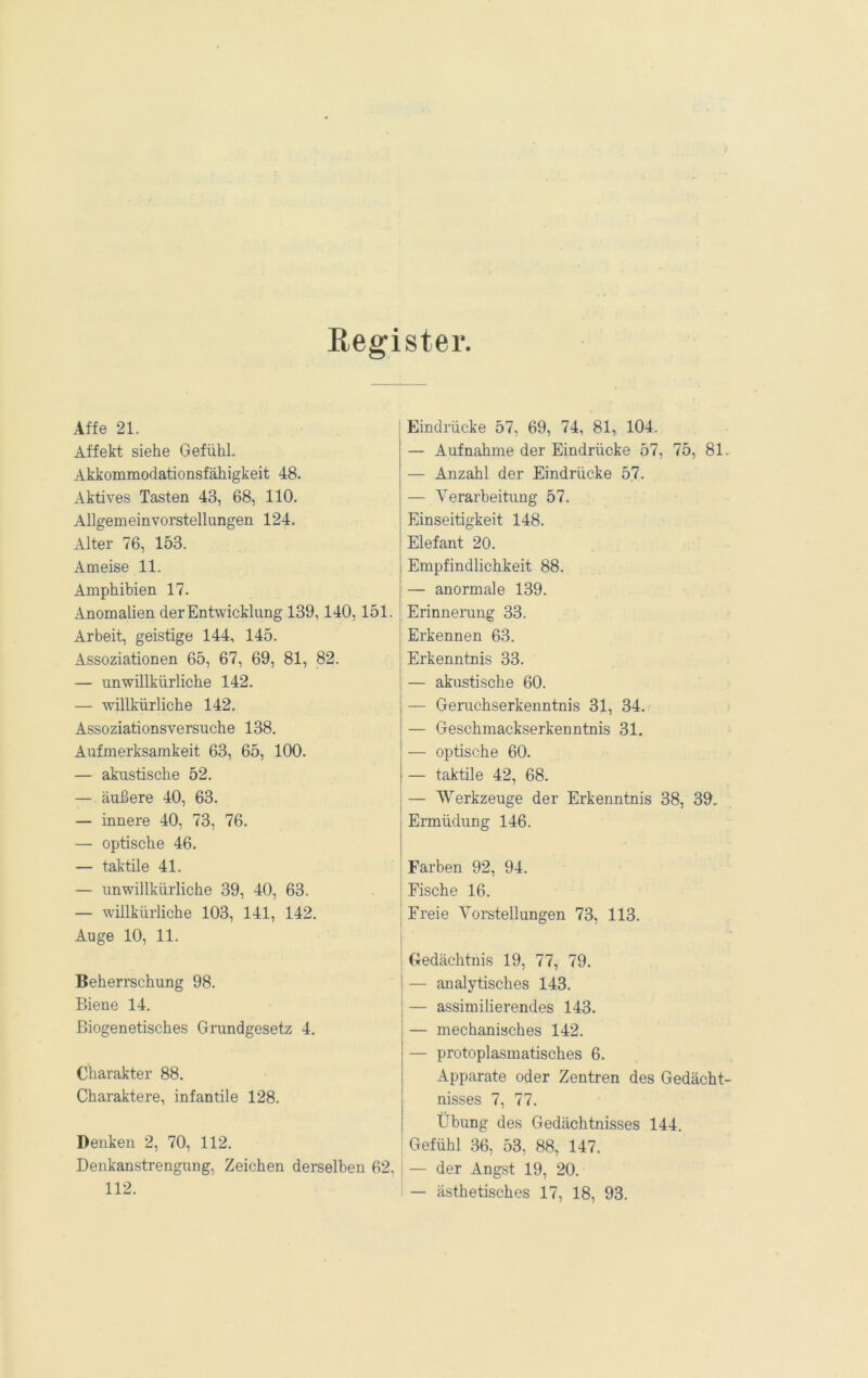 Register. Affe 21. Affekt siehe Gefühl. Akkommodationsfähigkeit 48. Aktives Tasten 43, 68, 110. Allgemeinvorstellungen 124. Alter 76, 153. Ameise 11. Amphibien 17. Anomalien der Entwicklung 139,140,151. Arbeit, geistige 144, 145. Assoziationen 65, 67, 69, 81, 82. — unwillkürliche 142. — willkürliche 142. Assoziationsversuche 138. Aufmerksamkeit 63, 65, 100. — akustische 52. — äußere 40, 63. — innere 40, 73, 76. — optische 46. — taktile 41. — unwillkürliche 39, 40, 63. — willkürliche 103, 141, 142. Auge 10, 11. Beherrschung 98. Biene 14. Biogenetisches Grundgesetz 4. Charakter 88. Charaktere, infantile 128. Denken 2, 70, 112. Denkanstrengung, Zeichen derselben 62, 112. Eindrücke 57, 69, 74, 81, 104. — Aufnahme der Eindrücke 57, 75, 81 — Anzahl der Eindrücke 57. — Verarbeitimg 57. Einseitigkeit 148. Elefant 20. Empfindlichkeit 88. — anormale 139. Erinnerang 33. Erkennen 63. Erkenntnis 33. I — akustische 60. — Geruchserkenntnis 31, 34. — Geschmackserkenntnis 31. — optische 60. — taktile 42, 68. — Werkzeuge der Erkenntnis 38, 39, Ermüdung 146. Farben 92, 94. j Fische 16. j Freie Vorstellungen 73, 113. Gedächtnis 19, 77, 79. — analytisches 143. — assimilierendes 143. — mechanisches 142. — protoplasmatisches 6. Apparate oder Zentren des Gedächt nisses 7, 77. Übung des Gedächtnisses 144. Gefühl 36, 53, 88, 147. i — der Angst 19, 20. ! — ästhetisches 17, 18, 93.