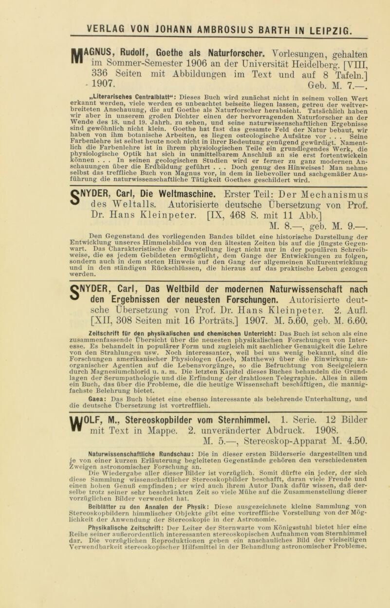 MAGNUS, Rudolf, Goethe als Naturforscher. Vorlesungen, gehalten im Sommer-Semester 1906 an der Universität Heidelberg. [VHI, 336 Seiten mit Abbildungen im Text und auf 8 Tafeln.l - 1907. Geb. M. 7.—. „l-iterarisches Centralblatt‘‘: Dieses Buch wird zunächst nicht in seinem vollen Wert erkannt werden, viele werden es unbeachtet beiseite liegen lassen, getreu der weitver- breiteten Anschauung, die auf Goethe als Naturforscher herabsieht. Tatsächlich haben wur aber in unserem großen Dichter einen der hervorragenden Naturforscher an der \Vende des 18. und 19. Jahrh. zu sehen, und seine naturwissenschaftlichen Ergebnisse sind gewöhnlich nicht klein. Goethe hat fast das gesamte Feld der Natur bebaut, wir haben von ihm botanische Arbeiten, es liegen osteologische Aufsätze vor . . . Seine Farbenlehre ist selbst heute noch nicht in ihrer Bedeutung genügend gewürdigt. Nament- lich die Farbenlehre ist in ihrem physiologischen Teile ein grundlegendes Werk, die physiologische Optik hat sich in unmittelbarem Anschluß an sie erst fortentwickeln können ... In seinen geologischen Studien wird er ferner zu ganz modernen An- schauungen über die Erdbildung geführt . . . Doch genug des Hinweises! Man nehme selbst das treffliche Buch von Magnus vor, in dem in liebevoller und sachgemäßer Aus- führung die naturwissenschaftliche Tätigkeit Goethes geschildert wird. ONYDER, Carl, Die Weltmaschine. Erster Teil: Der Mechanismus ^ des Weltalls. Autorisierte deutsche Übersetzung von Prof. Dr. Hans Kleinpeter. [IX, 468 S. mit 11 Abb.] M. 8.—, geb. M. 9.—. Den Gegenstand des vorliegenden Bandes bildet eine historische Darstellung der Entwicklung unseres Himmelsbildes von den ältesten Zeiten bis auf die jüngste Gegen- wart. Das Charakteristische der Darstellung liegt nicht nur in der populären Schreib- weise, die es jedem Gebildeten ermöglicht, dem Gange der Entwicklungen zu folgen, sondern auch in dem steten Hinweis auf den Gang der allgemeinen Kulturentwicklung und in den ständigen Rückschlüssen, die hieraus auf das praktische Leben gezogen werden. ONYDER, Carl, Das Weltbild der modernen Naturwissenschaft nach ^ den Ergebnissen der neuesten Forschungen. Autorisierte deut- sche Übersetzung von Prof. Dr. Hans Kleinpeter. 2. Aufl. [XI1, 308 Seiten mit 16 Porträts.] 1907. M. 5.60, geb. M. 6.60. Zeitschrift für den physikalischen und chemischen Unterricht: Das Buch ist schon als eine zusammenfassende Übersicht über die neuesten physikalischen Forschungen von Inter- esse. Es behandelt in populärer Form und zugleich mit sachlicher Genauigkeit die Lehre von den Strahlungen usw. Noch interessanter, weil bei uns wenig bekannt, sind die Forschungen amerikanischer Physiologen (Loeb, Matthews) über die Einwirkung an- organischer Agentien auf die Lebensvorgänge, so die Befruchtung von Seeigeleiern durch Magnesiumchlorid u. a. m. Die letzten Kapitel dieses Buches behandeln die Grund- lagen der Serumpathologie und die Erfindung der drahtlosen Telegraphie. Alles in allem ein Buch, das über die Probleme, die die heutige Wissenschaft beschäftigen, die mannig- fachste Belehrung bietet. Gaea: Das Buch bietet eine ebenso interessante als belehrende Unterhaltung, und die deutsche Übersetzung ist vortrefflich. WOLF, M., Stereoskopbilder vom Sternhimmel. 1. Serie. 12 Bilder mit Text in Mappe. 2. unveränderter Abdruck. 1908. M. 5.—, Stereoskop-Apparat M. 4.50. Naturwissenschaftliche Rundschau: Die in dieser ersten Bilderserie dargestellten und je von einer kurzen Erläuterung begleiteten Gegenstände gehören den verschiedensten Zweigen astronomischer P'orschung an. Die Wiedergabe aller dieser Bilder ist vorzüglich. Somit dürfte ein jeder, der sich diese Sammlung wissenschaftlicher Stereoskopbilder beschafft, daran viele Freude und einen hohen Genuß empfinden; er wird auch ilirem Autor Dank dafür wissen, daß der- selbe trotz seiner sehr beschränkten Zeit so viele Mühe auf die Zusammenstellung dieser vorzüglichen Bilder verwendet hat. Beiblätter zu den Annalen der Physik: Diese ausgezeichnete kleine Sammlung von Stereoskopbildern himmlischer Objekte gibt eine vortreffliche Vorstellung von der Mög- lichkeit der Anwendung der Stereoskopie in der Astronomie. Physikalische Zeitschrift: Der Leiter der Sternwarte vom Königsstuhl bietet hier eine Reihe seiner außerordentlich interessanten stereoskopischen Aufnahmen vom Sternhimmel dar. Die vorzüglichen Reproduktionen geben ein anschauliches Bild der vielseitigen Verwendbarkeit stereoskopisclier Hilfsmittel in der Behandlung astronomischer Probleme.