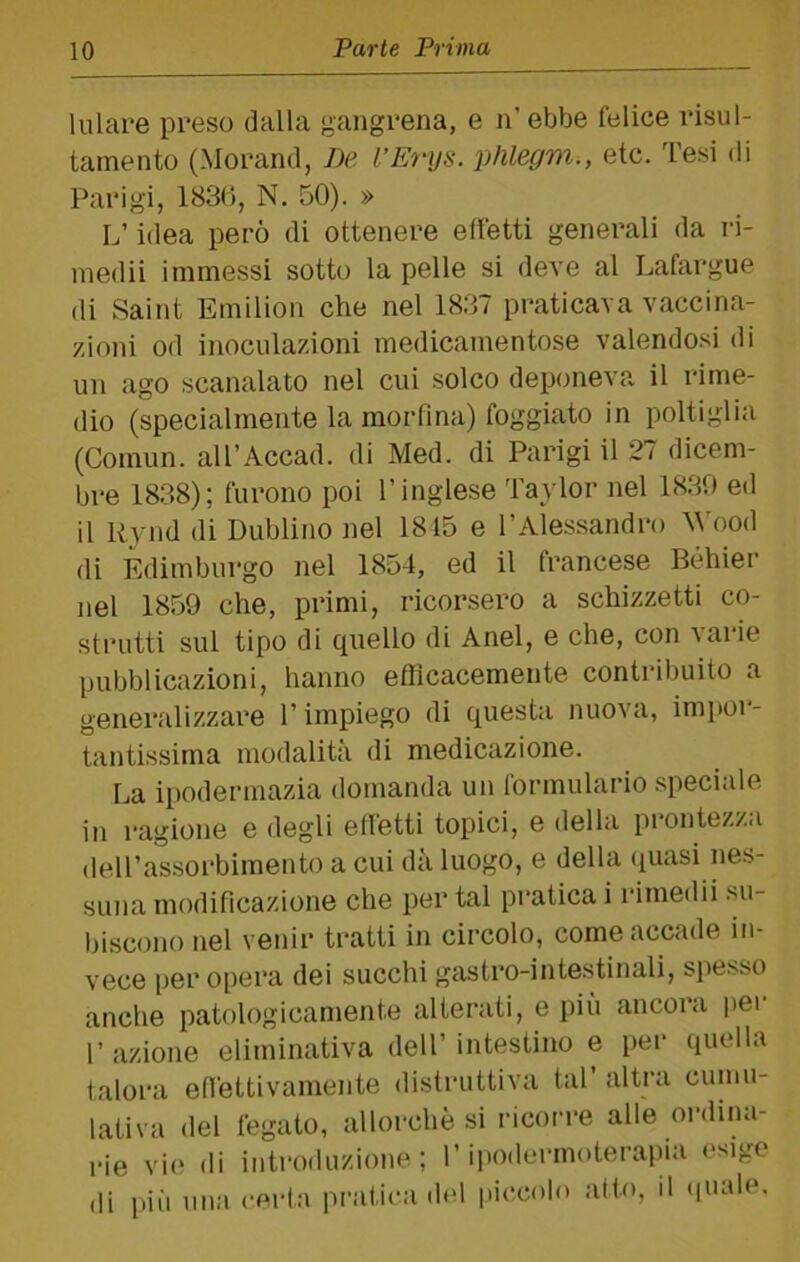 lulare preso dalla gangrena, e n’ ebbe felice risul- tamento (Morand, De l’Erijs. phlegm., etc. Tesi di Parigi, 1830, N. 50). » L’idea però di ottenere effetti generali da ri- niedii immessi sotto la pelle si deve al Lafargue di Saint Emilion che nel 1837 praticava vaccina- zioni od inoculazioni medicamentose valendosi di un ago scanalato nel cui solco deponeva il rime- dio (specialmente la morfina) foggiato in poltiglia (Comun. all’Accad. di Med. di Parigi il 27 dicem- bre 1838); furono poi l’inglese Taylor nel 1830 ed il Rynd di Dublino nel 1815 e l’Alessandro Wood di Edimburgo nel 1854, ed il francese Béhier nel 1859 che, primi, ricorsero a schizzetti co- strutti sul tipo di quello di Anel, e che, con varie pubblicazioni, hanno efficacemente contribuito a generalizzare l’impiego di questa nuova, impoi*- tantissima modalità di medicazione. La ipodermazia domanda un formulario speciale in ragione e degli elfetti topici, e della prontezza (leU’assorbimento a cui dà luogo, e della ([uasi nes- suna modificazione che per tal pratica i idmedii su- biscono nel venir tratti in circolo, come accade in- vece per opera dei succhi gastro-intestinali, spesso anche patologicamente alterati, e più ancora i)er l’azione eliminativa dell’intestino e per quella talora efiettivamente distruttiva tal’ altra cumu- lativa del fegato, allorché si ricorre alle ordina- rie vi(! di introduzione; l’ipodermoterapia esige di più una certa pratica del piccolo atto, il (inalo.