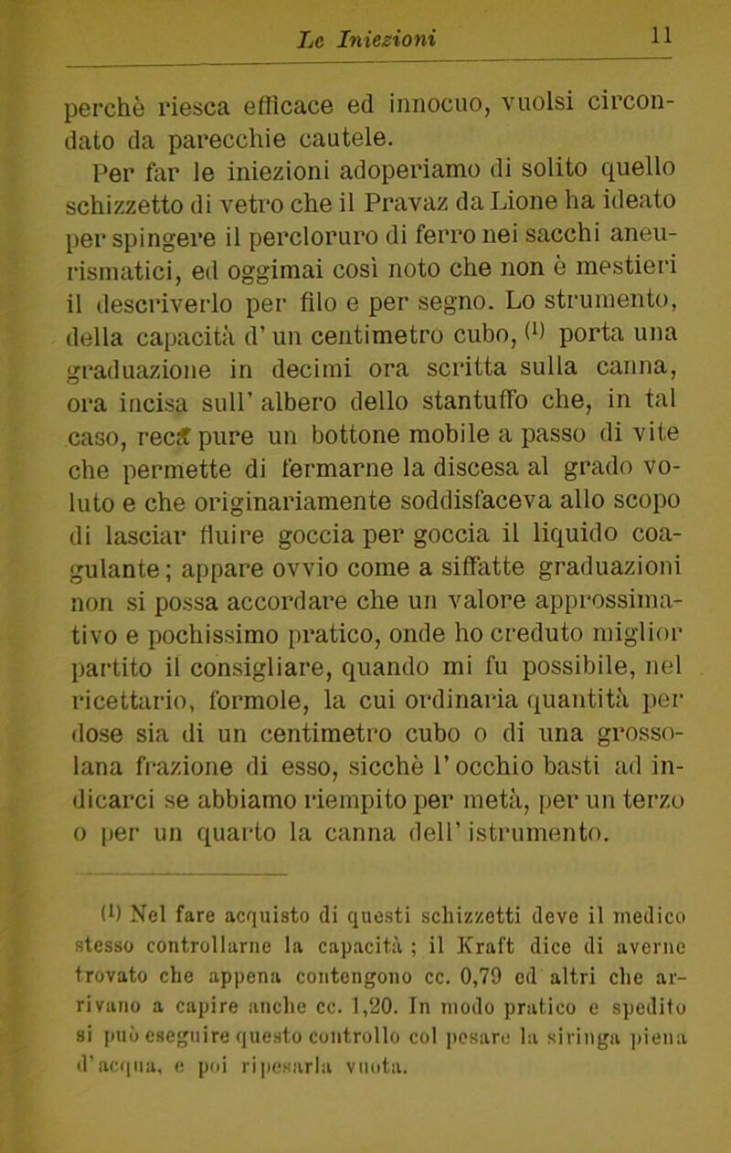 perchè riesca efficace ed innocuo, vuoisi circon- dato da parecchie cautele. Per far le iniezioni adoperiamo di solito quello schizzetto di vetro che il Pravaz da Lione ha ideato per spingere il percloruro di ferro nei succhi aneu- rismatici, ed oggimai così noto che non è mestieri il descriverlo per filo e per segno. Lo strumento, della capacità d’un centimetro cubo, (h porta una graduazione in decimi ora scritta sulla canna, ora incisa sull’ albero dello stantuffo che, in tal caso, ree# pure un bottone mobile a passo di vite che permette di fermarne la discesa al grado vo- luto e che originariamente soddisfaceva allo scopo di lasciar fluire goccia per goccia il liquido coa- gulante; appare ovvio come a siffatte graduazioni non si possa accordare che un valore approssima- tivo e pochissimo pratico, onde ho creduto miglior partito il consigliare, quando mi fu possibile, nel ricethirio, formole, la cui ordinaria quantità per dose sia di un centimetro cubo o di una grosso- lana fi'azione di esso, sicché l’occhio basti ad in- dicarci se abbiamo riempito per metà, per un terzo 0 per un quarto la canna dell’ istrumento. (h Nel fare acquisto di questi schizzetti deve il medico stesso controllarne la capacità ; il Kraft dice di averne trovato che appena contengono cc. 0,79 ed altri che ar- rivano a capire anche cc. 1,20. In modo pratico e spedito si può eseguire questo controllo col pesare hi siringa ])iena d’acqua, e poi rijicsarla vuota.