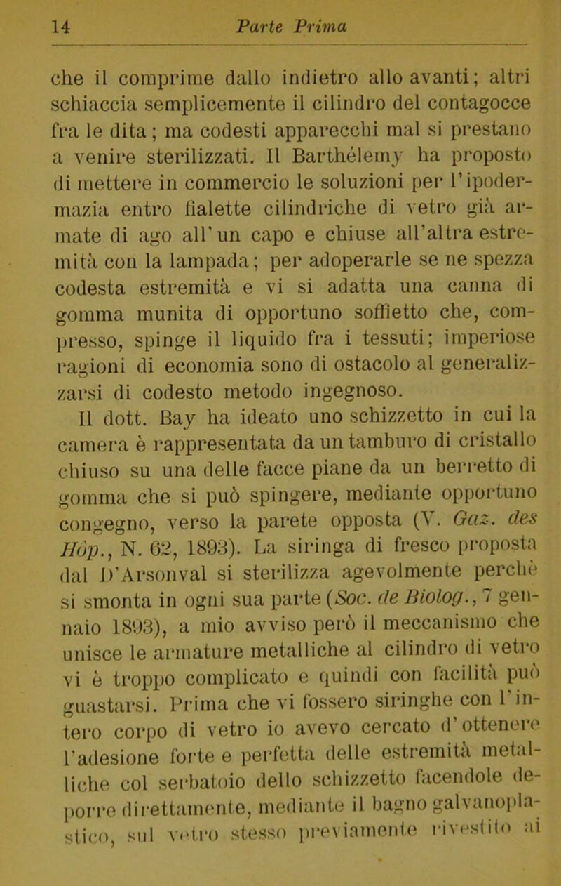 che il comprime dallo indietro allo avanti; altri schiaccia semplicemente il cilindro del contagocce fra le dita ; ma codesti apparecchi mal si prestajìo a venire sterilizzati. 11 Barthélemy ha proposto di mettere in commercio le soluzioni per l’ipoder- mazia entro fialette cilindriche di vetro già ar- mate di ago all'un capo e chiuse al Tal tra estre- mità con la lampada; per adoperarle se ne spezza codesta estremità e vi si adatta una canna di gomma munita di opportuno soffietto che, com- presso, spinge il liquido fra i tessuti; imperiose ragioni di economia sono di ostacolo al generaliz- zarsi di codesto metodo ingegnoso. 11 dott. Bay ha ideato uno schizzetto in cui la camera è rappresentata da un tamburo di cristallo chiuso su una delle facce piane da un berretto di gomma che si può spingere, mediante opportuno congegno, verso la parete opposta (\. Gaz. des Ilójh, N. 6:2, 189;i). La siringa di fresco proposta dal D’Arsoli vai si sterilizza agevolmente perchè si smonta in ogni sua parte {Soc. de fìiolog., 7 gen- naio 1803), a mio avviso però il meccanismo che unisce le armature metalliche al cilindro di vetro vi è troppo complicato e quindi con lacilita può guastarsi. Prima che vi fossero siringhe con l'in- tero corpo di vetro io avevo cercato d’ottenere l’adesione forte e perfetta delle estremità metal- liche col serbatoio dello schizzetto facendole de- porro direttamente, mediante il bagno galvanopla- stii;o, sul vetro stesso pi-eviamenle riv«>s(ito ai
