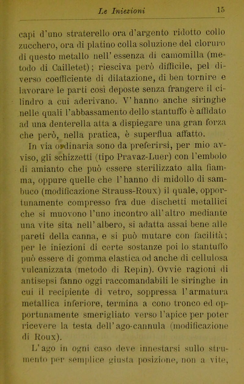 capi d’uno straterello oca d’argento ridotto collo zucchero, ora di platino colla soluzione del clorui-o di questo metallo nell’ essenza di camomilla (me- todo di Cailletet) ; riesciva però difficile, pel di- verso coetlìciente di dilatazione, di ben tornire e lavorare le parti così deposte senza frangere il ci- lindro a cui aderivano. V’hanno anche siringhe nelle quali l’abbassamento dello stantuffo è afiidato ad una denterella atta a dispiegare una gran forza che però, nella pratica, è superflua affatto. In via oiwlinaria sono da preferirsi, per mio av- viso, gli schizzetti (tipo Pravaz-Luer) con l’embolo di amianto che può essere sterilizzato alla fiam- ma, oppui’e quelle che l’hanno di midollo di sam- buco (modificazione Strauss-Roux) il quale, oppor- tunamente compresso fra due dischetti metallici che si muovono l’uno incontro all’altro mediante una vite sita nell’albero, si adatta assai bene alle pareti della canna, e si può mutare con facilità; per le iniezioni di certe sostanze poi lo stantullò può essere di gomma elastica od anche di cellulosa vulcanizzata (metodo di Repin). Ovvie ragioni di antisepsi fanno oggi raccomandabili le siringhe in cui il recipiente di vetro, soppressa l’armatura metallica inferiore, termina a cono tronco ed op- portunamente smerigliato verso l’apice per poter ricevere la testa dell’ago-cannula (moditicaziom' di Roux). L’ago in ogni caso deve iniH;starsi sullo slru- mentn per semplice giusla iiosizioiu', non a vibq