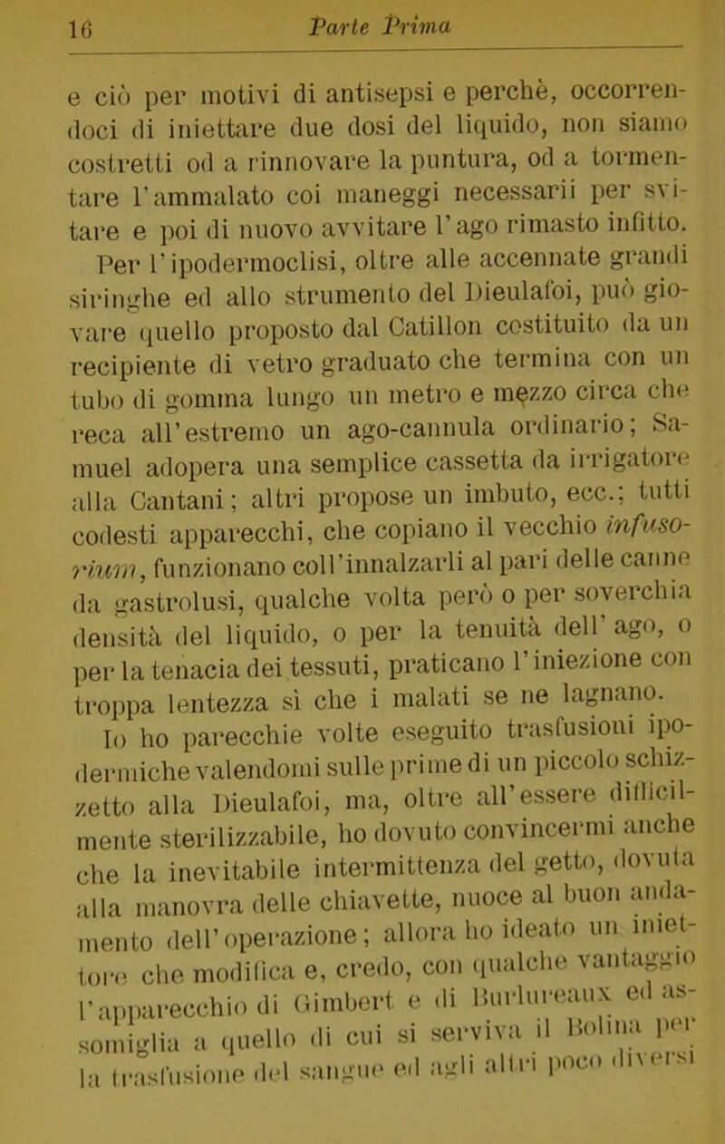 e ciò per motivi di antisepsi e perchè, occorren- doci di iniettare due dosi del liquido, non siamo costretti od a rinnovare la puntura, od a tormen- tare l’ammalato coi maneggi necessari! per svi- tare e poi di nuovo avvitare l’ago rimasto infitto. Per r ipodermoclisi, oltre alle accennate grandi siringhe ed allo strumento del Dieulalbi, può gio- vare (piello proposto dal Catillon costituito da un recipiente di vetro graduato che termina con un tubo di gomma lungo un metro e m^zzo circa ch<^ reca all’estremo un ago-cannula ordinario; Sa- muel adopera una semplice cassetta da irrigatoro alla Cantani ; altri propose un imbuto, ecc.; tutti codesti apparecchi, che copiano il vecchio infuso- riuiu, funzionano coll’innalzarli al pari delle canne da gastrolusi, qualche volta però o per soverchia densità del liquido, o per la tenuità dell ago, o per la tenacia dei tessuti, praticano l’iniezione con troppa lentezza si che i malati se ne lagnano. Io ho parecchie volte eseguito trasfusioni ipo- dermiche valendomi sulle prime di un piccolo schiz- zetto alla Dieulafoi, ma, oltre all’essere dillicil- mente sterilizzabile, ho dovuto convincermi anche che la inevitabile intermittenza del getto, dovuta alla manovra delle chiavette, nuoce al buon anda- mento dell’operazione; allora ho ideato un ime- toro che modilica e, credo, con (pialche vantaggio l’apparecchio di Oimbert e di Ihirlureaux ed as- soniiglia a (luello di cui si serviva il Holnia pei a ll•aslilsione del sangii(> ed agli altri poc» un diversi