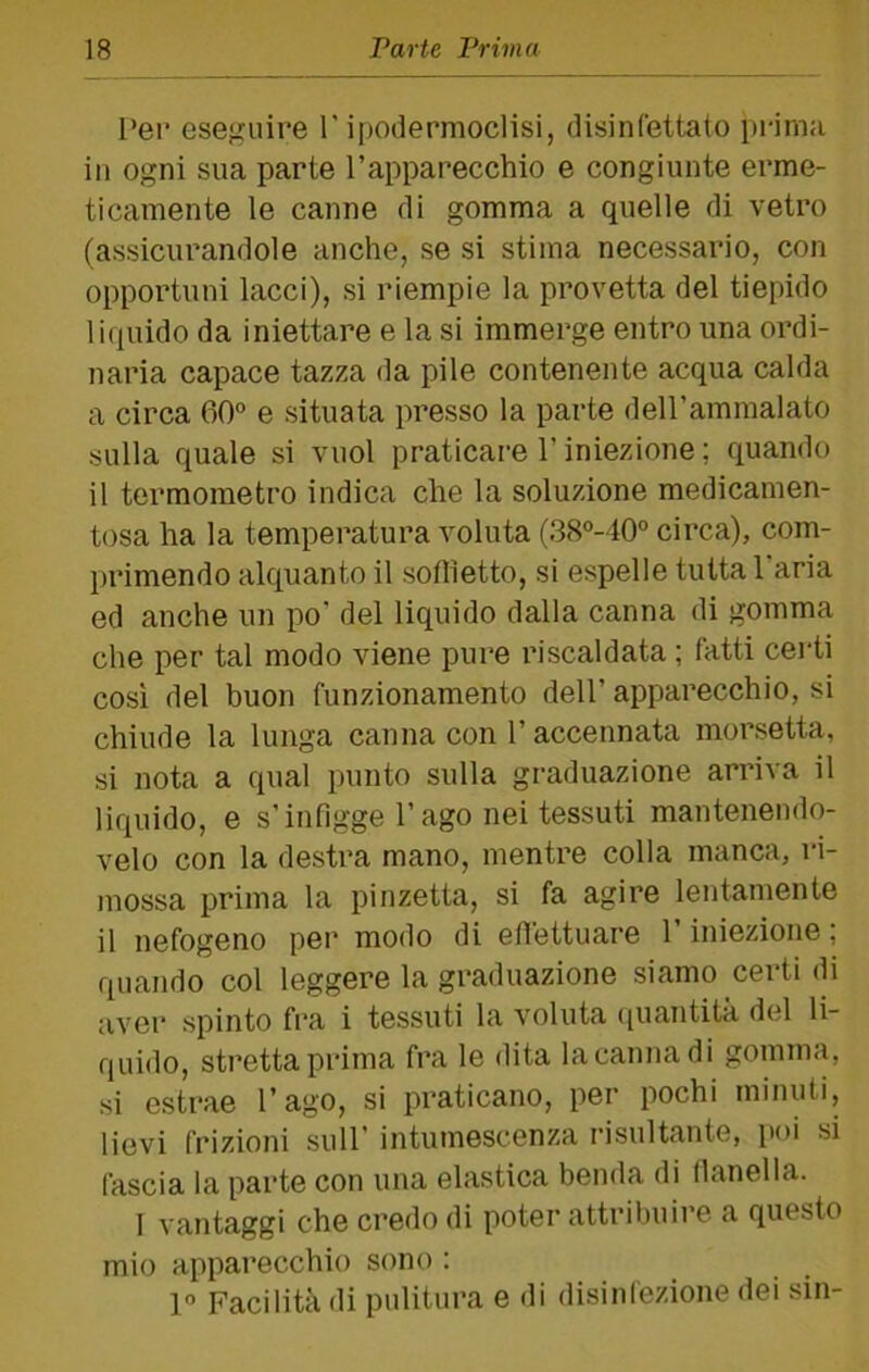 Per eseguire P ipodermoclisi, disinfettato prima in ogni sua parte Papparecchio e congiunte erme- ticamente le canne di gomma a quelle di vetro (assicurandole anche, se si stima necessario, con opportuni lacci), si riempie la provetta del tiepido liquido da iniettare e la si immerge entro una ordi- naria capace tazza da pile contenente acqua calda a circa 60° e situata presso la parte dell’ammalato sulla quale si vuol praticare P iniezione ; quando il termometro indica che la soluzione medicamen- tosa ha la temperatura voluta (38°-40° circa), com- primendo alquanto il soflietto, si espelle tutta Paria ed anche un po’ del liquido dalla canna di gomma che per tal modo viene pure riscaldata ; fatti certi cosi del buon funzionamento dell’ apparecchio, si chiude la lunga canna con P accennata morsetta, si nota a qual punto sulla graduazione arriva il liquido, e s’infigge Pago nei tessuti mantenendo- velo con la destra mano, mentre colla manca, ri- mossa prima la pinzetta, si fa agire lentamente il nefogeno per modo di efiettuare P iniezione ; quando col leggere la graduazione siamo certi di aver spinto fra i tessuti la voluta (piautità del li- quido, stretta prima fra le dita la canna di gomma, si estrae Pago, si praticano, per pochi minuti, lievi frizioni sull’ intumescenza risultante, poi si fascia la parte con una elastica benda di flanella. I vantaggi che credo di poter attribuire a questo mio apparecchio sono : 1° Facilità di pulitura e di disinfezione dei sin-
