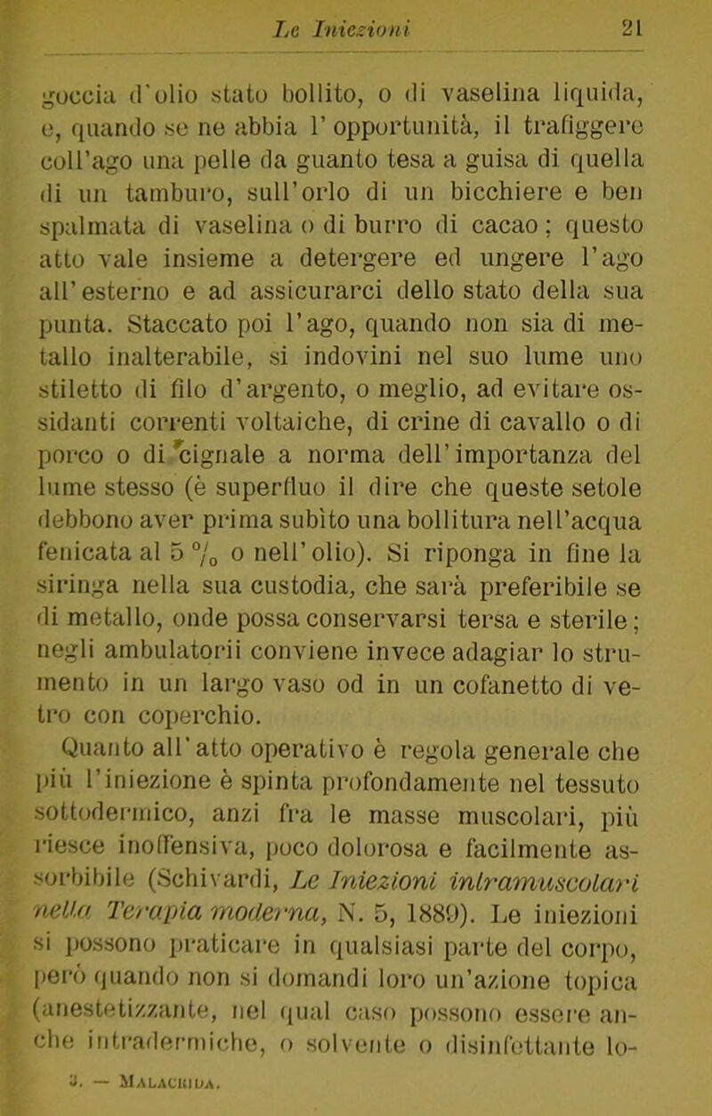 goccia d'olio stato liollito, o di vaselina liquida, 0, quando se ne abbia 1’ opportunità, il trafiggere coll’ago una pelle da guanto tesa a guisa di quella di un tamburo, sull’orlo di un bicchiere e ben spalmata di vaselina o di burro di cacao ; questo atto vale insieme a detergere ed ungere l’ago all’esterno e ad assicurarci dello stato della sua punta. Staccato poi l’ago, quando non sia di me- tallo inalterabile, si indovini nel suo lume uno stiletto di filo d’argento, o meglio, ad evitare os- sidanti correnti voltaiche, di crine di cavallo o di porco 0 di*cignale a norma dell’importanza del lume stesso (è superfluo il dire che queste setole debbono aver prima subito una bollitura nell’acqua fenicata al 5 “/o o nell’olio). Si riponga in fine la siringa nella sua custodia, che sai’à preferibile se di metallo, onde possa conservarsi tersa e sterile; negli ambulatorii conviene invece adagiar lo stru- mento in un largo vaso od in un cofanetto di ve- tro con coperchio. Qiuuito all’atto operativo è regola generale che più l’iniezione è spinta profondamente nel tessuto sottodermico, anzi fra le masse muscolari, più riesce inoffensiva, poco dolorosa e facilmente as- soi’bibile (Schivardi, Le Iniezioni inlrammeolari mUa Tcraina moderna, i\. 5, 1889). Le iniezioni si possono praticare in qualsiasi parte del corpo, pero quando non si domandi loro un’azione topica (anestetizzante, nel (jual caso po.ssono essere an- che intradermiche, o .solvente o disinfettante lo- a. — llALAflilDA.