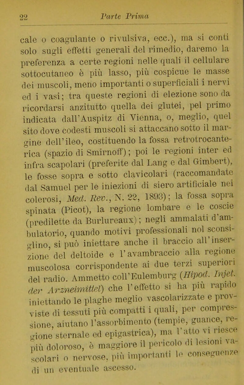 cale 0 coagulante o rivulsiva, ecc.), ma si conti solo sugli effetti generali del rimedio, daremo la preferenza a certe regioni nelle quali il cellulare sottocutaneo è più lasso, più cospicue le masse dei muscoli, meno importanti o superficiali i nervi ed i vasi ; tra queste regioni di elezione sono da ricordarsi anzitutto quella dei glutei, pel primo indicata dall’Auspitz di Vienna, o, meglio, quel sito dove codesti muscoli si attaccano sotto il mar- gine dell’ileo, costituendo la fossa retrotrocante- rica (spazio di Smirnoff) ; poi le regioni inter ed infra scapolari (preferite dal Lang e dal Gimbert), le fosse sopi’a e sotto clavicolari (raccomandate dal Samuel per le iniezioni di siero artificiale nei colerosi, Med. Rev., N. 22, 1893); la fossa sopra spinata (Picot), la regione lombare e le coscie (predilette da Burlureaux) ; negli ammalati d’am- bulatorio, quando motivi professionali noi sconsi- glino, si può iniettare anche il braccio all’inser- zione del deltoide e l’avambraccio alla regione muscolosa corrispondente ai due terzi superiori del radio. Ammetto coll’Eulemburg {Hipod. Injet. der Arzneimitlel) che l’effetto si ha piu rapido iniettando le plaghe meglio vascolarizzate e prov- viste di tessuti più compatti i quali, per compres- sione, aiutano l’assorbimento (tempie, guance, re- gione sternale ed epigastrica), ma l’atto vi riesce più doloroso, è maggiore il pericolo di lesioni la- scolari 0 nervose, i>iù importanli le conseguenze (li un eventuale ascesso.