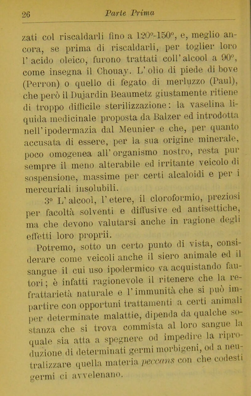 zati col riscaldai-li fino a 120°-150, e, meglio an- cora, se prima di riscaldarli, per toglier loro l’acido oleico, furono trattati coll’alcool a 90”, come insegna il Chouay. L’ olio di piede di bove (Peri’on) o quello di fegato di merluzzo (Paul), che però il Dujardin Beaumetz giustamente ritiene di troppo diflicile sterilizzazione: la vaselina li- quida medicinale proposta da Balzer ed introdotta nell’ipodermazia dal Meunier e che, per quanto accusata di essere, per la sua origine minerale, poco omogenea all’organismo nostro, resta pui sempre il meno alterabile ed irritante veicolo di sospensione, massime per cei*ti alcaloidi e per i mercuriali insolubili. 3° L’alcool, l’etere, il cloroformio, preziosi per facoltà solventi e diffusive ed antisettiche, ma che devono valutarsi anche in ragione degli elfetti loro propri!. Potremo, sotto un certo punto di vista, consi- derare come veicoli anche il siero animale ed il sangue il cui uso ipodermico va acquistando fau- tori; è infatti ragionevole il ritenere che la re- frattarietà naturale e l’immunità che si può nn- [)artire con opportuni trattamenti a certi anima i per determinate malattie, dipenda da qualche so- stanza che si trova commista al loro sangue la quale sia atta a spegnere od impedire la ripro- duzione di ileterminati germi morbigeni, od a neu- ti-alizzare lineila materia i>ercmis con che codesti cernii ci avvelenano. O