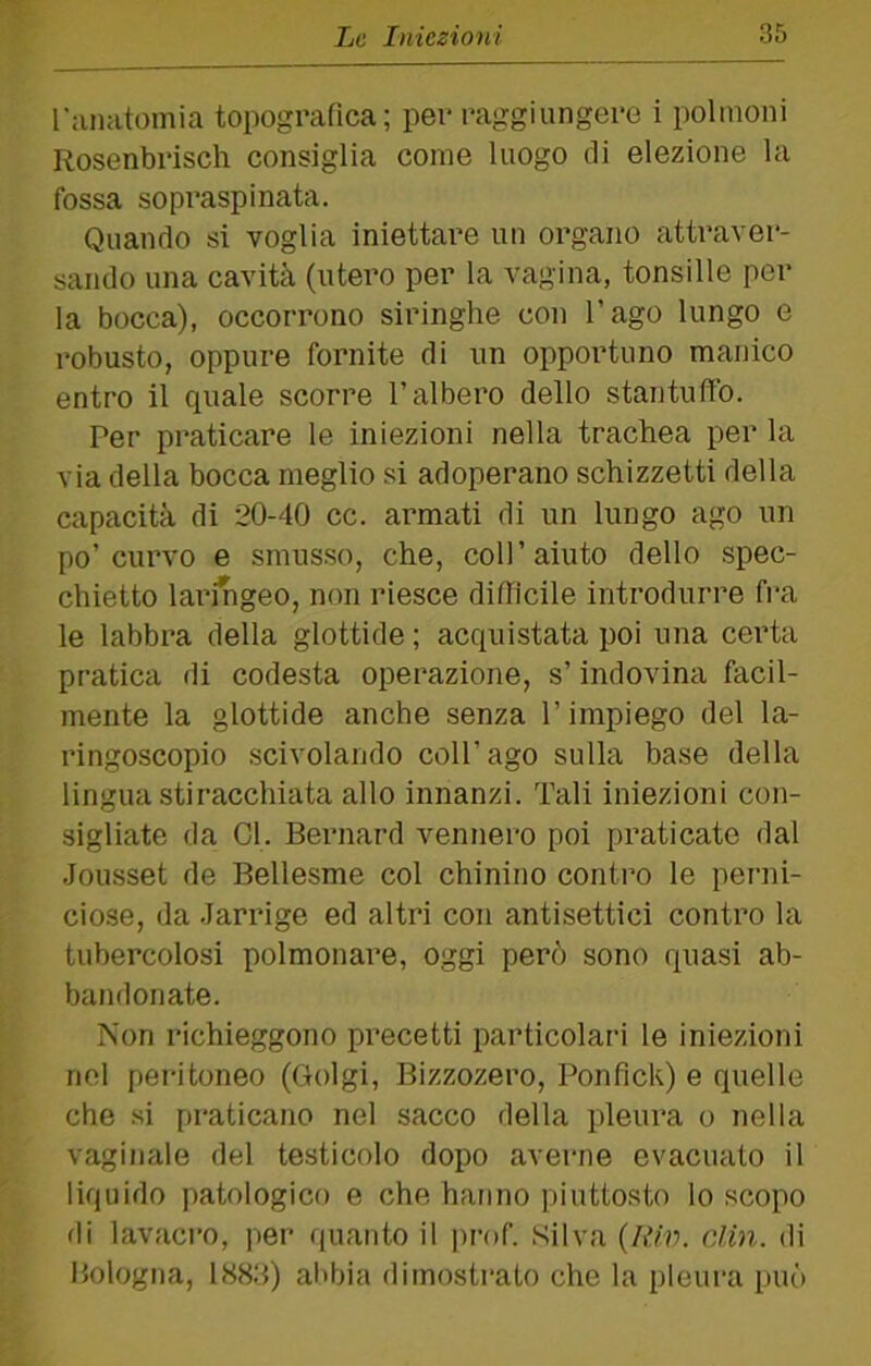 l’ivnatoinia topografica; per raggiungere i polmoni Rosenbrisch consiglia come luogo di elezione la fossa sopraspinata. Quando si voglia iniettare un organo attraver- sando una cavità (utero per la vagina, tonsille per la bocca), occorrono siringhe con l’ago lungo e robusto, oppure fornite di un opportuno manico entro il quale scorre l’albero dello stantuffo. Per praticare le iniezioni nella trachea per la via della bocca meglio si adoperano schizzetti della capacità di 20-40 cc. armati di un lungo ago un po’curvo e smusso, che, coll’aiuto dello spec- chietto laringeo, non riesce difflcile introdurre fra le labbra della glottide ; acquistata poi una certa pratica di codesta operazione, s’indovina facil- mente la glottide anche senza l’impiego del la- ringoscopie scivolando coll’ago sulla base della lingua stiracchiata allo innanzi. Tali iniezioni con- sigliate da Gl. Bernard vennero poi praticate dal .Jousset de Bellesme col chinino contro le perni- cio.se, da .larrige ed altri con antisettici contro la tubercolosi polmonare, oggi però sono quasi ab- bandonate. Non richieggono precetti particolari le iniezioni nel peritoneo (Golgi, Bizzozero, Ponfick) e quelle che si pi-aticano nel sacco della pleura o nella vaginale del testicolo dopo averne evacuato il liquido patologico e che hanno piuttosto lo scopo di lavacro, per (pianto il prof. .Silva {Rw. din. di P^ologna, 1883) abbia dimostrato che la pleura può