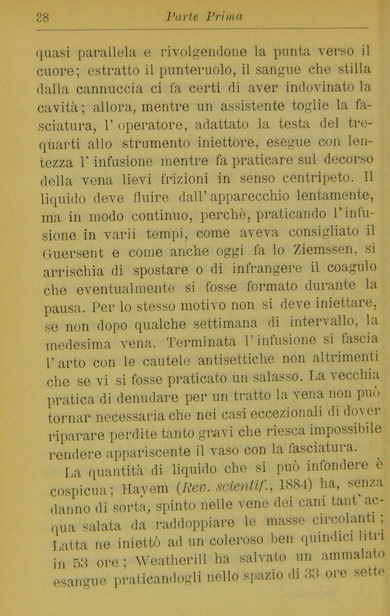 quasi parallela e rivolgendone la punta verso il cuore; estratto il punteruolo, il sangue che stilla dalla cannuccia ci fa certi di aver indovinato la cavità ; allora, mentre un assistente toglie la li- sciatura, r operatore, adattato la testa del tre- quai'ti allo strumento iniettore, esegue con len- tezza r infusione mentre fa praticare sul decorso della vena lievi frizioni in senso centripeto. Il liquido deve finire dall’apparecchio lentamente, ma in modo continuo, perchè, praticando l’infu- sione in varii tempi, come aveva consigliato il Guersent e come anche oggi fa lo Ziemssen, si arrischia di spostare o di infrangere il coagulo che eventualmente si fosse formato durante la pausa. Per lo stesso motivo non si deve iniettare, se non dopo qualche settimana di intervallo, la medesima vena. Terminata l’infusione si fascia 1’ arto con le cautele antisettiche non altrimenti che se vi si fosse praticato un salasso. La vecchia pratica di denudare per un tratto la vena non può tornar necessaria che nei casi eccezionali di dover riparare perdite tanto gravi che riesca impossibile rendere appariscente il vaso con la fasciatola. I,a quantità di liquido che si può infondere è cospicua; Ilayem {Rev. scienlif., 1<S81) ha, senza danno di sorta, spinto nelle vene dei cani tant ac- ,,ua salata <la raddoppiare le masse circolanti ; Latta ne iniettò ad un coleroso ben quindici litri in 58 ore; ^^'eatherill ha salvato un ammalato esangue praticandogli nello spazio di hd ore sette