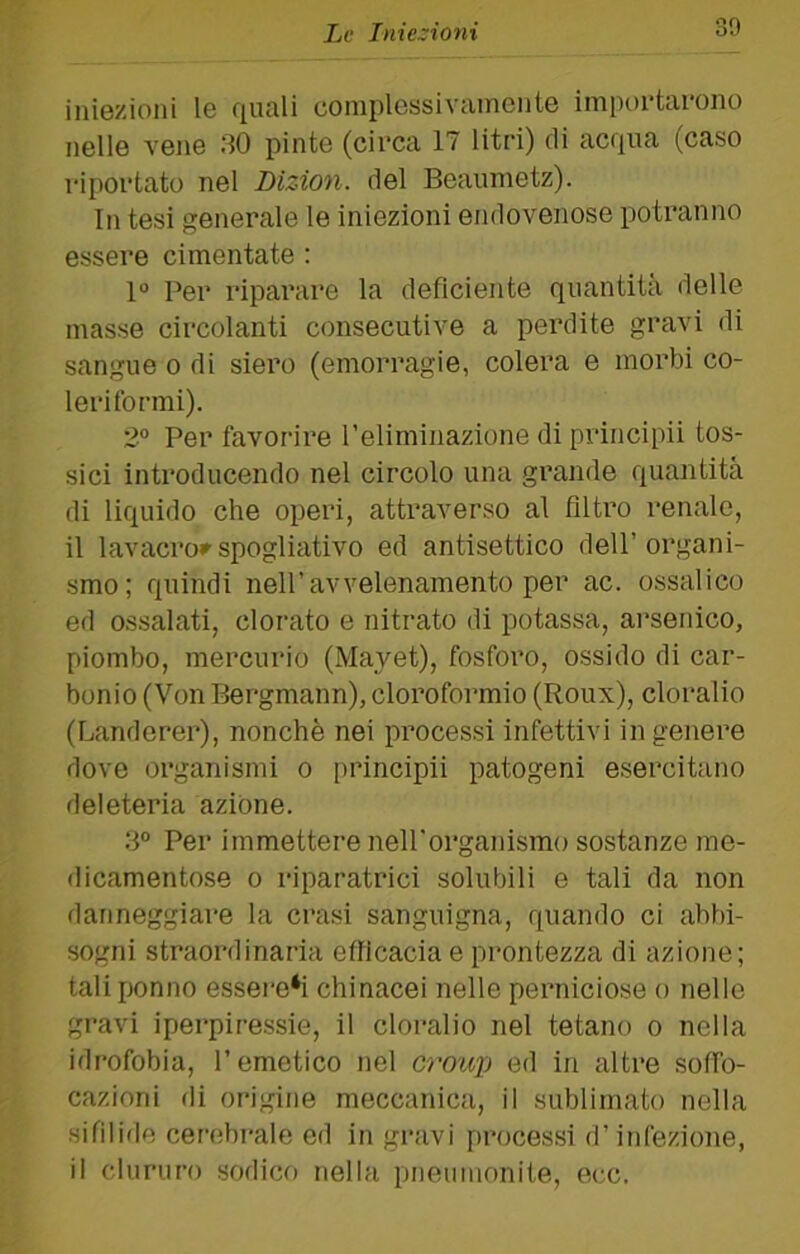 iniezioni le f[uali complessivamente impontai'ono nelle vene 30 pinte (circa 17 litri) di acqua (caso riportato nel Dizion. del Beaumetz). In tesi generale le iniezioni endovenose potranno essere cimentate : 1“ Per riparare la deficiente quantità delle masse circolanti consecutive a perdite gravi di sangue o di siero (emorragie, colera e morbi co- leritormi). 2° Per favorire Teliminazione diprincipii tos- sici introducendo nel circolo una grande quantità di liquido che operi, attraverso al filti’o renale, il lavacro»’ spogliativo ed antisettico dell’ organi- smo; quindi nell’avvelenamento per ac. ossalico ed ossalati, clorato e nitrato di potassa, ai'senico, piombo, mercurio (Mayet), fosforo, ossido di car- bonio (Von Bergmann), cloroformio (Roux), cloralio (Landerer), nonché nei processi infettivi in genere dove organismi o principii patogeni esercitano deleteria azione. 3° Per immettere nell'organismo sostanze me- dicamentose 0 riparatrici solubili e tali da non danneggiare la crasi sanguigna, quando ci abbi- sogni straordinaria efficacia e prontezza di azione; tali ponno essere*i chinacei nelle perniciose o nelle gravi iperpiressie, il cloralio nel tetano o nella idrofobia, l’emetico nel croup ed in altre soffo- cazioni di origine meccanica, il sublimato nella sifilide cerebrale ed in gravi processi d’infezione, il cluriiro sodico nella pnemnonite, ecc.