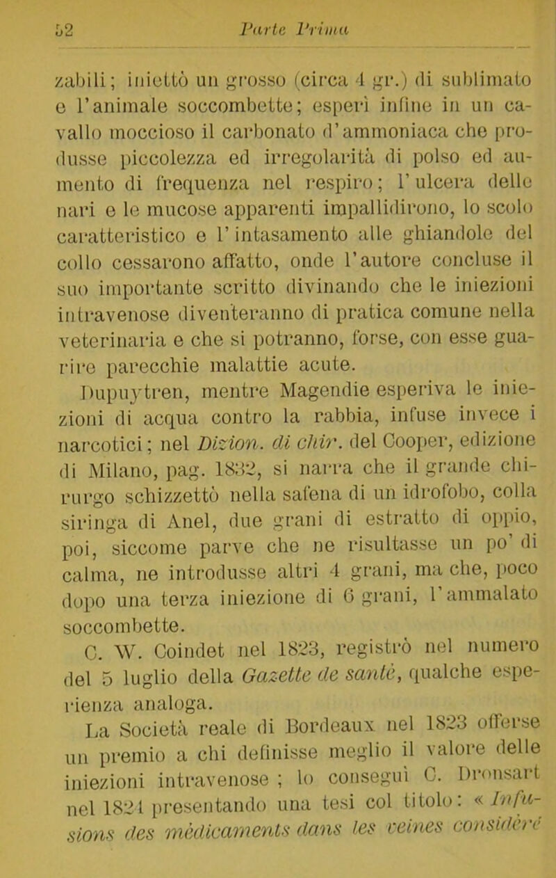 zabili; iniettò un grosso (circa 4 gr.) di sublimato e ranimale soccombette; esperì infine in un ca- vallo moccioso il carbonato d’ammoniaca che pro- dusse [)iccolezza ed irregolarità di polso ed au- mento di frequenza nel respiro ; l’ulcera delle nari e le mucose apparenti impallidirono, lo scolo caratteristico e l’intasamento alle ghiandole del collo cessarono affatto, onde l’autore concluse il suo impoi’tante scritto divinando che le iniezioni in travenose diventeranno di pratica comune nella veterinaria e che si potranno, forse, con esse gua- rire parecchie malattie acute. Dupuytren, mentre Magendie esperiva le inie- zioni di acqua contro la rabbia, infuse invece i narcotici ; nel Dizion. di chir. del Cooper, edizione di Milano, pag. 18;i2, si narra che il grande chi- rurgo schizzettò nella safena di un idrofobo, colla siringa di Anel, due grani di estratto di op[)io, poi, siccome parve che ne risultasse un po di calma, ne introdusse altri 4 grani, ma che, poco dopo una terza iniezione di 6 grani, l’ammalato soccombette. C. W. Coindet nel 1823, registrò nel numero del 5 luglio della Gazette de sanie, qualche espe- rienza analoga. La Società reale di Bordeaux nel 1823 offerse un premio a chi definisse meglio il valore delle iniezioni intravenose ; lo conseguì C. Dronsart nel 1821 presentando una te.si col titolo: « Infu- sions des mèdicarnenls dans les ceines cansidcrc