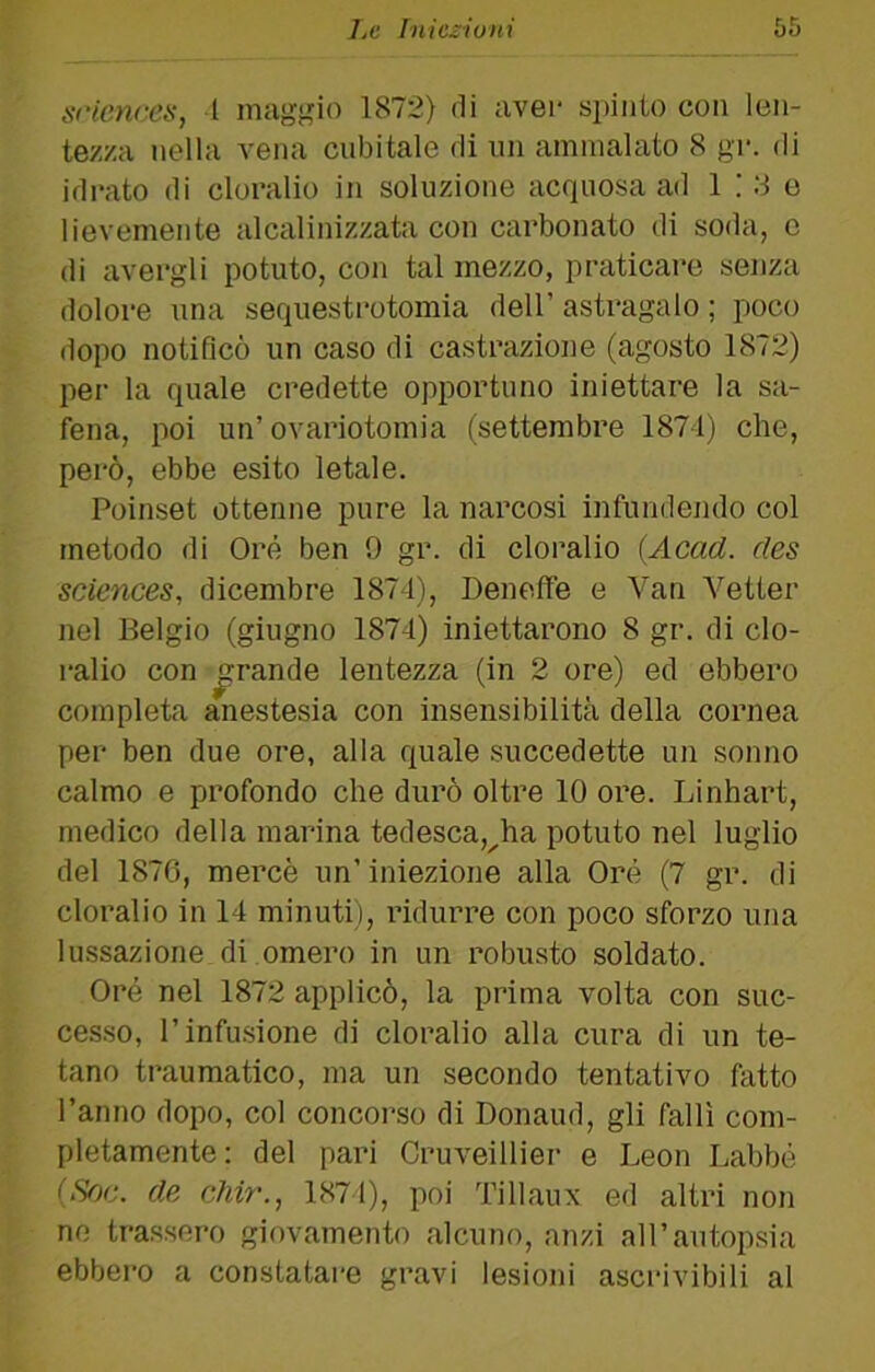 Sciences, I maggio 1872) di uvei- spinto con len- tezza nella vena cubitale di un ammalato 8 gr. di ideato di cloralio in soluzione acquosa ad 1 ; 8 e lievemente alcalinizzata con carbonato di soda, c di avergli potuto, con tal mezzo, praticare senza dolore una sequesti-otomia dell’ asti*agalo ; poco dopo notiflcò un caso di castrazione (agosto 1872) per la quale credette opportuno iniettare la sa- fena, poi un’ovariotomia (settembre 187-1) che, però, ebbe esito letale. Poinset ottenne pure la narcosi infundendo col metodo di Ore ben 9 gr. di cloralio {Acad. des Sciences, dicembre 1874), DenelFe e Van A^etter nel Belgio (giugno 1874) iniettarono 8 gr. di clo- ralio con rande lentezza (in 2 ore) ed ebbero completa anestesia con insensibilità della cornea per ben due ore, alla quale succedette un sonno calmo e profondo che durò oltre 10 ore. Linhart, medico della marina tedesca,^ha potuto nel luglio del 1876, mercè un’iniezione alla Oré (7 gr. di cloralio in 14 minuti), ridurre con poco sforzo una lussazione di omero in un robusto soldato. Oré nel 1872 applicò, la prima volta con suc- ce.sso, l’infusione di cloralio alla cura di un te- tano traumatico, ma un secondo tentativo fatto l’anno dopo, col concorso di Donaud, gli fallì com- pletamente: del pari Cruveillier e Leon Labbé {Sf)c. de chi7'., 1874), poi Tillaux ed altri non ne trassero giovamento alcuno, anzi all’autopsia ebbero a constatare gravi lesioni ascrivibili al