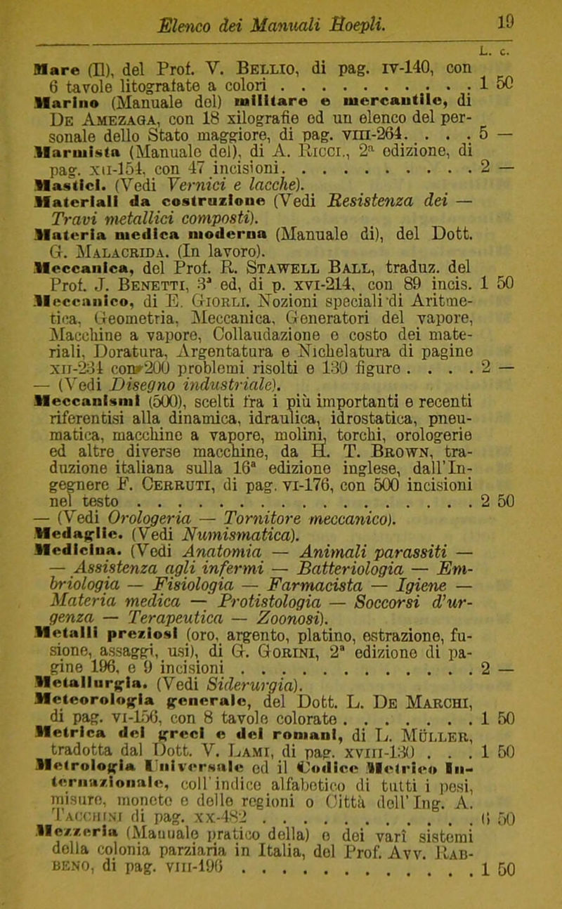 Mare (L), del Prof. V. Bellio, di pag. iv-140, con 6 tavole litografate a colori 1 50 Harino (Manuale del) inllhare e uicrcautilo, di De Amezaga, con 18 xilografie od un elenco del per- sonale dello Stato maggiore, di pag. vra-264. . . . 5 — llaruiKsta (Manuale del), di A. Ricci,, 2”- edizione, di pag. xii-154, con 47 incisioni 2 — Mastici. (Vedi Vernici e lacche). Materiali da costruzione (Vedi Resistenza dei — Travi metallici composti). Materia medica moderna (Manuale di), del Dott. G. JIalacrida. (In lavoro). .Meccanica, del Prof. R. Stawell Ball, traduz. del Prof. J. Benetti, 8* ed, di p. xvi-214, con 89 incis. 1 50 .Meccanico, di E. GiORLi. Nozioni speciali’di Aritme- tica, Geometria, jMeccanica, Generatori del vapore. Macchine a vaporo, Collaudazione o costo dei mate- riali, Doratura, Argentatura e Nichelatura di pagine xii-281 conr20(J problemi risolti e 189 figuro .... 2 — — (Vedi Disegno industriale). Meccanismi (5(X)), scelti fra i più importanti e recenti riferentisi alla dinamica, idraulica, idrostatica, pneu- matica, macchine a vapore, moliiR torchi, orologerie ed altre diverse macelline, da H. T. Brown, tra- duzione italiana sulla 16® edizione inglese, dall’In- gepere F. Cerruti, di pag. vi-176, con 500 incisioni nel testo 2 50 — (Vedi Orologeria — Tornitore meccanico). Medasrlie. (Vedi Numismatica). Medicina. (Vedi Anatomia — Animali parassiti — — Assistenza agli infermi — Batteriologia — Em- briologia — Fisiologia — Farmacista — Igiene — Materia medica — Protistologia — Soccorsi d’ur- genza — Terapeutica — Zoonosi). Metalli preziosi (oro, argento, platino, estrazione, fu- sione, assaggi, u.si), di G. Gorini, 2® edizione di pa- gine 196, e 9 incisioni 2 — Metallurgia. (Vedi Siderurgia). McteorologU generale, del Dott. L. De Marchi, di pag. VI-156, con 8 tavolo colorate 1 50 Metrica del greci e dei romani, di R. Mui.LEU, tradotta dal Dott. V. Lami, di pag. xviii-lilO ... 1 50 Metrologia i:niversnie ed il Codice Metrico In- ternuzionale, col! indico alfabetico di tutti i iiosi, misure, moneto o dello regioni o Città doll’Ing. A. 'l'ACCiii.sr di pag. xx-482 O f)0 .Mezzeria (Alauualo [iratico della) o dei vari sistemi della colonia parziaria in Italia, del Prof. Avv. ìì-ab- BENo, di pag. viii-196 1 50